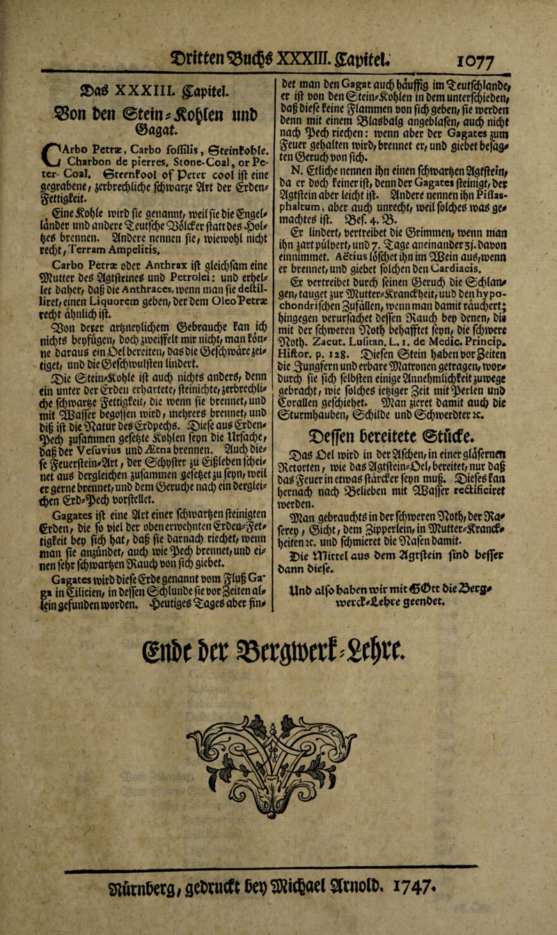 dritten 35ttcp XXXIII. &amp;mitel. $Da$ XXXIII. Kapitel S3on Den ©fein?lobten unD ©agat. CArbo Petras, Carbo foflilis, 0temf Ohle. Charbon de pierres, Stone-Coal, or Pe¬ ter- CoaJ« ©teenfool of Peter cool ift eine gegrabene/ jerbrechliche fchwarje 2lrt ber grben/ gettigfeit. e Gne^ohle wirbiKe genannt/ weil fte bie gngel* lanber unb anbere ^eutfehe QSolcfer jkftbeo #ol* he$ brennen. Slnbere nennen fte/ ivicn&gt;et&gt;l nicht recht / Terram Ampeliris, Carbo Petras ober Anthrax ift gleidjfatn eine Butter beö 2lgtfteine$ unb Petrolei: unb erhell let Daher/ Dag Die Anthraces,wenn man fte deftil- üret/ einen Liquorem geben/ Derbem OleoPetras recht ähnlich ifc Q$on Derer arhneplid)em Gebrauche fan jeh nicl)tö bepfügem hoch ^weiffelt mir nicht/ man fon* tie Daraus ein £&gt;el bereiten/ Das bie Gefchwäre $ei* eiget; unb bieGefchwulften linbert. £&gt;ie (Steinkohle ift auch nichts anberS/ benn ein unter ber^rben erhärtete/ fteinicbte/jerbrecbli* dje fchmar^e gettigfeit/ Die wenn fte brennet/unb mit 2Bafter begoffen wirb / mehrere brennet/ unb bi§ ift bie Sftatur Des §rbpech$. ® iefe aus £rben* *)&gt;ecb jufatnrnen gefegte Höhlen fepn bie tlrfache/ ba§ ber Vefuvius unb i£cna brennen. 2lud) bie* fe geuerftein*2lrt / ber (Schpfto *u Rieben fcheU net aus bergteichen $ufammen gefehet$u fepn/weil er gerne brennet/ unb Dem Gerud;e nach «in berglei* then (£rb*^&gt;ech Dorftellet. Gagates ift eine Qlrt einer fdjwarhenfteinigten grben/ bie fo Diel ber obenerwehnten&lt;SrDen*get* tigfeit bep ftch hat / Dag fte bar nach riechet/ wenn man fte anjünbet/ aud) wie ^ech brennet/unb ei/ nen fel)r fd) warben 3Raucb Don fich giebet. Gagates wirb biefe @rbe genannt Dom glug Ga- ga in€ilicien/ in Dejfen0cblunbefieDor Seiten al* lein gefunben worben. heutiges $:age$ aber jtm&gt; IQ77 w bet man Den Gagat auch hauffte im^eutfcManbe# er if! Don Den (Steinkohlen in Dem unterfepiebety bag biefe feine glammen Don ftch geben/ fte werben benn mit einem Q5laöbalg angeblafen/ auch nicht nach ^&gt;ech riechen: wenn aber ber Gagates $um geuer gehalten wirb/brennet er/unb giebet befug# ten Geruch Don ftch« N. 0lid)e nennen ihn einen fdjwarhenSlgtftem/ ba er bod) feiner ift, benn ber Gagates ft einigt/ ber 2lgtftein aber leid)t ift. Anbere nennen ihn Piflas- phaicum, aber auch unrecht/ weilfolches was ge# madftes ift. 2$ef. 4. 35. §r linbert/ betreibet bie Grimmen/ wenn mati ihn jartpüloert/unb 7. ^ageaneinanber3fbaDon einnimmet. Aerius I6fd&gt;ct ihn im 2Bein aus,wenn er brennet/unb giebet foldjenbenCardiacis. (Er Dertreibet burch feinen Geruch bie @d)lan# gen / tauget jur 9ftutterkrancf heit/ uub ben hy po- chondrifd)en gufdüen, wenn man bamit räuchert; hingegen oerurfad)et Defifen Dvauch bep benen/ bi« mit ber fd)weren t'voth begafftet fepn, bie fd)were ^Rotp. Zacut. Lufitan. L. 1. de Medic. Princip* Hiftor. p. 128. Riefen @tein haben DorSeiten bie Jungfern unb erbare Patronen getragen/ wor# burch fte ftch felbften einige 5lnnel)mlichf eit zuwege gebracht / wie folches iefciger geit mit perlen unb Goraüen gefchiehet« S9?an sieret bamit auch bie (Sturmhauben/ ©chilbe unb @d)werbtenc. ©effen bereitete ©tiiefe. $)as £)et wirb in ber 2lfchen, in einer gldfernen Dvetorten / wie bas 2lgtftein*£&gt;el, bereitet/ nur Dag bas geuer in etwa^ gdrcf er fepn mug* ©iefeö fan hernach nach belieben mit ^Baffer redificiret werben. «üftan gebraudhtö in ber fd)weren Sftoth/ ber 9\a# ferep / Gicht / bem Bipperlein/in^utter*Ärancf# heitemc. unb formieret bie Sftafen bamit. 5Die tTJtttel atw bem 2(gtpem ftnb beffep bann biefe. Unb alfo haben wir mit €&gt;&lt;$« bte^erg# voevcf *Jlehv*e ^eenbet. ©16 t J&gt;cr ®crgiBcrt&gt;8f^t sturnbetfl, getrueft ßep ^Jticßael Strnolt. 1747*