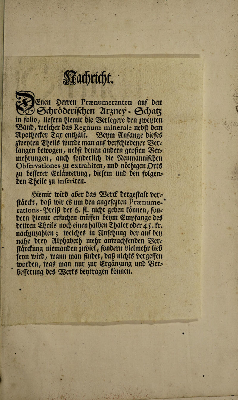 (Snen Herren Praenumeranten (Ulf teil 0d)töbevifd)en 2(vptey * 0cf;at$ in fotio, liefern btemit Die Serlegeie Den jwepten 53ant, Welcher tag Regnum minerale nebß tem Slpot&ecfer Sap entölt. S8et)m Anfänge Diefe^ jwepten ${jeilg tt>nrDe man auf DerfcßieDener Ser? langen betrogen, neDft tenen antern großen Ser? me^rungen, audj fonDerlic^ Die Sleumannifc^en Obfervationes jU extrahiven, lint notigen Dttg ju ßefferer (Erläuterung, tiefem mit Den folgen ten Steile ju inferiren. Jpiemit wirb ater tag SGBeref tergejTaft bet? fläreft, baß tt>ir eg um ten angefejten Praenume-* rations - spreiß ter 6. fl. nicfet geben fonnen, fon? tern ^iemit erfucßen muffen bet)m Empfange teg tritten Sßeifg noch einen falben Sfjaler oter 45. fr. nadjsusafclen; welcßeg in 2lnfe&ung ter auf bet) na^e tret) Sllpjjabetb mehr anwacßfenben Ser? ftärcfung niemanten jtibiel, fontern Pielmebr ließ jepn wirb, wann man ßnbet, taß nicljtg tergeffen Worten, wag man nur jur grgänjung mit Ser? ' tejferung teg SGBerfg betragen fonnen. >»