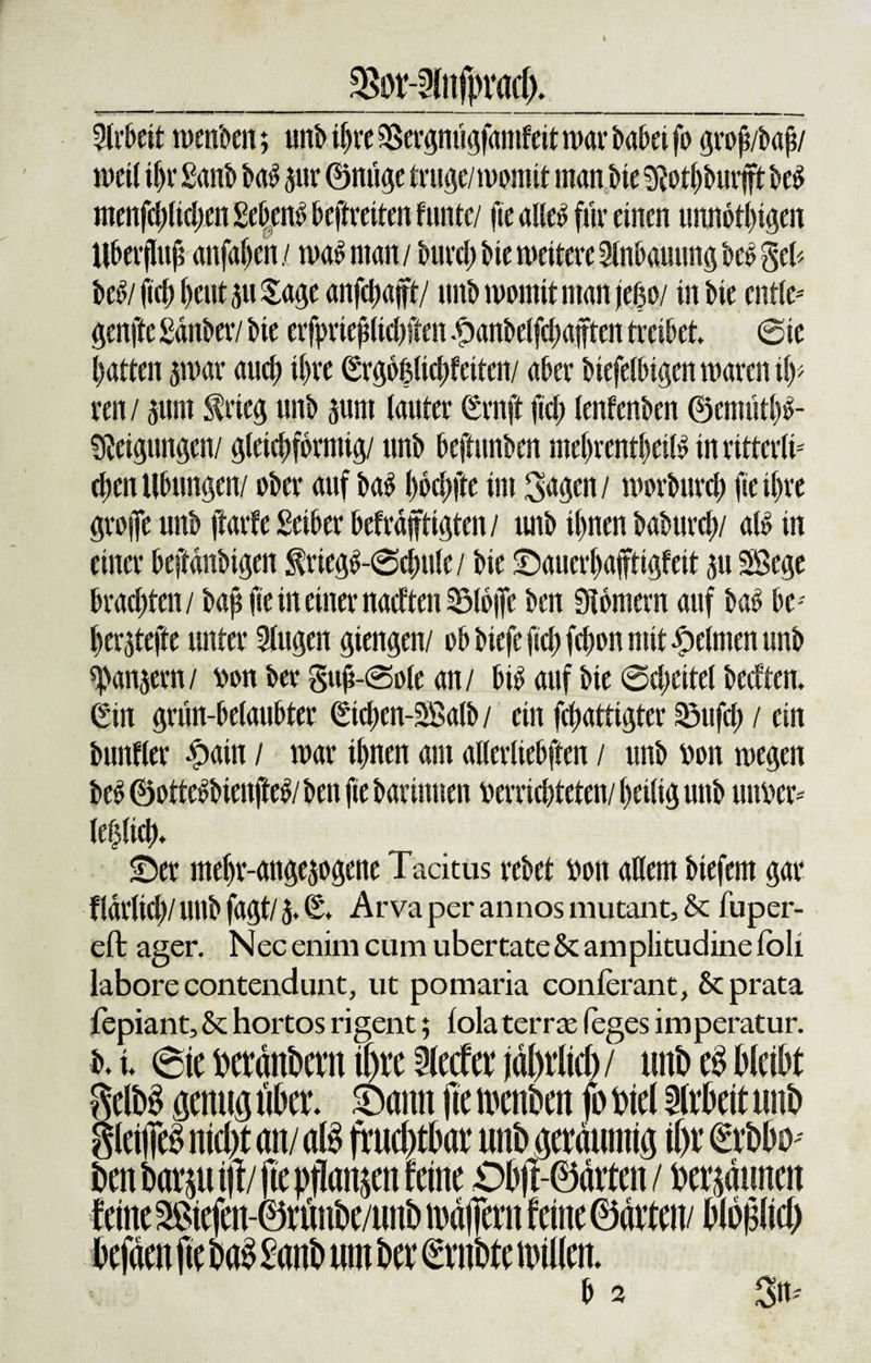 $8or-3(nfpmd). Arbeit tuenoen; unb ihre 9Sergnügfamfeit war t&gt;a&amp;ei fo groß/baß/ n&gt;ct( ißr £ant&gt; bab $ur ©nüge trüge/womit man Me 9?otl)burfft beb menfd;lid)en £d)cttb beftreiten funtc/ fte alleb für einen unnötigen Überfluß anfaßen/ wabntan/ burd; Me weitere 3lnbauung beb geb beb/ßch heut 5u Sage anfchajft/ unb womit man fego/ in Me cntle- genfte Satter/ bic erf}&gt;rießtid)ften £anbelfd)afften treibet @ie Ratten jmar auch if&gt;re (£rgo|lichfeiten/ aber btefelbtgen waren \\y&gt; ren / prn frieg unb pm (anter £rnft fid; lenfenben ©enuithb- Sßeigungen/ gleichförmig/ unb beftmtben ntehrentheilb in ritterti- eßen Übungen/ ober auf bab ßoehfte im 3&lt;tgen / morburch ße ihre große unb ftarfe Seiber befrdjftigten/ unb ihnen baburd;/ alb in einer beftdnbigen $riegb-@dwie/ Me ©auerhafftigfeit 511 SBegc brachten/ baß fie in einer nadten 25tb|Te ben Dlomern auf bab k - herjtefte unter 9Iugen giengen/ ob biefe ftch fchon mit Reimen unb ^anjern/ von ber guß-@ole an/ bib auf Me @d;eitel bedten* Sin grün-be(aubter ©chen-SBalb / ein fchattigter SSufch / ein Mmfler #ain / mar ihnen am allerliebften / unb von wegen beb ©ottebbienfteb/ ben fie barinnen verrichteten/ heilig unb unver¬ letzlich* ©er mehr-angejogene Tacitus rebet von allem Mefern gar fldllid)/ unb fagt/ 5. Qt Arva per annos mutant, &amp; fuper- eft ager. Nec enim cum ubertate &amp; amplitudine tbli labore contendunt, ut pomaria conferant, &amp; prata fepiant, &amp; hortos rigent; fola terra; leges imperatur. Mt eie Mdnfcem il)re2(ecferjdl)rlici)/ unt&gt;eSbleibt $tM öenug 5Damt fte n&gt;enben p Wi %xk\t ttnb gleip nid)t an/ M fruchtbar unb ejerduntia i()t* ©rbbo - ben Darrt/ fte pflanp feine £&gt;Djf-©drten / behaunen feine 2$iefen-(MnDe/unD mafiern feine ©dttett/ bP$M) befden fie M Sanb ttm bet* €rnbte nullen.