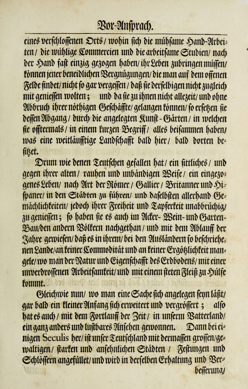 38or-2(itfpracI). eine£ »erfd^lojfenett Qxtti mopin fid; tue mupfante £anb-2lrbei&lt; um bie muplige Sontmercien unb btearbeitfame ©tubten/ nad; bei* £anb faft einzig gesogen paben/iprSeben aubvingen rnüflen/ fonnen jener bcneiblidten SSergnügungen/ bie man auf bem offenen gelbe ffnbet/ niept fo gar »ergeffen / baß fie ber jelbtgen ntctjt augletcp mit genteffen motten; unb ba fie 51t ipnen niept allezeit/ unb opne 5lbbruep tprernotpigen ©efepäffte/gelangen fonnen/foerfepen fie beffenAbgang / burep bie angelegten ^unft-©arten/ in melepett ffe offtermatö/ in einem furzen begriff/ alleb beifammen paben/ ma$ eine meitldufftige ganbfepafft halb liier/ halb horten be* fffet. ©rum mie benen Seutfepen gefallen l)at/ ein fftttid;e^/ unb gegen iprer alten/ raupen unb unbdnbigen Seife/ ein eingeao* gene£ geben/ naep 9lrt ber Konter / ©allier/ ^ritanner unb £t- jpaner/ in ben ©tabten au füpren/ unb bafetbffen allerpanb @e= mäepließfetten/ jeboep iprer gretpeit unb £apferfeit unabbrücptg/ 5ugenteffen; fo paben fie eb auep im Slefer- Sein-unb©arten- S5au/ben anbern Golfern naepgetpan/ unb mit bem 2lblauff ber 3apre gemiefen/baße$ in iprem/bet ben 2(u$fdnbernfobefd;riepe* nen ganbe/an feiner gommobitdt unb an feiner (Srgopliepfeit matt-' gele/ mo man ber ^atitr unb ^igenfepafft beS (*rbboben£/ mit einer untoerbroffenen Slrbeitfamfeit/ unb mit einem fteten gleiß au £ülfe fomrnt ©leicpmie nun/ mo man eine ©aepeßep angelegen fepnldßt/ gar halb ein «einer Anfang fiep ermeitert unb »ergrbffert; alfo pateSaucp/ mit bem gortlauff ber Seit/ in unferm SBatterlanb/ ein gana attber£ unb luftbares Stnfepen gemonnem ©ann bei tv nigen Seculis per/iftunferSeutfcplanbmitbermaffen groffen/ge-' maltigen / ftarfen unb anfepnlicpen ©tdbten / geftungen unb ©eplbffern angefüllet/ unb mirb in berfelben (Srpaltung unb $5er* befferung/