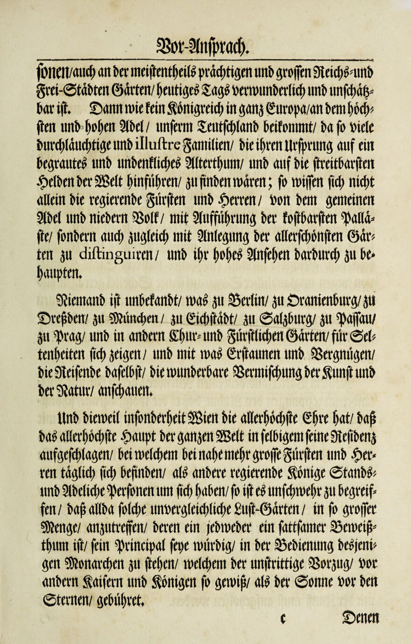 _• SBot-anfpmd)._ fl'tlCIIMiKf) an iwr ineifrcntbcils prächtigen imb grofTtn Simiisimb grei-©tdbten ©arten/heutigeS £ag$ verwunbcrlich unb unfchdfc kr ift 2)amt wie fein $6ntgreich in gang (guropa/an km hod&gt; ften unbbohen 2lbel/ unferm Seutfchlanb beifontmt/ bafo viele burd;lduckigeunbilluftregamilien/ bie ihren Urfprung auf ein begrautel unb unbenflicheS 2t(terthum/ unb auf bie ftreitbarften gelben ber Sßelt hinführen/ au ftnben waren; fo wijfen fid; nicht allein bie regierenbe gurjien unb Herren/ von bem gemeinen 9lbel unb niebern SSolf/ mit 2lufful)rung bet foftbarjten ^aud* fte/ fonbern auch zugleich mit Anlegung ber aUerfchbnften ©dr&gt; ten gu diftinguiren/ unb ihr hohe^ 3lnfel)en barburd; ju be* haupten» «Äiemanb ift unbefanbt/ wa£ au Berlin/ 311 Oranienburg/au •Drepben/ ju München / au (Sichftdbt/ au ©algburg/ au ^ajfau/ au ^rag/ unb in anbern ffhurnmb gürftlichen ©arten/ für ©el&lt; tenheiten fich geigen / unb mit (Erfiaunert unb Vergnügen/ biekeifenbe bafelbft/ biewunberbare Sßermifchung ber $unft unb ber^atur/ unfeinen» Unb bieweil infonberljeitSiett bie aHerho#e (Ehre hat/ baf aufgefchlagen/ bei welchem bei nahe mehr groiTegttrften unb £er* ren taglid; fid; bejtnben/ al£ anbere regierenbe Könige ©tanb&amp; unb 3lbeliche ^erfonen um |ich haben/ fo ift e$ unfchwel;r au begreif fen/ t&gt;ap aliba fold;e unvergleicblicbe£uft‘©drten/ in fo grojfer «Stenge/ anautrejfen/ beren ein jebweber ein fattfamer Sewei^ thum ift/ fein Principal fepe würbig/ in ber äbebienung be^jeni* gen Monarchen au ftehen/ welchem ber unftrittige 33orgug/ vor anbern iaifern unb Königen fo gewtj?/ al$ ber ©onne vor ben ©fernen/ gebühret» c Oenen