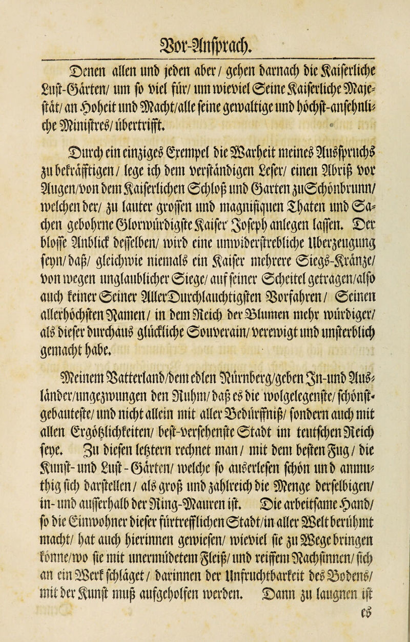 _^ot^ftifprach* -_ ©enen allen unb je&amp;eit aber / geben barnach Me faiferliche £uft-@arten/ um fo Mel für/ um wieviel ©eine $aiferliche 9)?aje* flat/ an #ol)eit unb $?ad;t/alle feine gewaltige unb hbchft-anfehnli* che ^inifre^/ubertrift. SDtttd) ein einzige^ Stempel bie SBar^eit meinet 2lu£fpruchS Zubefrdftigen/ lege ich bcm wrjtönbigm gefer/ einen Slbrip m Slugen/Don bem^aiferlichen ©djlop unb ©arten zu©chbnbrunn/ melden ber/ zu lauter grofen unb magnif guen Späten unb ©a* d)en gehobene ©lorwürbigfte $aifer Sofeph anlegen taffen* ©er bloifc Slnblicf beffetben/ wirb eine unwiberftrebliche Überzeugung fepn/bap/ gleichwie niemals ein faifer mehrere ©teg£-$rdnze/ fcon megen unglaublicher ©lege/ auf feiner ©cheitel getragen/alfo and) feiner ©einer 3lller©urchlaud)tigften Sgorfahren/ ©einen allerl)6chften9?amen/ in betulich ber Blumen mehr würbiger/ aß biefer burchaiß glücfliche ©ouwrain/ verewigt unb unfterbltch gemacht habe* deinem Batterlanb/bem eblen ÜRürnberg/geben 3n-unb 9lu&amp; (dnber/ungezwungen ben 9Tul)m/ bap e£ bie wolgelegenfte/ fdjbnft* gebautefte/ unb nicht allein mit aller Bebt'trffnip/ fonbem auch mit allen Srgo&amp;lichfeiten/ beft-üerfehenfte ©tabt im teutfchenSieid) fepe* 3u biefen teßtern rechnet man / mit bem heften gug / bie $unft- unb £uft- ©arten/ weldjc fo auMrlefen fepon unb anrnw thtgftd) barftellcn/ aß grop unb zahlreich bie Stenge berfelbigen/ in- unb außerhalb ber 9ting-$?auren ift. ©ie arbeitfame ^&gt;anb/ fo bie ©nmohner biefer furtrefliehen ©tabt/in aller SBelt berühmt mad)t/ hat auch hierinnen gewiefen/ mieinel fie zu SBege bringen fbnne/wo fie mit unermdbetemgleip/nnb reifem 9Jachfinnen/pch an einSBerffchldget/ barinnen ber Unfruchtbarfeit be£ Bobeiß/ mit ber $unft mup aufgeholfen werben, ©ann zu laugnen ift