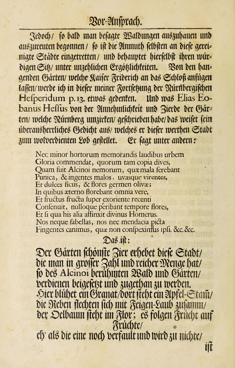 _%Dt-anfpt(i(t)._ ^ebocb/ fo halb man befagte ^Salbungen au^ubatien unb auSpreutenbegonnen/ fo iftbie9lnmutb felbften an btefe gern* nigte ©täbte eingetretten/ unb behauptet t)ieife(bft ihren wür* bigen ®if / unter unlieben &lt;Srgo$liä)teitem Sßon ben h&lt;nt- genben ©arten/ welche $aifer gribericb an baS Schloß anfugen (aifen/werbe ich in btefer meiner govtfeßung ber Äflbergtfcben Helperidum p. 13, etwas gebenfen* Unb was Elias Eo- banus Heffus t»on ber 2lnnebmltcbfett unb Bierbe ber ©ar¬ ten/ melcbe Dumberg murrten/ getrieben habe/baS weifet fein uberauSherrlicbeS ©ebtebt auS/ welches er tiefer werden Stabt gum wofoerbienten Sob geftellet £r fagt unter anbern ? Nec minor hortorum memorandis laudibus urbem Gloria commendat, quorum tarn copia dives, Quam fuit Alcinoi nemorum, qusmala ferebant Punica, &amp; ingentes malos, uvasque virentes, Et dulccs fkus, &amp; flores germen olivae; In quibus aeterno florebant omnia vere, Et frudus fructu luper exoriente recend Confenuit, nulloque peribant tempore flores» Et ft qua his alia affinxit divinus Homerus. Nos neque fabellas, nos nec mendacia pida Fingentes canimus, quae non conlpexinuis tpfi. &amp;c.&amp;c. £&gt;aSift: bie man in grober Sabl unb reichet ^enae bat/ fo beS Alcinoi berühmten SBaib unb ©arten/ berbienen beigefe$t unb juigetban $u merben* £ier bltibet ein ©ranat/bort liebt ein ipfel bie Sieben ffeebten fleh mit geigemSaub äufgmm/ ber £)elbaum (lebt im glor; e$ folgen Sria grüebte/ o efy aB bie eine noch berfauitunbmirbp niebte/ ift