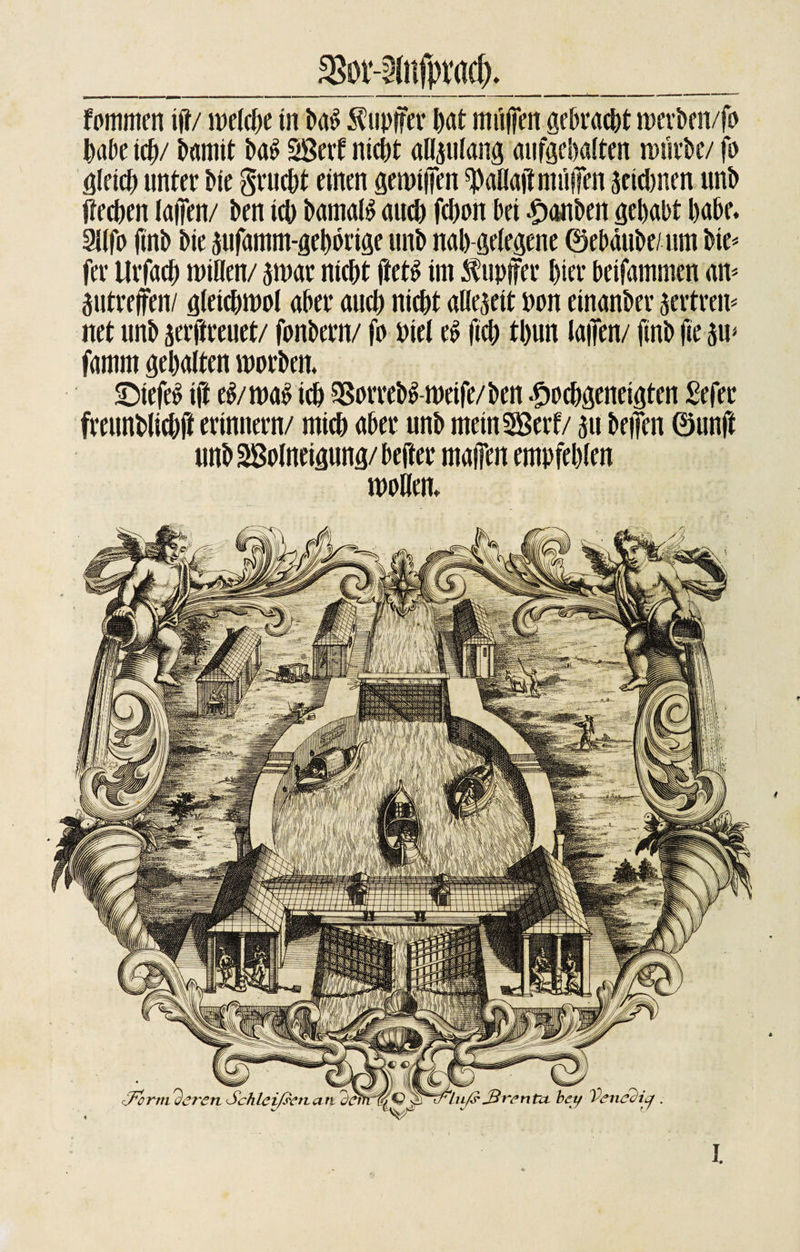 SSor-^nfpracf) fommen ift/ welche in ha$ Tupfer hat muffen gebracht werhen/fo habe tcb/ battiit M SBcrf nicht allplang aufgehalten wiivbc/ fo Öleich unter hie grucht einen gewtifen ^aüajtmiiiTen äeidmen unh Üechen lafien/ hen ich Damals auch fchon hei Rauhen gehabt habe. 3K(d finh hie sufamm-gehörige unh nah gelegene ©ebäuhe/um hie* fer Urfach minen/ $war nicht ftets im Tupfer hier heifammen am äutrejfen/ gleichwol aber auch nicht allezeit non einanher jcrtrcn* net unh jerffreuet/ fonhern/ fo Piel eS fich thun laden/ finh fie $w famm gehalten worhen. ShiefeS ift eS/was ich 58orrehS-weife/Den £ochgeneigten Sefer freunhlichft erinnern/ mich aber unh metnSSerf/ 311 heilen ©unft unh SBolneigung/heftet* maffen empfehlen wollen» ..... *■ • »«WWwV Luft JSventcL bey Venedig Formieren Schleißenati (Äf&amp;: t S5. I.