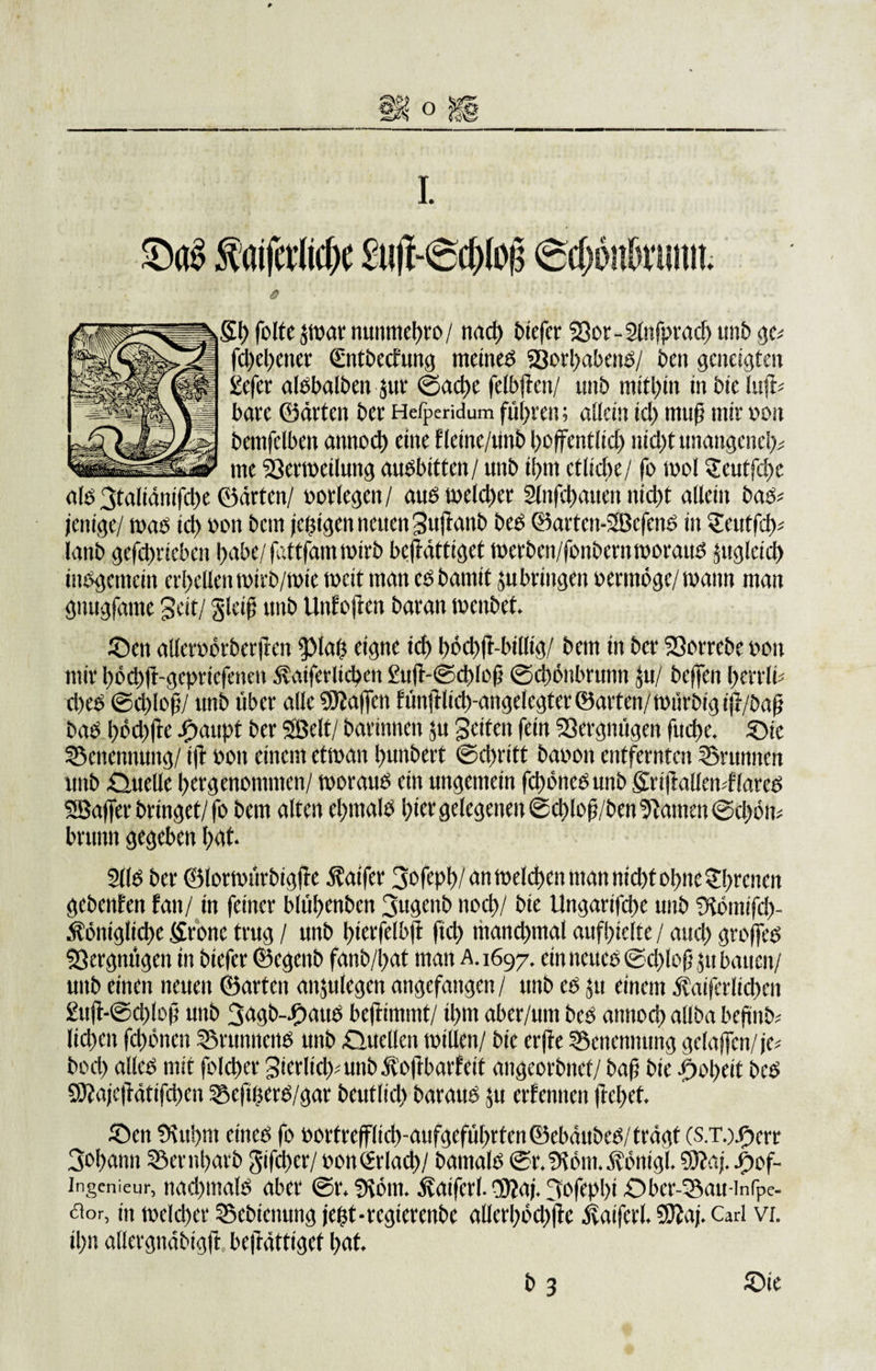 * ö 51) feite $war nunmef)ro/ nad) biefer 23er-2lnfprad) unb ge* fd)el)ener gntbechtug meinem 23erl)abend/ ben geneigten Sefcr aldbalben $ur ©ad)e felbjtcn/ unb mithin in bie luft- bare ©arten ber Hefperidum führen; allein id) muf? mir »en bemfdben annod) eine flcine/uttb hoffentlich nid)t unangench* me 23erweilung audbittcn/ unb it&gt;m etliche/ fo wol geutfehe ald 3taliäm'fd)e ©arten/ »erlegen / aus weld)er Slnfchauen nid)t allein bad* jenige/ t»ae id) »en bem (ewigen neuen Sujtanb bed ©artcn-SBcfend in 5eutfd)* lanb gefchricbcn habe/fattfam wirb beftättiget werben/fonbernworaud juglcid) indgcmcin erhellen wirb/wie weit man cd bannt ju bringen »erntöge/ wann man gnugfame 3cit/ glctfj unb Unfejlen baran wenbet. ©en altcrebrberftcn fpiat) eigne icf&gt; böchfr-billig/ bem in ber 23errebe »en mir l)öd)ft-gcpricfcmii .^atferlicben £uft-@d)Ief ©chönbrunn Ju/ bcjfen herrli* d&gt;ed ©chlofj/ unb über alle SKaften f unftlidmigelcgtet ©arten/ rnürbig ijr/öaff bad l)öd)fte Jpaupt ber Söelt/ barinnen ju Reifen fein 23ergmigen fud&gt;e. ©ie Benennung/ ifr »en einem etwan bunbett ©ebritt ba»en entfernten Brunnen unb .Quelle l)ergenommen/ weraud ein ungemein fctwncdunb 5riflallen*f{ared SBaffer bringet/fe bem alten cl)mald l)ier gelegenen ®d)lo|j/ben tarnen ©d)6n* brunn gegeben l;at. 2lld ber ©lorwürbigjte Gaffer 3ofepl?/ an welchen man nid)t ebne Irenen gebenfen fan/ in feiner blüt&gt;enbcn 3ugenb noch/ bie Ungarifcbe unb fKömifd)- ätöniglid)c 5renc trug / unb bierfelbft fid) manchmal aufbiclte / aud) groffed Vergnügen in btefer ©egenb fanb/bat man A.1697. ein neued @d)lojj $u bauen/ unb einen neuen ©arten anjulegcn angefangen/ unb cd ju einem Äatferltcbcn 2ujt-@d)lojj unb 3&lt;rgb-.f)aud beftimmt/ il)m aber/um bed annod) allba befind Iid)en fdwnen SSrunncnd unb Quellen willen/ bie erfte Benennung gclaffcn/je* bed) allcd mit folcber 3icrlid&gt;unbÄe|tbarfeit angeorbnef/ baf bie iboheit bed 9Kaje|Tätifd)cn SBcfujerd/gar beuflid) baraud ju erfennen ftchet. ©en 9\iti)m etned fe »ortrefflicb-aufgefubrten©ebäubcd/trägt (S.T.)-Oerr 3bf)aitn ©embarb gifcbcr/»on£rlad)/ bamald ©r.9töm.$önigl. 9)?aj. j^ef- ingenieur, nad)mald aber ©r. ‘/Kein. Äaifcrl.$?aj.3bfepl)i©bcr-33au-inrpe- &lt;aor, in welcher ©ebienung jefst-regterenbe allcrl)ed)|tc ivaiferl. S9iaj. Carl vi. il)n allergnäbtgfl beftättiget bat. b 3 ©ie