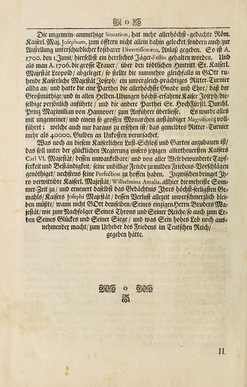 £&gt;ieungemein*anmuthige Situation, hat mehr allerl)öd)jt-gcbad)te fKörn. jfaiferf.gjiaj.jofephum, 5 um öfftern nicht allein bahnt gclocf ct/fonbern aud)/$ut Sinßellung unterfchieb!id)cr fojtbaver Divertiflemcns, gtnlaß gegeben. ©0 t|i A. 1700. ben i.3unti/ l)terfelb(i ein herrliches 3äger-Feiiin gehalten worben. Unb alb man A. 1706.Siegroffe Trauer/ über ben töbtliehen Eintritt ©r.Äatfet'l. gjjajefiät geopolb/ abgeleget/ fo (teilte bie nunntehro gleichfalls in ©Ott ru* l)ettbe Äatfcrlicbe 9)?aje|f4t3ofeph/ ein unoergleich-prächtigeS gUtter-Surmcr allba an/ unb hatte bie eine iparthci bie allerhöchste ©nabe nnb &amp;)Kl baß bet ©roßmüthige/unb in allen Reiben-Übungen höchji-crfahrneÄaifer3e,feph/W&lt;:* felbige pcr|onlid) anführte / unb bie anbere Rartl^ei ©r. J0ochgtir|H. £&gt;ur&lt;hl. 5)rtnä Sttayimilian oon ihannooer/ jum 2lnfül)rer überlie(fe. €S würbe alles mit ungemeiner/ unb einem fo groffen $9?onard)en anjianbiger Magnificen$ oolb führet; welche aud) nur baraub nt eiferen ijl/ bab gemclbteb Witter - furnier mehr alb 40000. ©ulben an Unfoften »erurfachef, SBab nod&gt; an Stefan $atferlichcn £ujt-©chlo(j unb ©arten anjubauen i|i/ bab foll unter ber gliicflid)cn Regierung unferb jcßigen allertf/eucrjlen ÄaiferS Carl vi. gjjajefldt/ be(fen imwanfelbare/ unb »on aller SBeltbewunberte^apf* ferfeitunb ©efMnbigfeit/ feine unbillige geinbe ju milben 3riebenb-53orfct)lägen genötl)igct/ ned)jtcnb feine Perfettion ju hoffen l;aben. Sn^wifchen bringet 3h' ro »erwittibte Äaiferl. 5)iajc(lät/Wilheimina Amalia, allster bie mehrijie ©out* nter-3eit ju/ unb erneuert bafclbft bab ©ebäthfniS 3hrcb bödifr-fccligjtcn ©e* ntal)lb/^aiferb HcPhi gftajejiät/ helfen Sßerluft allezeit unberfcfmterjlid) blcb ben müßte/ wann nicht ©Ott Semfelben/©eineb etn^gen/oerrn 23rubcrs3)?a* jeßät/wie $um Nachfolger ©eines Throns unb ©einer 3ieiche/fo aud) jum £r* ben ©eineb ©lücf es unb ©einer ©iege / unb wab ©ein hohes £ob noch aus* nehmcnbec macht/surn Urheber beb Sriebenb im Seutfchen gleich/ gegeben hätte. 0 II.