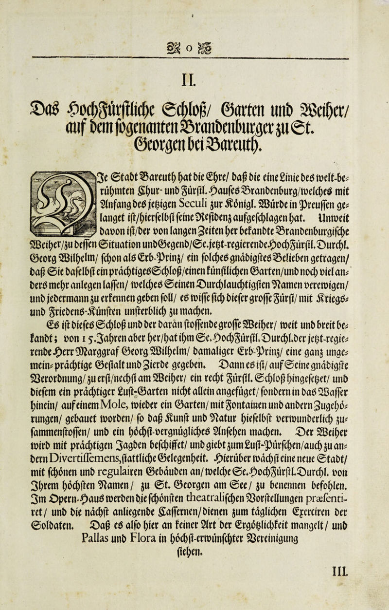 II. ^ocf^ut’jfttcfje 6d)loj$/ ©arten unb 2M)etv auf bem f^enanten ^ranbenburaet* $u 6t ©eot$en bet 33amit(). je Stabt ®areut() hat bic 2f)re/ baftbie eine £inie beb welt-be« rühmten S(&gt;ur- unb Süiffl. -Daufee S5ranbenburg/wel&lt;heb mit Anfang beb je&amp;igen Seculi $ur $önigl. SBurbe in 9&gt;reu|fen ge« fanget ift/hierfelbfi feine 9?e(fbenj aufgefd&gt;lagen hat. Unweit baoon iff/ber »on langen feiten her bef anbte ©ranbenburgifche SBei^er/ju belfen Situation unb©egenb/Se.jefct-regierenbeJ£&gt;o&lt;h3ürfil,©urchl. ©eorg 5Bil()eIm/ fchon alb &lt;Erb-^Prin$/ ein fofcf&gt;eö gndbigftee 52&gt;efieben getragen/ bafj Sie bafelbjl ein präcbtigeb©ct)lof/einen fmtfHichen ©arten/unbnoch nielan« berb mehr anfegen la|fen/ welcheb Seinen ©urddauchtigftcn tarnen »erewtgen/ unb jebetmann $u ernennen geben foll/ eb wiffe ftch biefer groffe Surft/ mit $riegb« unb Sriebenb-ifünften unfterblid) 511 machen. €b ift biefeö Sd)Iofj unb ber barait ftoffenbe groffe SBeifjet/ weit unb breit be« fanbf i »on 1 5.3ahren aber her/hat if&gt;m Se. OochSürfi (&gt;©urchl.ber je^f-regie« renbeJ^errÜJf arggraf ©eorg SBilhelm/ bamaliger (Erb-f)rin$/ eine ganj unge« mein« prächtige ©efialf unb gierbe gegeben. ©ann eb ift/ auf Seine gndbigftc S3erorbnung/äuerff/necbl1am2Beif)er/ ein recht gürfil. Sd)(of} hingefehet/ unb biefem ein prächtiger £uft-©arten nicht allein angefüget/ fonbern in bab 2Saffer hinein / auf einem Mole, wieber ein ©arten/ mit gontamen unb anbern Sugcbö« rungen/ gebauet worben/ fo bafj Äunft unb 9Iatur hiefelbft »erwunberlich iu« fammenftoffen/ unb ein höchflwergnüglicheb Slnfehen machen, ©er SBei^er wirb mit prächtigen 3«gben befehlet/ unbgiebt$um£uH3ürfchen/aud)$uan« bern Divertiilemens,fiattliche ©elegenheit, hierüber wächfi eine neue Stabt/ mit fchönen unb regulairen ©ebäuben an/ welche ©e.f)od)3ütjlL©urd)l. non 3htent höchften tarnen / ju St. ©eorgen am See / $u benennen befohlen. 3m £&gt;pern-#aub werben bie fünften theatralischen 53orftellungen prüfend- ret/ unb bie nächft anliegenbe Saffernen/bienen jum täglichen ßyerciren ber Solbaten. ©a§ eb alfo hier an feiner 2lrt ber (Ergöfclichfeit mangelt/ unb Pallas unb Flora in hW-erwimfchter S3ereinigung (ief&gt;en. III.