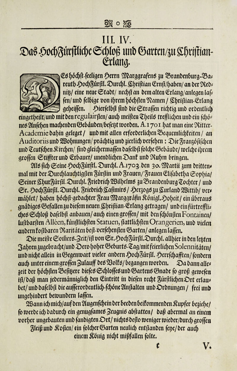 III. IV. $0(^3 Wic^e @cf)Io£ uttö ® atten/p £0rijfian- &amp;1an&amp; €öhö#-feeligen £&gt;errn SftarggrafenS ju Brandenburg-Sa; reutb £ocbgürff l. ©urchl. Sbriftian €rnff/haben/ an der fSed; niff/ eine neue ©tadt/ nccbffati dem alten €rlang/anlegen laß fen/und leidige »on ihrem böcbffen tarnen / Sf)ti|üan-(£t'iatig geheiffen. ©ierfelbff find die ©fraffen richtig und ordentlich eingekeilt/'und mit denregulairffen/ auch meiften Sl)cilO trefflichen und ein fd)6* nee 2In(eben machenden ©ebäuden/befe&lt;5t worden. A. 1701 hat man eine 3iitter- Academie dahin geleget / und mit allen erforderlichen Seguemlicfffeitcn / an Auditoriis und SBohnungen/ prächtig und jierlich »erfehen: ©ie granjöfifcben und £eutfcben Äirchen/ find gleicbermaffen bafelbff folche ©cbäude/ welche ihrem groffen ©tiffterund Erbauer/ unendlichen ©anf und 3luhm bringen. 211S ffch ©eine .fhocbgitrftl. ©urchl. A.1703. den 30. €D?artii jum drittem mal mit der ©urchlauchtigffen gürff in und grauen/ grauen €lifabetf&gt;a ©ophia/ ©einer ff^mrSurfll. ©urchl. griedrich Söilhelmö ,$u Brandenburg Tochter / und ©r. ©ochgürffl. ©urchl. griedrich SafimirO / ©crjogO $u Kurland Söittib/ ocr&lt; mahlet/ haben b^cbffgebacbtergrauSDJarggräffn jtönigl..£)oheit/ ein überaus gnädiges ©efallen ju diefem neuen &amp;fmff ian-£rlang getragen/ und ein fürtreffli; d)eS ©d)Iofj dafelbff anbauen/aud) einen groffen/ mit denfdjönfienFontainen/ luftbarften Alleen, fiinfilichften Statuen, ffattlichften Orangerien, und oieleit andern f offbaren Paritäten beffwerfebenffen ©arten/ anlegen (affen. ©ie meifte ©onterS-3eit/iff non ©r.-£&gt;ocbgürff(.©urcbl. allhier in den lebten 3af&gt;ren jugebracht/und ©ero hoher ©eburtS-Sag/mit feierlichen Solennitäten/ und nicht allein in©egenwart oieler andern ©ocbSürffl. £errfcbafften/fonbertt auch unter einem groffen Sulauff des Bolfs/ begangen worden, ©a dann alle« jeit der hod)fien Seff&amp;ere diefeS ©chloffeSund ©artend ©nabe fo grofj gewefen iff/daff man jedermänniglicb den Eintritt in diefeu recht gurftlicbenOrt erlau* bet/ und dafelbff die aufferordentlkb-fchöne 2(nffalten und Ordnungen / frei und ungehindert bewundern laffen. 2Bann ich mich/auf den Slugenfcbein der beeden bekommenden Tupfer beziehe/ fo werde ich dadurch ein genugfames Jeugniß abffatten/ dafj abermal an einem »orher ungebauten und fandigten Ort/ nichts deffo weniger wieder/durch groffen gleiffund hoffen/ein folcher ©arten neulich entffanden fepe/der auch einem $onig nicht mißfallen foltc.