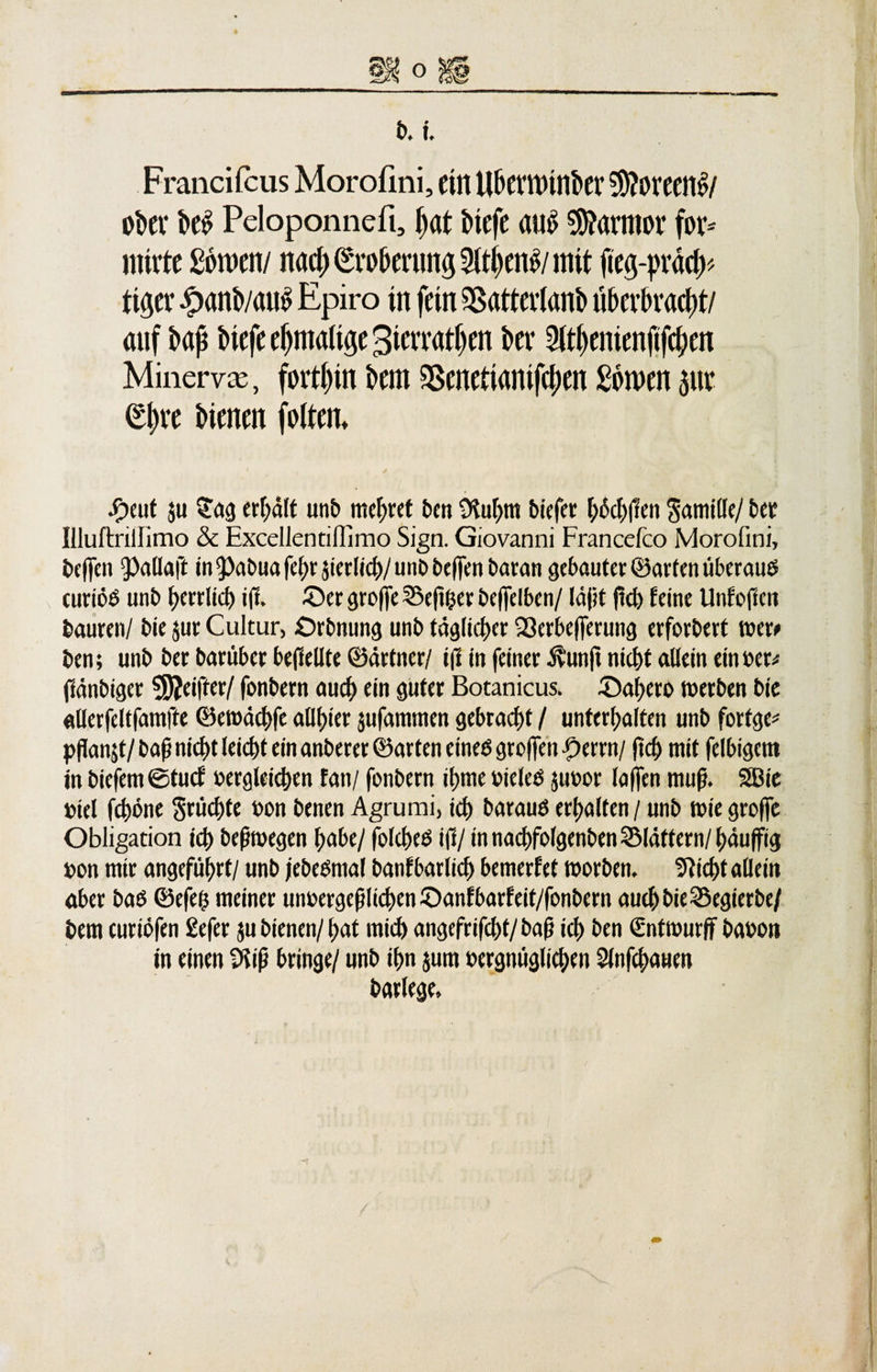 Francifcus Morofini, ein Ubemunkr yftmttöi ober hei? Peloponnefi, pat hiefe au$ Marmor fov* miete Samen/ nad) (£vo&amp;erung 3(tl)en^/ mit fieg-pv«d&gt; ti^ev t&gt;anb/mi^ Epiro in fein SSattevtanb üE&gt;cvbvad;t/ auf hap Mefeepmalige^ietTatlien her 2ltl)enienftfd?en Minerva, forthin hem SSeneftanifcpen Seinen $iie £pve Menen feiten. -5&gt;eut ju $ag erhalt unb mcf&gt;ret ben Stuhm biefer F;ocl&gt;|1en Samille/ bet Illuftrillimo &amp; Excellentinimo Sign. Giovanni Francefco Morofini, beffen ^aHaft in ^abua fel;r sierlich/ unb beffen baran gebauter ©arten überaus curiöö unb herrlich iß» ©er große ©eßher beffelben/ läßt (leb feine Unfoßcn bauten/ bie jur Cultur, ©rbnung unb täglicher iöerbeßmmg erforbert weri» ben; unb ber barüber be(1etlte ©ärtner/1(1 in feiner Üunft nicht allein ein »er; ßänbiger griffet/ fonbern auch ein guter Botanicus. ©ahero werben bie «Uerfeltfamfte ©ewächfe allster äufammen gebracht / unterhalten unb forfge* p(lanjt/baßnichtleichteinanberer©arteneine$gro|fenperrn/ fleh mit felbigcnt in biefem©tucf vergleichen tan/ fonbern it&gt;me vieles juvor (affen muß. SBie viel fchöne Srüchte von benen Agrurai, ich barauS erhalten / unb wie groffe Obligation ich beßwegen habe/ folcheö i(1/ in nachfolgenben ^Maliern/häufjfig von mir angeführt/ unb jebeSmal banfbarlich bemerfet worben. Sticht allein aber baö ©efe($ meiner unvergeßlichen ©anfbarfeit/fonbern auch bie SSegierbe/ bem curiöfen £efer ju bienen/hat mich angefrifcht/baß ich ben €ntwurff bavon in einen 9fiß bringe/ unb ihn jum vergnüglichen Slnfchauen barlege.