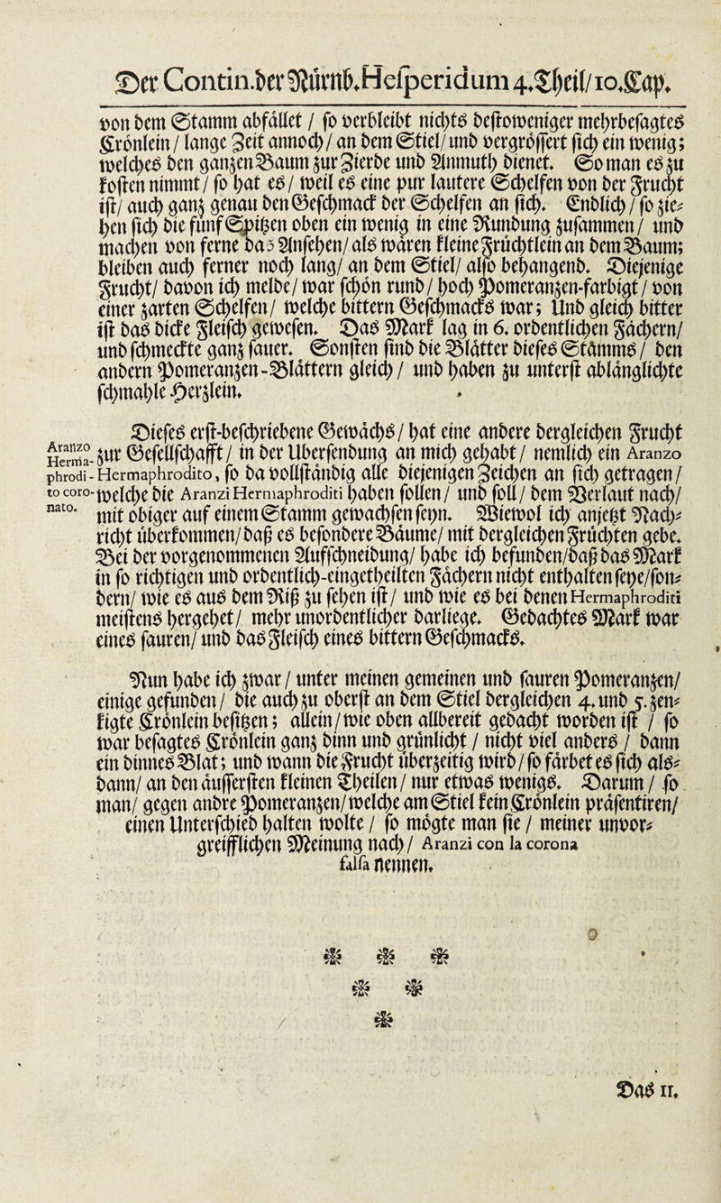 £)er Contin.bev^mil^Helperidum 4,$()d(/io.&amp;'ap, »on bem ©tatntn abfället / fo verbleibt ntd&gt;fö bejtoweniger mebrbefagteS gronlein / lange Seit atmocl) / an bcin ©fiel/unb »ergröffett ftd) ein wenig; welches ben ganzen Saum §ur gierbe unb Slnmutb bienet, ©o man es zu f offen nimmt / fo t&gt;at cs/ weil es eine pur lautere ©cbelfen »on ber gruegt ij}/ auch gans genau ben ©efebmaef ber ©cbelfen an ftd&gt;. €nblid) / fo &amp;te* ben ficb bie fünf ©pigen oben ein wenig in eine Sfunbung zufammen / unb machen »on ferne bas Slnfeben/ als wären f leine grücbtlein an bem Saum; bleiben auch ferner noch lang/ an bem ©fiel/ alfo bebangenb. Siejenige grueb t/ baoon ich melbe/ war fd)ön runb/ boeb pomeranzen-farbigt/ »on einer jarten ©cbelfen/ welche bittern ©efd)macfS war; Ünb gleich bitter ift bas btefe gletfcb gewefen. ©as Sttarf lag in 6. orbentlicben gäcbern/ unb febmeefte ganz fauer. ©onfren finb bie Slätter biefes ©tämrns / ben anbern Pomeranzen-Slättern gletd)/ unb haben zu unterff ablängltdrfe fcbmable -Oerslein. Siefes erff-befd&gt;riebene ©ewäd)S/ bat eine anbere begleichen gruebt Herma- jUi' ©efellfcbafft / in ber Uberfenbung an mich gehabt / nemlicb ein Aranzo phrodi-Hermaphrodito, fo ba»ollfräubig alle bicfcnigenSeichen an fid) getragen/ tocoro-welche bie AranziHcrmaphroditi gaben follen/ unb foll/ bem Verlaut nach/ nat0- mit obiger auf einem ©tamm gewaebfen fepn. SBtewol ich anjegt 9fad&gt; rid)t übernommen/bafj es befonbere Säume/ mit begleichen grüd&gt;ten gebe. Sei ber »orgenommenen Sluffdmeibung/ habe id) befunben/bafj bas SÄart in fo richtigen unb orbentücb-eingetbeilten gäd)ern nid)t enthalten fet)e/fow bern/ wie es aus betnSKifj ju feben ift/ unb wie es bei benen Hermaphrodit« metffenS bergebet/ mehr unorbentlicber barliege. ©cbad)tes SJJarf war eines fauren/ unb bas gletfcb eines bittern ©efebmaefs. ?tun habe ich zwar / unter meinen gemeinen unb fauren “Pomeranzen/ einige gefunben/ bie auch zu oberft an bem ©fiel berglcid)en 4, unb y. zeit« figte Srönlein befigen; allein/wie oben allbereit gebucht worben ift / fo War befagtes gtönlein ganz binn unb grünlicbt / nicht »iel anbers / bann ein binnes Slat; unb wann bie Frucht überjeitig wirb / fo färbet es ftd&gt; als* bann/ an ben äufferffen fleinen ^heilen / nur etwas wenigS. Säumt / fo man/ gegen anbre Pomeranzen/ welche am ©fiel fein Srönlein präfentiren/ einen Unterfd&gt;ieb halten wolte / fo mögte man fte / meiner mrnou greiflicben Meinung nad)/ Aranzi con la coron» fair» nennen. ®as n.