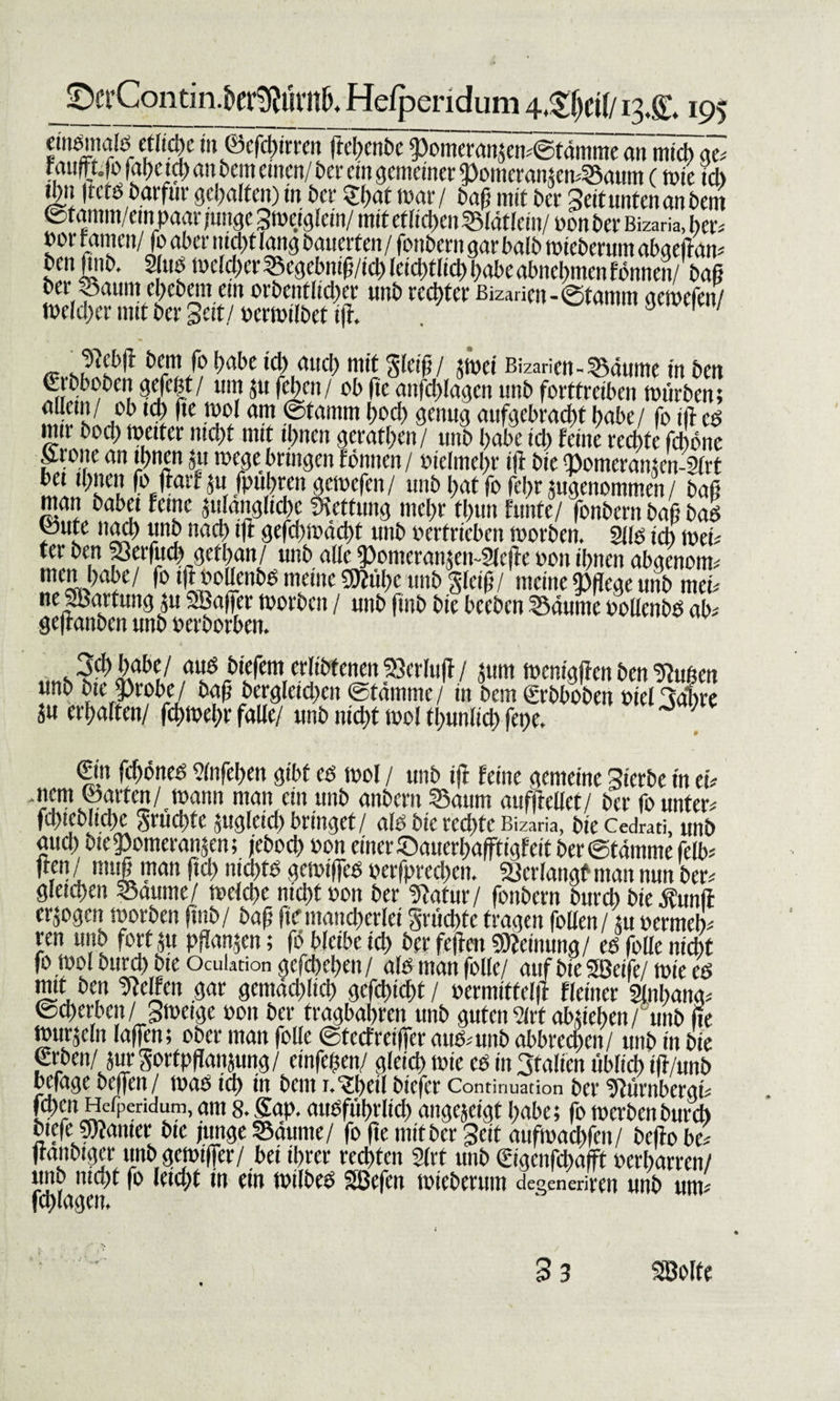 0crContin.5erg?ürn^ He/pendum 13.&amp; 195 eindmald eflt&lt;$e möcfchtrrcn jtcl)enbe pomeranje^©tdm^me^tTitiiS~a^ Weid) an bem einen/ ber ein gemeiner 2)omeranjen*Saum (wie ich 1^11 ßctobarfur gehalten) in ber ehut mar / baß mit ber Seit unten an bem ©fanim/empaar W Sweiglcin/ mit eftietjen Slätlein/ non ber Bizaria, her* »or Famen/fo aber nicht lang bauerten / fembern gar balb wteberum abgeßan* ben ßnb. 2Iiiö weiter Segebniß/tcb lcid)t(td) babeabnebmenfönnen/ baß ber Saum ebebent ein orbentlicber unb rechter ßizaricn-©tamm aeroefen/ welcher mit ber Seit/ »erwilbet iß. . 3 1 / ^ebß bem fo habe üb auch mit gleiß/ zwei Bizaricn-Säume in ben etbbobcn gefeßt/ um ,511 (eben/ ob fic anfdßagcn unb fortfreiben würben; m ' lz f,e TJ am ®tamm W ZKtmg aufgebracht bube/ fo iß cd mir boch weiter mebt nut ihnen geraden/ unb habe icl) Feine rechte fchbne Srone an ihnen ju rnege bringen Fönnen/ vielmehr iß bie &lt;pomeran;cn-2lrt bet ihnen fo ßarfw /puhrengewefen/ unb bat fofebr zugenommen/ haß man habet Feine anfängliche Rettung mehr thun Funfe/ fonbern baß bad pute nad) unb nach iß gefd&gt;wächt unb ocrfricbcn worben. 211s ich web ter ben 53erfuch getban/ unb alle 9)omcran$en~2(cße oon ihnen abgenom* men habe/ fotßooüenbb meine Siflühc unb gleiß/ meine pflege unb meb neJBartung zu SBaßer worben / unb fmb bie beeben Bäume Pollenbd ad geßanben unb oerborben. Schhdbe/ and biefetn erltbfenen SQerluß / jurn wcnigßcn ben Süßen unb bte |)robe/ baß bcrgleidwn ©tämme/ in bem Srbboben oiel Sabre Ju erhalten/ ßbrncbr falle/ unb nicht wol tbunlid) fepe. J ; (Sin ßhoned blnfehen gibt ed wol / unb iß Feine gemeine Sterbe in tu .nem ©arten/wann man ein unb anbern Saum aufßellct/ ber fo unter.' fchieblid)e gruchte juglcid) bringet/ ald bie rechte Bizaria, bie Cedrati, unb aud) bie «Pomeranzen; jeboeb »on einer ©auerbaßtigFeit ber ©tämme felb* ßen / muß man fich nid/td gewißed oerfpredxn. Verlangt man nun ber* gleichen Saume/ welche nicht »on ber Satur/ fonbern bureb bie j?unß erzogen worben fmb/ baß ße mancherlei grüebte tragen füllen/ zu oermeb* ren unb fort zu pßanzen; fö bleibe ich ber feßen Meinung/ ed fülle nicht fo wol burebbte Oculation gefchehett/ ald man fülle/ auf bieSBetfe/ wie cd mit ben helfen gar gemädßicb gcfchicht / ocrmittelß Fleiner 2lnl&gt;ang* ©cberben/ Sweige oon ber tragbahren unb guten?«abzieben/ unb ße wurzeln laßen; ober man fülle ©teefreißer and* unb abbrechen/ unb in bie erben/ jur gortpßan$ung/ einfeßen/ gleich wie cd in Stäben üblich tß/unb befage beßen/ wad id&gt; in bem i. Shell biefer Continuation ber Sürnbergt* [eben Hefpcridiim, am 8. Sap. audführlid) angezeigt habe; fo werbenbureb btefeJßlanier bie junge Säume/ fo ße mit ber Seit aufmachfen/ beßo be* ßanbiger unb gemißer/ bet ihrer rechten 2lrt unb eigenßhaßt »erharren/ ttub nityt (0 leidet tu ein SSBcfcn de^eneriven unt&gt; um* Iduagem 33 SBolfe