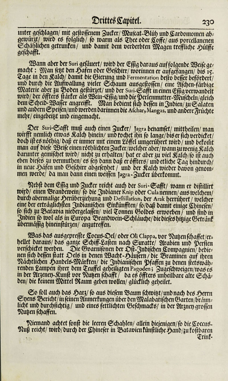 ; ©rttttffl&amp;ipitef. 230 --- - - - -■»- ------- _ . . _ _ unter gcfdtjlagcn/ mit gejioffenem gucfer/ SBufeat-Slüh unb Sarbomomen ab^ gewurjt/ wirb eb folglich/ fo marin alb Shee ober Söffe/ aub porcellancnett ©chählichen getarnten/ unb bamit bem »erbcrbtett «Sftagen treffliche .öülffe gefchafft. 3Bann aber ber Suri gefduert/ wirb ber Sßigbaraubauffolgenbe 2Beifegc* mad)t: 9)?an feilt ben ^&gt;afen ober ©efeßirr/ worinnen er aufgefangen/ bib k. Sage in ben $ald&gt;/ bamit bie ©ierung unb Fetmentation beffo beffer beförbert/ unb burch bie Slufmallung »ieler ©djaum aubgeffoffen/ eine 2l| eben-farbige Materie aber ju ©oben gefiürjei/ unb ber su,i-©gfft in einen Sßigoerwanbelt wirb/ ber öffterb ffärfer albSBein-Sßig/unbbie^erlenmutter-gttufcheln/gleid) bem ©cheib- Sßaffer angreifft. 9Jian bebient fid) beffen in 3nbien/ tu ©alaten unb anbern ©peifen/unb toerben barinnen bie Afchar, Mangas, unb anbere ftrücbte mehr/ eingebeifft unb eingemacht* ©er suri-@afft muß auch einen 3ucfer/ jagra benamfet/ miftheilen/ man rnirfft nemlich ettoab Äalch hinein/ unbfochet ihn fo lange/bib er ftd) »erbietet/ hoch iffebnöthig/baß er immer mit einem £öffel umgerühret mirb/ unb befoint man auf biefe Sßeife einen rötl)Iichten guefer/welcher aber/ mann fit wenig .ftald) barunter gemifchct wirb/ nicht fu erhalten/ hat er aber fu oiel $a!d&gt;/fo ift auch eben biefcb tu oermuthen/ eb fei) bann baß er öffterb/ unb etliche Sag hinburd)/ in neue £äfcn unb ©efeßirr abgefci)hct / unb ber Äalcß wieber baoon genoim men werbe/ ba man bann einen weiffen Jagra-Jucfer überfommt. . Nebff bem €ßtg unb gttefer reicht auch ber Suri-©afft/ wann er bifrillirt wijrb/ einen Sranbemein/ fo bie 3nbianerKn&gt;p ober Cuk nennen/ aub welchem/ burd) abermalige Jhernbertiehung unb Depilation, ber Arak t&gt;errübrcf / welcher eine ber erträglichem 3nbianifcßen (finfünfften/ fo/baß bamit einige Sßinefen/ fo fich fu©ataoia niebergelaffen/ »ielSonnen ©olbeb erworben/ unb ßnbin 3nbien fo wol alb in Europa ©ranömcm-©chläuche/ bie biefeb bifttge ©etränf übermäßig hinetnffürjen/ anjutreffen. SBab bab aubgepreffte Socub-Oef/ ober oli efeppa, oor Nuhenfd)affet/er&gt; hellet baraub/ bab ganje ®d)iff-£aftcn nach ©uratte/ Arabien unb iforfien »crfd)icfet werben, ©ie ©oarnifonen ber Off-3nbifchcn Sompagnien/ bebie* nen ftd&gt; beffen ftatt £&gt;db in benen 2Bad)t-f)ätifern / bie ©rammen auf ihren Nächtlichen -Öanbelb-NMrften/ bie 3nbianifd&gt;en Pfaffen fu benen (ietbwälv renben £ampen il)ter bem Seuffel geheiligten Pagoden; Sugefcßweigen/wab eb in ber 2lrf enep-Äunff »or Nußen fchafft / ba eb öffterb unheilbare alte ©cßä* ben/ bie feinem Mittel Ütaum geben wollen/ glücflich geheilet. ©0 foll auch bab iharj/ fo aub biefem Saum febwigt/unb nach beb $cnn ©t)enb Bericht/ in feinen Slnmerfungen über ben ’3J?alabanfd)en ©arten/bräun* licht unb burchfichtig/ unb eineb fettlichten ©efehmaefb/ in ber Slrtncn großen Nugen feßaffen. Niemanb achtet fonff bie leeren ©cßablen/ allein biejenigen/fo bieSoccub- Nuß reicht/ wirb/burch berfißinefer in ©ataoieti fünff ließe JDanb/ni foftbarcit Srinf-