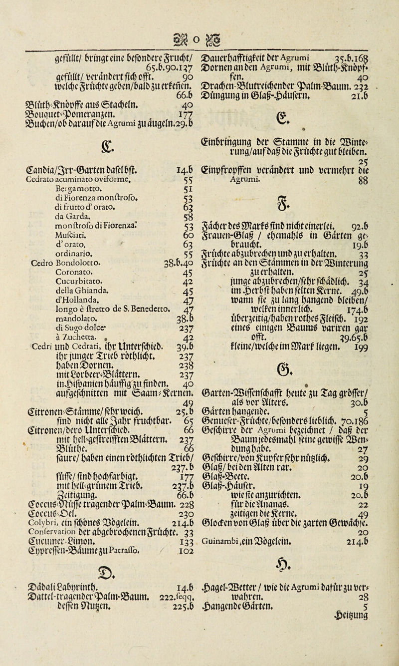 gefüßt/ Sinnet eine befonberegrucht/ 65.6*90*137 gefußt/ perdnbert ft&lt;6 efft. 90 welche grüßte geben/balb zu erf efien* 66.6 23lütb&gt;'^nbpffe aus ©tacheln* 40 £5öuc|uet'&lt;Pomcranzen. e 177 S3uchen/ob barauf bte Agmmi zu dugeln.29* 6 ff. Eanbia/3rr-©artenbafelbff* 14.6 Cedraco acuminato oviforme, 55 Bergamotco. 51 di Fiorenza monftroio* 53 di frucco d’ orato. 63 da Garda* 58 monftrofo diFiorerua. 53 Mufciaci* 60 d’ oraco. ’ 63 ordinario, 55 Ccdro Bondolocco. 38.6*4° Coronaco. 45 Cucurbitaco. • 42 della Ghianda. 45 d’Hollanda. 47 longo c ftrecco de S. Benedctto* 47 mandolaco. 38*6 di Sugo dolce* 237 ä Zuchecca. # 4? Cedri unb Cedraci, tßr UntCrfcbtCb. 39*6 ihr junger 2rie6 rotbltcht* 237 haben ©ornen* 238 mit £or6eer25ldttern* 237 in Jbtfpanten hdufftg'ju ftnben* 40 aufgefchnitten mit ©aam fernen* 49 Zitronen Stamme/ febr weich* 25* b ftnb nicht aße 3abr fruchtbar. 65 Eitronen/bero Unterfaneb. 66 mit 6 elbgeftr elften flattern* 237 S3lütbe* 66 faure/ haben einen rbthltcljten Xrteb/ 237*6 fftffc/ ftnb hoebfarbigt* 177 mit beß^grünem £rie6* 237*6 Seitigung* 66*6 &lt;?cccu^ 07üffc tragenber &lt;palm2$aum* 228 Eoccu&amp;£)ef* ^ , 230 Coiybri, ein fchbneS Q3bgelein* 214.6 Confervacion ber abgebrochenen größte*. 33 Eucttmer-Bimon* 133 Eppreffen-25dume zu Patraflb. 102 £&gt;* ®dbali£abprintb* 14.6 attel-tragenber ^alm-SSaum* 222/eqq, helfen 9?u§en* 225.6 £)auerbaffttgteit ber Agmmi 35.6*168 SDornenanben Agrumi, mit SMtttb-^nopf* fen. 40 ®racben-2Mutreichenber q&gt;alm-3$aum* 232 ©imgung in ©tafM^dufern* 21*6 e o Einbringung ber ©tamnte in bie QBinfe^ rung/aufbag bie gntchte gut 6tei6en* 25 Einpfrcpffen perdnbert unb Permehrt bte Agrumi. 88 g. gdeber bes 9f?arf^ ftnb nicht einerlei* 92*6 grauen-©lag / ehcmablä in ©arten ge&gt; braucht* 19.6 gruchte abzubreepen unb 511 erhalten* 33 grttchte an ben ©tdmmen in ber QBinterung zu erhalten* 2? junge abzubrechen/febr fchablicb* 34 im Jberbft haben feiten tone. 49*6 mann Ile zu lang hangenb 6Ieiben/ weiten innerlich* 174*6 überzcitig/babcnrctheggleifcb* 192 eines einigen SSauraS pariren gar offt* 39.65*6 f leine/welche im Wlaii liegen* 199 6. ©arten-QBiffenfchafft heute zu £ag grbfTer/ als Per SllterS* 30*6 ©arten hangenbe* 5 ©enuefer grüchte/befenberS lieblich* 70*186 ©efchtrre ber Agrumi bezeichnet / bag ber S$aum{ebesmabl feine gewiffe 2Bem bungbabe* 27 ©efchirre/pon Tupfer febr nüglich* 29 ©Iag/ bei ben Sitten rar* 20 ©lag-SBeete* 20.6 ©lafh£dufer* 19 triefte anzurichten* 20.6 für bie $nana&amp; 22 Zeitigenbietone* 49 ©locfen pon ©lag über bie zarten ©ewdchfe* 20 Guinambi5ein236gelein* 214.6 £ageb2Bctter / trie bie Agrumi bafftrzu Per# wahren* 28 hangenbe ©arten* 5 Reihung