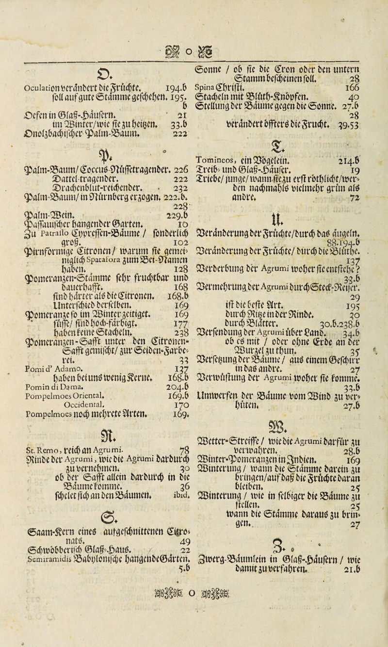 ocuiationberdttbertbiegrüc(jte* 194*5 fort auf gute ©tdmme gcfcjjehen. 195» 5 ;Ocfenin©lag-49aufem» * 21 im 2Binter/wie ftc gu heißen» 33*5 Onolgbacfnfcfjer &lt;palm-85aum* 222 % ■ 0 $a(m-25aum/ &lt;^occu^Wtftctragenber» 226 Mattel tragender* 222 i)ract)enblut-reicbenber» • 232 &lt;pa(m-93aum/ in Nürnberg ergogen» 222*5» 228 &lt;Palm-2Bein» 229.5 (paffflUiWer hangenber ©arten» 10 gu pacraflo QTtwrcjfen-Södume / fonbcrlicf) greg* 102 &lt;pirnfbrmige Sitronen/ warum ftc gemein mglicb spatafora gum Söci-SJtamen haben» 128 Qbomcrangen-©tammc fchr fruchtbar unb bauerhafft. 168 ftnb harter al$ bic Zitronen» i68*b Unterfebieb betfelben» 169 qbomerangcfo im Sötnter geitiget» 169 ft'#/ ffnbl)0d)-fdrbigt» 177 haben feine ©tadnln» 238 &lt;Pomcrangen-©afft unter ben ©fronen» ©afft gemifebt/ gur ©eibwgarbe* rei» 33 Pomi d’ Adamo. 137 haben bei un£ wenig &amp;crne» 163.6 Pomin di Dama. 204*6 Pompelmoes Oriental» 169*6 Occidental» 170 Pompeimoes noch mebrete Wirten» 169» 9t. Sc.Remo,retebanAgrumi. 78 9ttnbeber Agrumi, wtebie Agrumi barburch gubernchmcn» 30 ob ber ©afft artein barbureb in bic 25dumefommc. 36 fielet ftef) an ben Daumen* ibid» ©onne / ob ftc bte @ron ober ben untern ©tamm befebeinen fort» 28 Spina ^hrtßt. l66 ©tacbeln mit Stöth-Änbpfcn» 40 ©teßung ber S$dume gegen bic ©onne. 27*6 2g bcrdnbertbfftcrg btegruebt» 39*53 $* Tomineos, einQSBgClCttt» 214*6 Xretb* unb ©lag-^aufcr» 19 Triebe/ junge/ wann ftegu erflrbthlicbf/wer* ben nacbmabtö biclmehr grün ate anbre» 72 Sera'nberungber Srüebte/bureb ba£ angeln» t &lt; 88*194*6 Q3eranberung ber gruebte/ bureb bic SMtttfee. i37 SSerberbung ber Agrumi woher ftc entliehe? 33*6 ^ermehrung.bcrAgrurniburcb^tccf^etfer* 29 tfl bie 6cflc 5(rt. 195 bureb SKtne in ber 9t inbe» 20 bureb Klafter* 30*6*238*6 S3erfenbung ber Agrumi über £aub* 34*6 ob es mit / ober ohne (£rbe an ber SBurgelguthun» 3? 33erTcßungber3$dume/ aus einem ©efebtrr mbaö anbre» 27 33crwü|lutig ber Agrumi woher ftc fomme# 33.6 Umwerfen ber 23dumc bont 2Binb gu ber* hüten» 27.6 ©aam-Svcrn eines aufgefebnittenen ©§ro* nats» 49 ©cbwbbbcrifcb ©lag^ans. 22 Semiramidis Sabtjlomfcbe hrtHgenbe©drtcn» 5*6 ^Bettcrte©trciffe / wie bie Agrumi barfür gu berwahtm 28*6 2Btntcr*&lt;Pomerangen in 3nbien» 169 ^Sinterung / wann bie ©tdmme barein gu bringen/auf baf bie grüdjtc baran bleiben» 25 ^Sinterung / wie in felbiger bie S5dumc gu fterten» 25 wann bie ©tdmme baraus gu brim gen». 27 O aJ+ 0 3wergA23dumiein in ©lag-dMufern / wie bamit guberfahren» 21.6