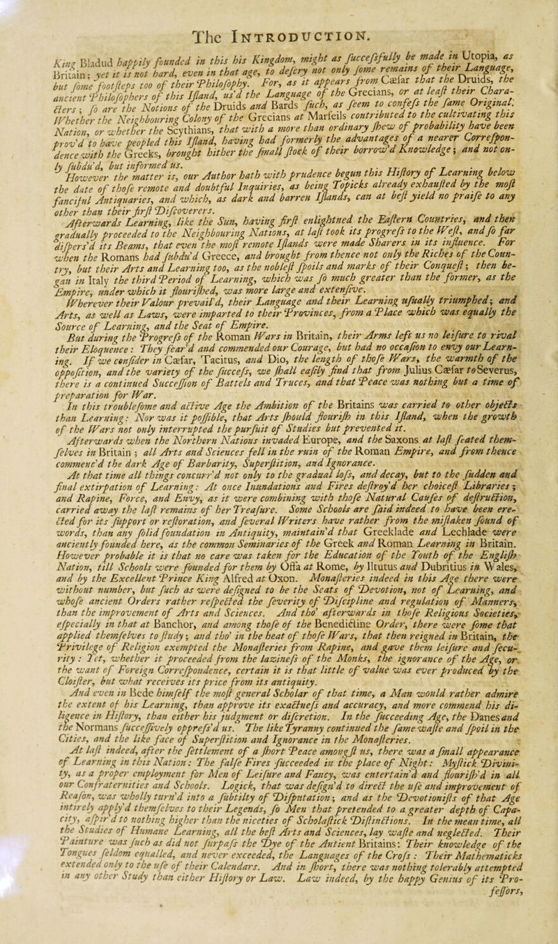 Kim Bladud happily founded in this his Kingdom, might as fuccefsfuily be made m Utopia, as r fain ; yet it i/not bard, even in that age, to defery not only Jorne remams of thetr Language, Tut fome footfeps too of their Thilofiphy. For, as it appears from Ctefar tha theDrmd^ the ancient ‘Phtk/phers of tins Ifland, usd the Language of the Grecians, or at leaf the,r Chara¬ des ■ fo are the Notions of the Druids and Bards fitch, as feem to confefs the fame Ortgtnal, Whether the Neighbouring Colony of the Grecians at Marfeiis contributed to the cultivating this Nation, or whether the Scythians, that With a more than ordinary Jhew of probability have been prov'd to have peopled this Ifland, having had formerly the advantages of a nearer Correfpon- dence with the Greeks, brought hither the f mall flock of their borrow d Knowledge; and not on- ly fubdud., but informed us. T However the matter is, our Author hath with prudence begun tins Hifiory of Learning below the date of thofe remote and doubtful Inquiries, as being Topicks already exhaufied by the moft fanciful Antiquaries, and which, as dark and barren Ifands, can at bef yield no praife to any other than their firf Difcoverers. . , T Afterwards Learning, like the Sun, having firf enlightned the Eafern Countries, and then gradually proceeded to the Neighbouring Nations, at lajt took its progrefs tothe Weft, and fo far difperid its Beams, that even the mofl remote Ifands were made Sharers in its influence. For when the Romans had fubdud Greece, and brought from thence not only the Riches of the Coun¬ try, but their Arts and Learning too, as the noblefi /foils and marks of their Conquefl; then be¬ gan in Italy the third Period of Learning, which was fo much greater than the former, as the Umpire, under which it flour iff cd, was more large and extenfive. Wherever their Valour prevail'd, their Language and their Learning ufually triumphed; and Arts, as well as Laws, were imparted to their Provinces, from a Place which was equally the Source of Learning, and the Seat of Empire. But during the Progrefs of the Roman Wars in Britain, their Arms left us no teifure to rival their Eloquence : They fear'd and commended our Courage, but had no occafion to envy our Learn¬ ing. If we cenflder in Ctefar, Tacitus, and Dio, the length of thofe Wars, the warmth of the cppo/tion, and the variety of the fuccefs, we /hall eafily find that from Julius Caefar roSeverus, there is a continued Succejfion of Battels and Truces, and that Peace was nothing but a time of preparation for War. In this troublefome and active Age the Ambition of the Britains was carried to other objetls than Learning: Nor was it poffible, that Arts fhould fiourifh in this Ifland, when the growth of the Wars not only interrupted the purfuit of Studies but prevented it. Afterwards when the Northern Nations invaded Europe, and the Saxons at lafi fated them- felves in Britain ; all Arts and Sciences fell in the ruin of the Roman Empire, and from thence commenc'd the dark Age of Barbarity, Superfiition, and Ignorance. At that time all things concurr'd not only to the gradual lofs, and decay, but to the fudden and final extirpation of Learning: At once Inundations and Fires defiroyd her choicefi Libraries ; and Rapine, Force, and Envy, as it were combining with thofe Natural Caufes of defiruliion, carried away the lafi remains of her Treafure. Some Schools are fiaid indeed to have been ere¬ cted for its fiupport or refloration, and fever al Writers have rather from the mifiaken found of words, than any folid foundation in Antiquity, maintain'd that Greeklade and Eechlade were anciently founded here, as the common Seminaries of the Greek and Roman Learning in Britain. However probable it is that no care was taken for the Education of the Touth of the Englifb Nation, till Schools were founded for them by Offa at Rome, by Iltutus and Dubritius in Wales, and by the Excellent Prince King Alfred at Oxon. Monafleries indeed in this Age there were without number, but fuch as were defigned to be the Seats of Devotion, not of Learning, and whofe ancient Orders rather refpeLed the feverity of Difcipline and regulation of Manners, than the improvement of Arts and Sciences. And tho' afterwards in thofe Religious Societies, efpecially in that at Banchor, and among thofe of the Benedidtine Order, there were fome that applied themfelves tofiudy; and tho’ in the heat of thofe Wars, that then reigned 2# Britain, the Privilege of Religion exempted the Monafleries from Rapine, and gave them lei fur e and fecu- rity : Tet, whether it proceeded from the lazinefs of the Monks, the ignorance of the Age, or the want of Foreign Correfpondence, certain it is that little of value was ever produced by the Cloifier, but what receives its price from its antiquity. And even in Bede himfelf the moft general Scholar of that time, a Man would rather admire the extent of his Learning, than approve its exattnefs and accuracy, and more commend his di¬ ligence in Hi (lory, than either his judgment or diferetion. In the fucceeding Age, the Danes and Normans fucceffively opprefs'd us. The like Tyranny continued the fame wafie and fpoilinthe Cities, and the like face of Superfiition and Ignorance in the Monafleries. At lafi indeed, after the fettlement of a fhort Peace amongfi us, there was a fmall appearance of Learning in this Nation: The falfe Fires fucceeded in the place of Night: Myfiick Divini¬ ty, as a proper employment for Men of Leifure and Fancy, was entertain’d and fiourifh'd in all our Confraternities and Schools. Logick, that was defign'd to direli the life and improvement of Reafon, was wholly turn'd into a fubtilty of Difputation; and as the Devotionifis of that Age intirely apply d themfelves to their Legends, fo Men that pretended to a greater depth of Capa- city, afpir'd to nothing higher than the niceties of Scholaflick Diflinlfions. In the meantime, all the Studies of Humane Learning, all the befi Arts and Sciences, lay wafie and ncglelfed. Their Painture was fuch as did not furpafs the Dye of the Antient Britains: Their knowledge of the Tongues feldom equalled, and never exceeded, the Languages of the Crofs : Their Al at hematic ks extended only to the ufe of their Calendars. And in fhort, there was nothing tolerably attempted in any other Study than either Hifiory or Law. Law indeed, by the happy Genius of its Pro- Mors,