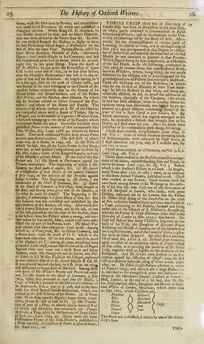 feems, with the Men then in Power j and when Oliver was made Lord Proteftor, he wrote and publifhed a Panegyric on him. When King Cb. II. returned, he was kindly received by him, and no Man’s Converfa- tion was more defiredat the Court than his. In 1661 he was elefted Burgeis for Haftings in Stiff ex to ferve in that Parliament which began at Weftminfter on the 8th of May the fame Year. Jofepha Maria, call’d by fome Maria Beatricia, Duchefs of York, ( afterwards Queen) took much delight in his Company, and laid her Commands upon him to write, which he accord¬ ingly did, to her great liking. Upon the death of Dr. R. Allefirie, he put in for the Provoftfhip of Eaton Cbll. in the latter end of 1680, (as he had done before, after his Majefly’s Reftoration) but loft it to the re¬ gret of him and his Relations. At length having liv’d to a fair age, died on the zoth of October 1687, and was buried in the yard belonging to the Church of Be- consfield before-mention’d, near to the Graves of his Grand-father and Grand-mother, and of his Father Rob. Waller, and his Mother Anne Hamden (by which laft he became related to Oliver Cromwell the Pro¬ testor) and others of his Name and Family. The Graves, of all whom (which are S. W. of the Church) are com palled about with a frame of Timber, like to a Pound, and in the middle of it grows a Walnut-Tree, (the Greft belonging to the Arms of his Family) which in Summer Ihades the place. Soon after his death were published Poems to the memory of that incomparable Poet Edm. Waller, Efq-, Lond. r&lt;588- qu. written by feveral hands. This moll celebrated Perion hath extant Poems written upon feveral occafions. The firft Edit, of which came out, as it feems, in ifrpf, oft. In the Title of which ’tis faid, that all the Lyric Poems in that Book, were fet, or had mufical Compofitions put to them by Mr. Hen. Lawes, Gent, of the King’s Chappel, and one of his Majefty’s private Mulic. At the end of the faid Poems are, (1) His Speech in Parliament againft the Prelates innovations. The beginning of which is Mr. Speaker, we Jhall make it appear, Sec. (z) His Speech at a Conference of both Houfe s in the painted Chamber 6 July 1641, at the delivery of the Articles againft Judge Crawley. The beginning is, My Lords, I am commanded by the Houfe of Commons, &amp;c. (3) Speech in the Houfe of Commons 4 July 1643, being brought to the Bar, and having leave given him by the Speaker, to fay what he could for himfelf. The beginning is Mr. Speaker, I acknowledge it a great Mercy of God, &amp;c. But this Edition was not correfted and publillied by the approbation of the Author, till 1664. Afterwards fol¬ low’d feveral Editions of them, and in the laft, or one of the laft, printed in the life-time of the Author, there is fet before them his Pifture when a young, and ano¬ ther when he was an old, Man j and in 1690 were pub¬ lished the zd part of his Poems, entit. The Maid’s Tra¬ gedy altered, with fome other pieces. Lond. in odE Among which is, A Panegyrick, &amp;c. to Oliver Cromwell, and a Poem entit. Upon the death of O. C. which is the fame with that entit. Of the late Storm, and of the death of his Highnefs (O. C.) enfuing the fame, which had been printed at Lond. 16y8, on one fide of a broad fh. of Paper. Againft thefe two came out a moll ftiarp and bitter Anfwer, entit. The Panegyrick and the Storm, two Poe¬ tic Libels by Ed. Waller Vaffal to the Ufurper, anfwered by more faithful Subjefts to his facred Majefty K. Ch. II. It was printed beyond the Sea, in 6 Hi. inqu. an. 1659, and dedicated to George Earl of Norwich. Among thefe two parts of Mr. Trailer's Poems and Pieces are omit¬ ted, (1) His Speech in the Houfe of Commons, 4 July 1643, before they proceeded to expel him the Houfe j a Copy of which is printed in tht Hiftorical Collections of Jo. Ruftnvorth, Vol.z. part 3. p. 3Z8, and is the fame with the third Speech before-mentioned, which was printed in the firft Edition of his Poems, (z) A Poem entit. To the King uponhis Majefty’s happy return. Lond. 1660, in one fh. and an half in fol. (3) His Tranfla- tion of part of a Play, in which Charles Sackvill Earl of Dorfet and Middlesex was concern’d, viz. Pompey the Great, a Trag.adled by the Servants of James Duke of York-Lond. 1664. Su- There were alio fome Pofthumous Poems of Mr. Edm. Waller's,, publifhed in a Book entitled, A Colleftion of Poems by feveral hands, &amp;c. Lonf.1692, oft. TOBIAS CRISP third Son of Ellis Crifp of London Efq* was born in Breadftreet in the fame City, an. 1600, partly educated in Grammatical, in Eaton School near Windfor, and in Academicals in the Uni- verfity of Cambridge till he was Bach, of Arts.. After¬ wards, for the accomplifhment of certain parts of Learning, he retired to Oxon, and in the beginning of Febr. 162.6 was incorporated, in that Degree as a Mem¬ ber of Baliol Coll, and towards the latter end of the faid Month he was admitted to proceed in that Faculty. Which Degree being by him complcated, as a Member of the faid Houfe, in the Aft following, celebrated in July i6zy, he became about that time Rector of Brink- worth in Wiltfhire} where, being fetled, he was much followed for his edifying way of preaching, and for his great hofpitality to all Perfons that reforted to his Houfe. Upon the breaking out of the Rebellion (at which time he was Doftor of Divinity of fome Years Hand¬ ing ) he left his Reftory in Aug. 164.Z, and being pu¬ ritanically affefted, he did, to avoid the infolencies of the Soldiers, efpecially of the Cavaliers, (for whom he.had but little affeftion) retire to London, where his opinions being foon difeovered, was baited by yz op¬ ponents in a grand Difpute concerning freenefs of the grace of God in Jefus thrift to poor Sinners, &amp;c. By which encounter, which was eagerly managed on his part, he contrafted a Difeafe that brought him to his Giavc, as I fhall anon tell you. After his death were publifhed of his compofition thefe things following. Chrift alone exalted, in 14 Sermons. Lond. 1643, in oft. Vol. 1. Some of which Sermons favouring much of Antinomianifm, were anfwered by Steph. Geere, as I fhall elfewhere tell you, and, if I miftake not, by one two or more. Chrift alone exalted, in 17 Sermons, on Phil. 3, 8, p. Lond. 1644. oft. Vol. z. Chrift alone exalted in the Perfection and Encourage¬ ment of his Saints, notwithftanding Sins andTryals, ill eleven Sermons. Lond. 1646, &amp;c. oft. Vol. 3. Before which is the Author’s Pifture in a Cloak. At length, many Years after (viz. in 1 &lt;5830 were, as an addition to the three former Volumes, publifhed in oft. Chrift alone exalted, in two Sermons, found written with his own hand among feveral of his Writings in the cufto- dy of his Son Mr. Sam. Crifp one of the Governors of Cbj- ff- Hofpital in London, who lately, with great Civility, informed me by his Letters that his Father Ur. Tobias Crifp dying of the Small-Pox on the zyth of F^r.infixteen hundred forty and two, was buried in a Vault pertaining to his Family, fituated and being under part of the Church of S. Mildred in Breadftreet, wherein his Father E. Crifp Alderman (who died in his Shnvalty of London 13 Nov. i&lt;5zy,) was buried. Dr. Crifp left behind him many Children, begotten on the body of his Wife, the Daughter of Rowland Wiljon Alderman and Sheriff of London, one of the Members of the Long Parliament, and of the Council of State, 1648-p. See more in Obad. Sedgwick. See alio a Book entitled, Chrift made Sin, z Cor. f. zi. Evinced from Scripture, upon occafion of an exception taken at Pinner s-Hall z8 Jan. i68p, at re-printing the Sermons of Dr. Tobias Crifp, together with an Epiftle to the Auditory of the Exception. And Dr. Crifp's own Anfwer to an Ex¬ ception againft his Aflertion of Chrift's being the firft. Gift to a Believer before the afting of Grace in him. Lond. i6pi. qu. Dr. Tobias Crifp's, Pifture is before it, taken 27 January 164Z} and there is alfo a large Preface to. it, inferibedto the evangelical, pious and judicious Au¬ ditory at the Merchants Sunday's Lefture at P inner's- Hall, London4 at the end of it ’tis faid, that Dr. To¬ bias Crifp married Mary, Daughter and Heirefs oi'Row¬ land Wilfon of London, Merchant} which Mary died zo Sept. 1*573, whofe Children are, Rowland Ellis Mary Tobias Samuel Hefter This Book was publifhed, I think*by oneof Dr.Tobias Crifp's Sons. Edward Rowland Elizabeth Ann Jane Crifp. THO