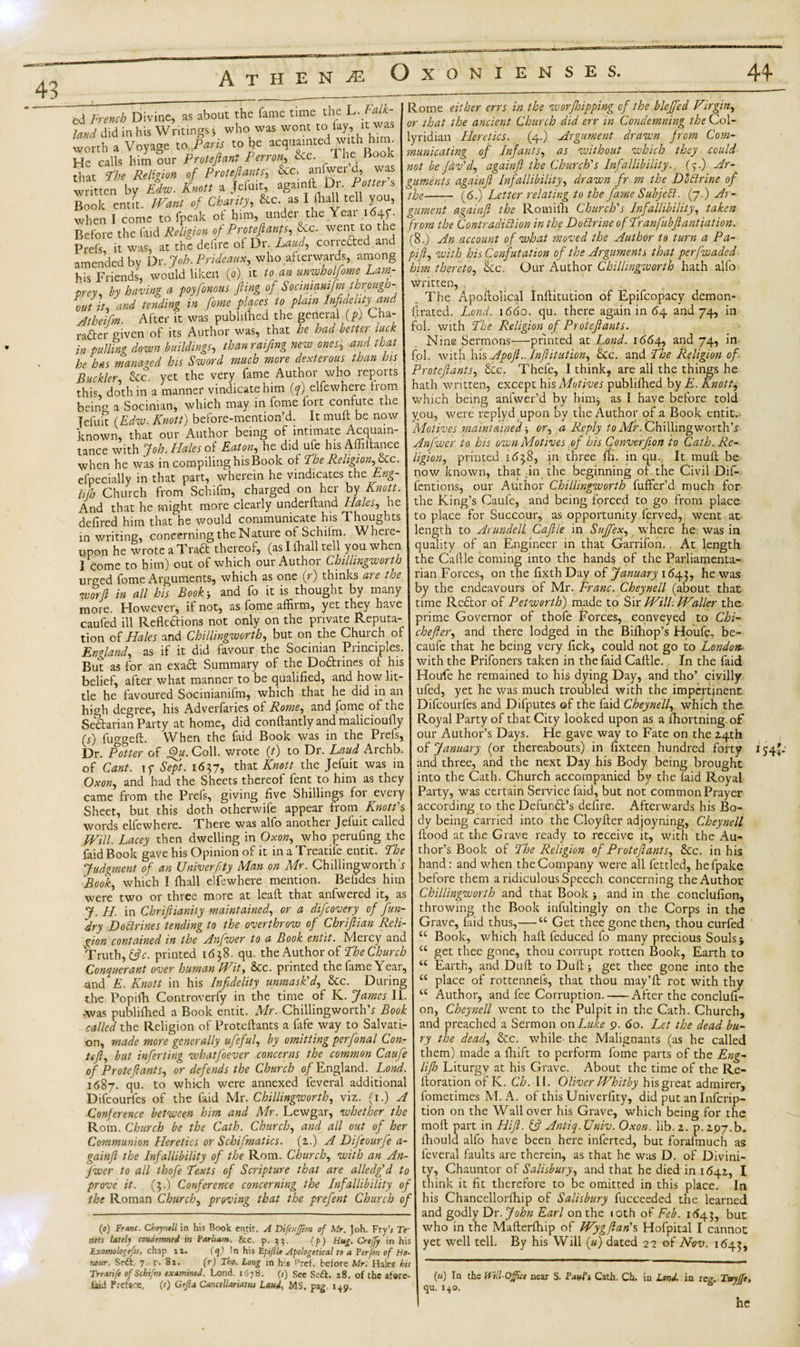 44* 43 A T H E N M o XONIENSES. ed French Divine, as about the fame tune — ' who was wont to lay, it was the L. Falk¬ land did Writings i who was wont t . worth a Voyage to Paris to he acquainted w.th h^ He calls him our Proteftant Perron, &amp;c. The Book that The Religion of Proteftants, &amp;c‘ an&lt;ger £ written by Edw. Knott a Jefuit, aga.nil U . Potter s Book emit. »/ CWy, &amp;c. as I ilaall tell you, when I come to fpeak of him, under the Year i«4f. Before the faid Religion of Proteftanfs, Sec. went to the Prefs it was, at the delire ol Dr. Laud, corrected and amended by Dr.Joh.Prideaux, who afterwards, among his Friends, would liken (o) it to an unwholftome Lam¬ prey. by having a poyftonous fling of Socimamfm through¬ out it, and tending in form places to plain Infidelity and Atheifm. After it was published the general (p) Cha¬ racter mven of its Author was, that he had better luck in pulling down buildings, than raifing new ones3 and that he has managed his Sword much more dexterous than his Buckler, &amp;c. yet the very fame Author who reports this, doth in a manner vindicate him (q) elfewhere from being a Socinian, which may in fome ioit confute the Tefuit (Edw. Knott) before-mention’d. It mull be now known, that our Author being of intimate Acquain¬ tance with Job. Hales of Eaton, he did ufe his Affiftance when he was in compiling his Book o£ The Religion, die. efpecially in that part, wherein he vindicates the Eng- Uih Church from Schifm, charged on her by Knott. And that he might more clearly underhand Hales, he defired him that he would communicate his Thoughts in writing, concerning the Nature oi Schiim. Wheie- upon he wrote a Traft thereof, (as I fhall tell you when I come to him) out of which our Author Chillingworth urged fome Arguments, which as one (r) thinks are the worft in all his Book-, and fo it is thought by many more. However, if not, as fome affirm, yet they have caufed ill Reflections not only on the private Reputa¬ tion of Hales and Chillingworth, but on the Church of England, as if it did favour the Socinian Principles. But as for an exadt Summary of the Do&amp;rines of his belief, after what manner to be qualified, and how lit¬ tle he favoured Socinianifm, which that he did in an high degree, his Adverfaries of Rome, and fome of the Sectarian Party at home, did conftantly and malicioufiy (r) fuggeft. When the faid Book was in the Prels, Hr. Potter of f^u. Coll, wrote (t) to Dr. Laud Aichb. of Cant, if Sept. 1637, that Knott the Jefuit was in Oxon, and had the Sheets thereof fent to him as they came from the Prefs, giving five Shillings for eveiy Sheet, but this doth otherwife appear from Knott's words elfewhere. There was alfo anothei Jefuit called JVill. Lacey then dwelling in Oxon, who perufing the faid Book gave his Opinion of it in a Treadle entit. The Judgment of an Univerftty Man on Mr. Chillingworth's Book, which I fhall elfewhere mention. Befides him were two or three more at leaf!; that anfwered it, as J. H. in Chriflianity maintained, or a difcovery of fun- dry Dodlrines tending to the overthrow of Chriftian Reli¬ gion contained in the Anftwer to a Book entit. Meicy and Truth, &amp;c. printed 1638. qu. the Author of The Church Conquerant over human FFit, die. printed the lame\ ear, and'-E. Knott in his Infidelity unmask'd, die. During the Popifh Controverfy in the time of K. James II. -was publifhed a Book entit. Mr. Chillingworth^ Book called the Religion of Proteftants a fafe way to Salvati¬ on, made more generally ufeful, by omitting perfinal Con- left, but inferting whatfoever concerns the common Caufe of Proteftants, or defends the Church of England. Lond. 1687. qu. to which were annexed feveral additional Difcourfes of the faid Mr. Chillingworth, viz. {if) A Conference between him and Mr. Lewgar, whether the Rom. Church be the Cath. Church, and all out of her Communion Heretics or Schifmatics. (z.) A Difcourfe a- gainfl the Infallibility of the Rom. Church, with an An- fwer to all thofe Fexts of Scripture that are alledgf d to prove it. (3.) Conference concerning the Infallibility of the Roman Church, proving that the prefent Church of Rome either errs in the worjhipping of the blejfed Virgin, or that the ancient Church did err in Condemning the Col- lyridian Heretics. (4.) Argument drawn from Com¬ municating of Infants, as without which they could notbejdv'd, againft the Church's Infallibility. {%.) Ar¬ guments againfl Infallibility, drawn fr m the Doctrine of the- (6.) Letter relating to the fame Subjell. (7.) Ar¬ gument againfl the Romiih Church's Infallibility, taken from the Contradiction in the DoCtrine ofTranfubftantiation. (8.) An account of what moved the Author to turn a Pa- pift, with his Confutation of the Arguments that perfwaded him thereto, Sic. Our Author Chillingworth hath alfo written, The Apoftolical Inftitution of Epifcopacy demon¬ itrated. Lond. 1660. qu. there again in 64 and 74, in fol. with The Religion of Proteftants. Nine Sermons—printed at Lond. i6d\, and 74, in fol. with his Apoft..Inftitution, die. and The Religion of Proteftants, die. Thefe, I think* are all the things he hath written, except his Motives publifhed by E. Knotty which being anfwer’d by him, as I have before told you, were replyd upon by the Author of a Book entit. Motives maintained-, or, a Reply to Mr. Chillingworth’^ Anfwer to his own Motives of his Cmverfion to Cath. Re¬ ligion, printed 1638, in three fn. in qu. It mull be now known, that in the beginning of the Civil Dif- fentions, our Author Chillingworth fuffer’d much for the King’s Caufe, and being forced to go from place to place for Succour, as opportunity ferved, went at length to Arundell Caftle in Sujfex, where he was in quality of an Engineer in that CJarrifon.. At length the Callle coming into the hands of the Parliamenta¬ rian Forces, on the fixth Day of January 1643, he was by the endeavours of Mr. Franc. Cheynell (about that time Rector of Petworth) made to Sir Will. Waller the prime Governor of thofe Forces, conveyed to Chi- chefter, and there lodged in the Bifhop’s Houfq, be- caufe that he being very fick, could not go to London- with the Prifoners taken in the faid Caitle. In the faid Houfe he remained to his dying Day, and tho’ civilly ufed, yet he was much troubled with the impertinent Difcourfes and Difputes of the faid Cheynell, which the Royal Party of that City looked upon as a ihortning of our Author’s Days. He gave way to Fate on the Z4th of January (or thereabouts) in fixteen hundred forty and three, and the next Day his Body being brought into the Cath. Church accompanied by the faid Royal Party, was certain Service faid, but not common Prayer according to the Defundt’s defire. Afterwards his Bo¬ dy being carried into the Cloyfter adjoyning, Cheynell flood at the Grave ready to receive it, with the Au- « (&lt;») Franc. Cheynell in his Book entit. A Difcnffion of Mr. Joh. Fry’; Te¬ nets lately condemned in Parham. Jkc. p. 33. (p) Hug. Creffy in his ixorrtologefis, chap 11. (q) In his Fpiftle Apologetical to a Per (on of Ho¬ nour. Snft. 7. r- 82. (r) Tho. Long in h-s Pref. before Mr. Hales his Treatife of Schifm examined. Lond. 1678. (j) See Se&amp;. 28. of the afore- laid Preface, (t) Gejla Cancellariatus Laud, MS. pag. 1+9. 154-:- thor’s Book of The Religion of Proteftants, die. in his hand: and when the Company were all fettled, hefpake before them a ridiculous Speech concerning the Author Chillingworth and that Book -, and in the conclufion, throwing the Book infultingly on the Corps in the Grave, laid thus,— u Get thee gone then, thou curfed “ Book, which haft feduced fo many precious Souls j ct get thee gone, thou corrupt rotten Book, Earth to u Earth, and Dull to Dull 5 get thee gone into the place of rottennefs, that thou may’ft rot with thy Author, and fee Corruption.-After the conclufi¬ on, Cheynell went to the Pulpit in the Cath. Church, and preached a Sermon on Luke 9. 60. Let the dead bu¬ ry the dead, die. while the Malignants (as he called them) made a fhift to perform fome parts of the Eng- lifto Liturgy at his Grave. About the time of the Re- lloration of K. Ch. II. Oliver Whitby his great admirer, fometimes M. A. of this Univerfity, did put an Infcrip- tion on the Wall over his Grave, which being for the moft part in Hift. (ft Antiq. Univ. Oxon. lib. z. p. zpy.b. ihould alfo have been here inferted, but forafmuch as feveral faults are therein, as that he was D. of Divini¬ ty, Chauntor of Salisbury, and that he died in 164Z, I think it fit therefore to be omitted in this place. In his Chancellorftiip of Salisbury fucceeded the learned and godly Dr .John Earl on the 10th of Feb. 1643, but who in the Mafterfhip of Wygftan's Hofpital I cannot yet well tell. By his Will (#) dated 22 of Nov. 1643, («) la the Hill-Office near S. Paul's Cath. Ch. in Lond. qu. 1+0. in reg. Tvyjfe, he