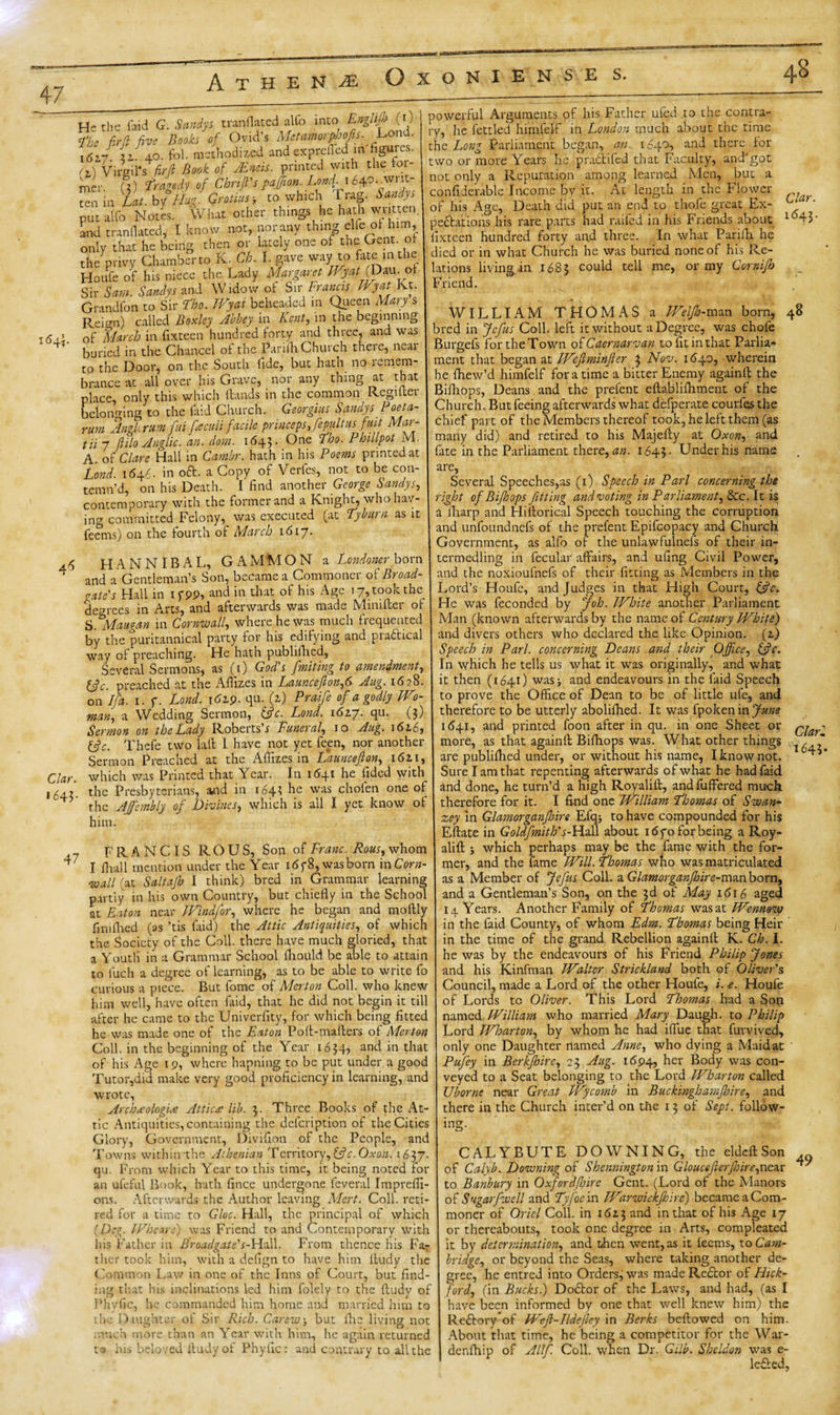 47 A T H E N M OXONIENSE JLond. He the hud G. Sandys tranflated alfo into fhe fir d five Books of Ovid’s Met amorffijofis. 1617. 21-40. fol. methodized and exprefied in figures. &lt;i) Virgil* s fir ft Book of .Ends, printed with the for¬ mer U) tragedy of Chnft's paffion. Lond \ 6*p. tenin Lett. by°Hug. Grotius-, to which i rag. Sandys put alfo Notes. What other things he hath written, and tranflated, I know not, nor any thing elfeol him, only that he being then or lately one of the Gent, o the privy Chamber to K. Ch. I. gave way to fate in the. Houfe of his niece the Lady Margaret IFyatfDm.oi Sir Saw. Sandys and Widow of Sir Francis Wyat Jvt. Grandfon to Sir Tho. IVyat beheaded in Queen Mary s Reign) called Boxley Abbey in Kent, in the beginning of March in fixteen hundred forty and three, and was buried in the Chancel of the Parifli Church theie, neai to the Door, on the South fide, but hath no l^mem- brance at all over his Grave, nor any thing at that place, only this which Hands in the common Regutei belonging to the laid Church. Georgius Sandys Poeta- rum Angkrum fui fteculi facile princeps,fepultus fuit Mar- til 7 ftilo Anglic, an. dam. 1643. One T'ho. Phillpot M. A. of Clare Hall in Cambr. hath in his Poems printed at Lond. 1(546. in oft. a Copy of Verfes, not to be con¬ temn’d, on his Death. I find another George Sandys, contemporary with the former and a Knight, who hav¬ ing committed Felony, was executed (at Tyburn as it feems) on the fourth of March \G\~j. 4S HANNIBAL, GAMMON a Londoner born ‘ and a Gentleman’s Son, became a Commoner of Broad- bale's Hall in ifpp, and in that of his Age 17, took the decrees in Arts, and afterwards was made Minifler of S.Mattgan in Cornwall, where he was much frequented by the puritannical party for his edifying and practical way of preaching. He hath publifhed, Several Sermons, as (0 God's fmi ting to amendment, Iftc. preached at the Affixes in Launcefton,6 Aug. 1628. on If a. 1. f. Lond. 1 &lt;5zp. qu. (z) Praife of a godly Wo- man, a Wedding Sermon, &amp;c. Lond. i6iy. qu. (3) Sermon on the Lady Roberts’s Funeral, 10 Aug. 1616, Thefe two lail I have not yet feen, nor another Sermon Preached at the Affizes in Launcefton, 1611, which was Printed that Year. In 1641 he fided with the Presbyterians, and in 164? he was chofen one of the AJfembly of Divines, which is all I yet know of him. Envlifh (0- powerful Arguments of his Father ufed to the contra- * ' ' -y, he fettled himfeff in London much about the time the Long Parliament began, an. 1640, and there for two or more Years he praftifed that Faculty, and'got not only a Reputation among learned Men, but a confiderable Income by it. Ac length in the Flower of his Age, Death did put an end to thofe great Ex¬ pectations his rare parts had railed in his Friends about lixteen hundred forty and three. In what Parifh he died or in what Church he was buried none of his Re¬ lations living in 1683 could tell me, or my Cornijh Friend. Clar. 1(543. Clar. 1643- 47 FRANCIS ROUS, Son of Franc. Rous, whom I Avail mention under the Year i6y8, was born in Corn¬ wall (at Saltafh I think) bred in Grammar learning partly in his own Country, but chiefly in the School at Eaton near FVmdfor, where he began and moftly fimfhed (as ’tis laid) the Attic Antiquities, of which the Society of the Coll, there have much gloried, that a Youtli in a Grammar School fhould be able to attain to iuch a degree of learning, as to be able to write fo curious a piece. But fome of Merton Coll, who knew him well, have often faid, that he did not begin it till after he came to the Univerfity, for which being fitted he was made one of the Eaton Poft-maflers of Merton Coll, in the beginning of the Year 1634? ar)d i’1 that of his Age 19, where hapning to be put under a good Tutor,did make very good proficiency in learning, and wrote, Archteologue Attica? lib. 3. Three Books of the At¬ tic Antiquities, containing the deicription of the Cities Glory, Government, Divifion of the People, and Towns within the Athenian Territory,&amp;c.Oxo.n. 1637. qu. From which Year to this time, it being noted for an ufeful Book, hath fince undergone feveral Impreffi ons. Afterwards the Author leaving Mert. Coll, reti¬ red for a time to Gloc. Hall, the principal of which (Deg. IF he are) was Friend to and Contemporary with his Father in Broadgate's-Hall. From thence his Far ther took him, with a defign to have him ltudy the Common Law in one of the Inns of Court, but find ing that his inclinations led him folely to the ftudy of Phvfic, he commanded him home and married him to the Daughter of Sir Rich. Carew, but flic living not much more than an Year with him, he again returned t* ins beloved iludyof Phylic: and contrary to all the WILLIAM THOMAS a Weljh-man born, 48 bred in Jcfus Coll, left it without a Degree, was chofe Burgefs for the Town of Caernarvan tofitinthat Parlia¬ ment that began at Wefiminfter 3 Nov. 1640, wherein he fhew’d himfelf for a time a bitter Enemy againfl the Bifhops, Deans and the prefent eflablifhment of the Church. But feeing afterwards what defperate courfes the chief part of the Members thereof took, he left them (as many did) and retired to his Majefiy at Oxon, and fate in the Parliament there, an. 1643. Under his name are, Several Speeches,as (1) Speech in Pari concerning the right of Bifhops fitting and voting in Parliament, Sec. It is a fharp and Hitlorical Speech touching the corruption and unfoundnefs of the prefent Epifcopacy and Church Government, as alfo of the unlawfulnefs of their in- termedling in fecular affairs, and ufing Civil Power, and the noxioufnefs of their fitting as Members in the ord’s Houle, and Judges in that High Court, fffic. file was feconded by Job. White another Parliament Man (known afterwards by the name of Century White) and divers others who declared the like Opinion, (z) Speech in Pari, concerning Deans and their Office, &amp;c. In which he tells us what it was originally, and what it then (1641) was j and endeavours in the faid Speech to prove the Office of Dean to be of little ufe, and therefore to be utterly abolifhed. It was fpokenin June 1(541, and printed foon after in qu. in one Sheet or more, as that againfl: Bifliops was. What other things are publifhed under, or without his name, I know not. Sure I am that repenting afterwards of what he had faid and done, he turn’d a high Royalift, and fuffered much therefore for it. I find one William Thomas of Swan- zey in Glamorganfo ire Efq; to have compounded for his Eftate in Goldfmith's-Hall about 16 fo for being a Roy- alilt j which perhaps may be the fame with the for¬ mer, and the fame Will. Thomas who was matriculated as a Member of Jefus Coll, aGlamorganjhire-mstnbom, and a Gentleman’s Son, on the 3d of May 1616 aged 14 Years. Another Family of Thomas was at Wennow in the faid County, of whom Edm. Thomas being Heir in the time of the grand Rebellion againfl K. Ch. I. he was by the endeavours of his Friend Philip Jones and his Kinfman Walter Strickland both of Oliver's Council, made a Lord of the other Houfe, i. e. Houfe of Lords to Oliver. This Lord Thomas had a Son named William who married Mary Daugh. to Philip Lord Wharton, by whom he had iflue that furvived, only one Daughter named Anne, who dying a Maid at Pufey in Berkjhire, 23 Aug. 1694, her Body was con¬ veyed to a Seat belonging to the Lord Wharton called Uborne near Great Wycomb in Buckinghamjhire, and there in the Church inter’d on the 13 of Sept, follow¬ ing. CALYBUTE DOWNING, the eldcfl Son of Calyb. Downing of Shennington in Glouceflerjhire,near to Banbury in Oxford/hire Gent. (Lord of the Manors of Sugar[well and Ty foe in Warwickjhirc) became a Com¬ moner of Oriel Coll, in 16Z3 and in that of his Age 17 or thereabouts, took one degree in Arts, compleated it by determination, and then went, as it feems, to Cam¬ bridge, or beyond the Seas, where taking another de¬ gree, he entred into Orders, was made Reftor of Flick- ford, (in Bucks.) Doftor of the Laws, and had, (as I have been informed by one that well knew him) the Reftoryof Weft-Ildefley in Berks bellowed on him. About that time, he being a competitor for the War- denfhip of A Ilf Coll, when Dr. Gilb. Sheldon was e- lefted, ClarZ 1643. 49