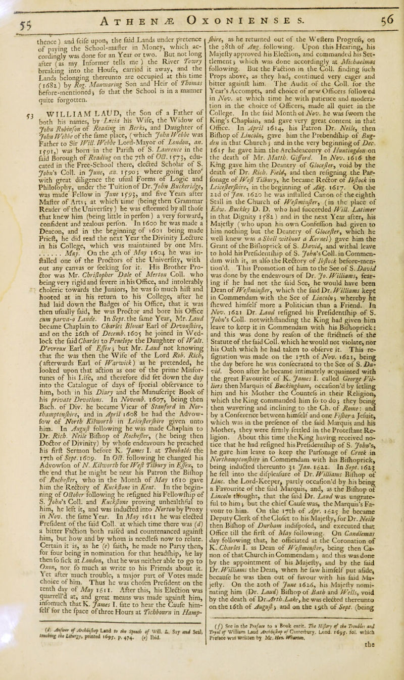 thence) and feife upon, the {hid Linds under pi etence of paying the School-mailer in Money, which ac¬ cordingly was done for an Year or two. But not long after (as my Informer tells me) the River Towry breaking into the Houfe, carried it away, and the Lands belonging thereunto are occupied at this time (idSa) by Rog. Manwaring Son and Heir of Thomas before-mentioned} fo that the School is in a manner quite forgotten. r, WILLIAM LAUD, the Son of a Father of both his names, by Lucia his Wife, the Widow of John Rohinfon of Reading in Berks, and Daughter of John Wehbe of the lame place, (which John Webbe was Father to Sir Will. Wehbe Lord-Mayor of London, an. i fpi,) was born in the Parifh of S. Laurence in the faid Borough of Reading on the 7th of Obi. 1773, ch¬ eated in the Free-School there, elefted Scholar of S. Johns Coll, in June, an. ifpo} where going thro’ with great diligence the ufual Forms of Logic and Philofophy, under the Tuition of Dr. John Buckeridge, was made' Fellow in June 1793, and five Years after Mailer of Arts} at which time (being then Grammar Reader of the Univerlity) he was elleemed by all thofe that knew him (being little inperfon) a very forward, confident and zealous perfon. In 1600 he was made a Deacon, and in the beginning of 1601 being made Priefl, he did read the next Year the Divinity Ledturc in his College, which was maintained by one Mrs. .May. On the 4th of May 1604 he was in- dalled one of the Pro&amp;ors of the Univerfity, with out any canvas or feeking for it. His Brother Pro- dtor was Mr. Chriflopher Dale of Merton Coll, who being very rigid and fevere in his Office, and intolerably choleric towards the Juniors, he was fo much hid and hooted at in his return to his College, after he had laid down the Badges of his Office, that it was then ufually faid, he was Proftor and bore his Office cum parva-0 Laude. IntSVp/.the fame Year, Mr. Laud became Chaplain to Charles Blount Earl of Devonftoire, and on the 26th of Decemb. 1605 he joined in Wed¬ lock the faid Charles to Penelope the Daughter of Walt. D'evreux Earl of EJfex} but Mr. Laud not knowing that die was then the Wife of the Lord Rob. Rich, (afterwards Earl of Warwick) as he pretended, he looked upon that aftion as one of the prime Misfor¬ tunes of his Life, and therefore did fet down the day into the Catalogue of days of fpecial obfervance to him, both in his Diary and the Manufcript Book of his private Devotions. In Novemb. 1607, being then Bach, of Div. he became Vicar of Stanford in Nor¬ thamptonshire, and in April 1608 he had the Advow- fow of North Kilworth in Leicefterjhire given unto him. In Auguft following he was made Chaplain to Dr. Rich. Neile Bifhop of Rochejlcr, (he being then Doftor of Divinity) by whofe endeavours he preached his firft Sermon before K. James I. at Theobalds the 17th of Sept. 1609. In 061. following he changed his Advowfon of N. Kilworth for Weft Tilbury in EJfex, to the end that he might be near his Patron the Bifliop of Rochefter, who in the Month of May 1610 gave him the Reftory of Kuckftone in Kent. In the begin¬ ning of Oblober following he refigned his Fellowfhip of S. John's Coll, and Kuckftone proving unhealthful to him, he left it, and was induced into Norton by Proxy in Nov. the fame Year. In May 1611 he was elected Prefident of the faid Coll, at which time there was (d) a bitter Faction both railed and countenanced againll him, but how and by whom is needlefs now to relate. Certain it is, as he (e) faith, he made no Party then, for four being in nomination for that headfhip, he lay then fo lick at London, that he was neither able to go to Oxon, nor fo much as write to his Friends about it. Vet after much trouble, a major part of Votes made choice of him. Thus he was chofen Prefident on the tenth day of May 1611. After this, his Eleftion was quarrell’d at, and great means was made againll him, infomuch that K. James I. fate to hear the Caufe him- felf for the fpace of three Hours at Tichbourn in Hamp- (f Mg0** *f ■Orchbijlx} Laud to the Speech of Will. L, Say and Seal, tmdnng the Liturgy, printed 1697, p. 474. Ibid, fhire, as he returned out of the Weltern Progrels, on the 28th of Aug. following. Llpon this Hearing, his Majelly approved his Election, and commanded his Set¬ tlement} which was done accordingly at Michaelmas following. But the Faction in the Coll, finding fuch Props above, as they had, continued very eager and bitter againll him. The Audit of the Coll, for the Year’s Accompts, and choice of new Officers followed in Nov. at which time he with patience and modera¬ tion in the choice of Officers, made all quiet in the College. In the faid Month of Nov. he was fvvom the King’s Chaplain, and gave very great content in that Office. In April 1614, his Patron Dr. Neile, then Bifhop of Lincoln, gave him the Prebendfhip of Bug- den in that Church j and in the very beginning of Dec. 1 &lt;515 he gave him the Archdeaconry of Huntingdon on the death of Mr. Matth. Gifford. In Nov. 1616 the King gave him the Deanery of Glocefter, void by the death of Dr. Rich. Field, and then refigning the Par- fonage of Weft Tilbury, he became Rector of lb flock in Leicefterftoire, in the beginning of Aug. 1617. On the 22.d of Jan. 162.0 he was inltalled Canon of the eighth Stall in the Church of Weftminfter, (in the place of Edw. Buckley D. D. who had lucceeded Will. Latimer in that Dignity if8i) and in the next Year after, his Majelly (who upon his own Confeffion had given to him nothing but the Deanery of Glocefter, which he well knew was a Shell without a Kernel) gave him the Grant of the Bifhoprick of S. David, and withal leave to hold hisPrelidentlhip of S. John's Coll, in Commen- dam with it, as alfo theRe£lory of lb flock before-men- tion’d. This Promotion of him to the See of S. David was done by the endeavours of Dr. Jo. Williams, fear¬ ing if he had not the faid See, he would have been Dean of Weftminfter, which the faid Dr. Williams kept in Commendam with the See of Lincoln} whereby he fhewed himfelf more a Politician than a Friend. In Nov. 16z i Dr. Laud refigned his Prefidentlhip of S. John’s Coll, notwithllanding the King had given him I leave to keep it in Commendam with his Bifhoprick: i and this was done by reafon of the flriflnefs of the : Statute of the faid Coll. which he would not violate, nor ; his Oath which he had taken to obferve it. This re- fignation was made on the 17th of Nov. 1621, being the day before he was conlecrated to the See of S. Da¬ vid. Soon after he became intimately acquainted with the great Favourite of K. James I. called George Vil- Hers then Marquis of Buckingham, occafion’d by fetling him and his Mother the Countefs in their Religion, which the King commanded him fo to do} they being then wavering and inclining to the Ch. of Rome: and by a Conference between himfelf and one Fifteen a Jefuit, which was in the prefence of the faid Marquis and his Mother, they were firmly fettled in the Protellant Re¬ ligion. About this time the King having received no¬ tice that he had refigned hisPrefidentfhip of S. John's, he gave him leave to keep the Parfonage of Creek in Northamptonjbirc in Commendam with his Bifhoprick, being indu£led thereunto 31 Jan. 162.2.. In Sept. 162.3 he fell into the difpleafure of Dr. Williams Bifhop of Line, the Lord-Keeper, partly occafion’d by his being a Favourite of the faid Marquis, and, as the Bifliop of Lincoln thought, that the faid Dr. Laud was ungrate¬ ful to him} but the chief Caufe was, the Marquis’s Fa¬ vour to him. On the 17th of Apr. 1625 he became Deputy Clerk of theClofet to his Majelly, for Dr. Neile then Bifhop of Durham indifpofed, and executed that Office till the firil of May following. On Candlemas day following that, he officiated at the Coronation of K. Charles I. as Dean of Weftminfter, being then Ca¬ non of that Church in Commendam} and this was done by the appointment of his Majelly, and by the faid Dr. Williams the Dean, when he law himfelf put afide, becaufe he was then out of favour with his faid Ma¬ jelly. On the 20th of June 1626, his Majelly nomi¬ nating him (Dr. Laud) Bifhop of Bath and Wells, void by the death of ~Dr.Arth.Lake, he was eledted thereunto on the 16th of Auguft} and on the 19th of Sept, (being (f) See in the Preface to a Book entit. The H'zflory of the Troubles and Tryal of William Laud Archbijhop of Cinrerhury. Lend. r6yy. fol. which Preface was written by Mr, Hen. Whmcn, the