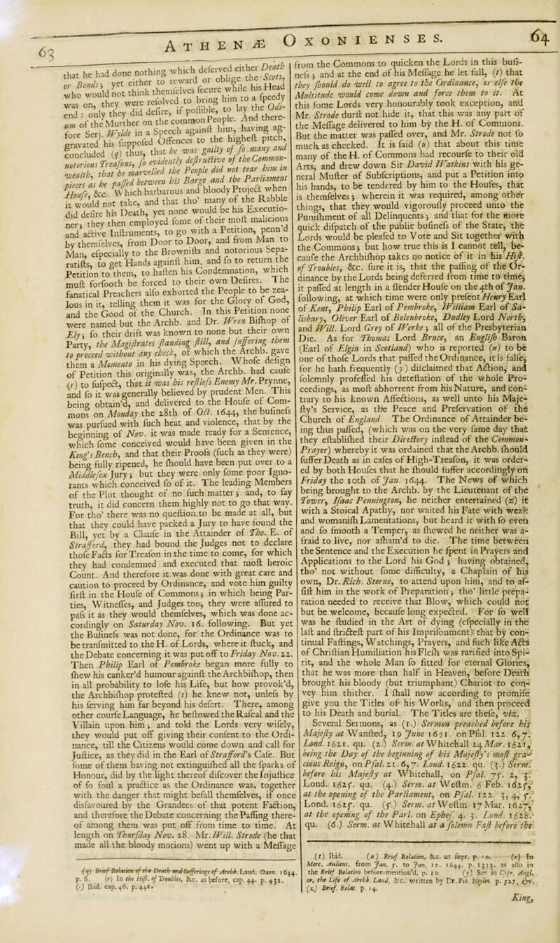 5 A T H that he had done nothing which deferved either Death whfwould not think them^ves fccure ,“d’ end :°oni;WS \ Xdlhcfc- vm of theMurther on the common People. And theie fore Seri. Wylde in a Speech again it him, having ag- Lravated his fuppofed Offences to the higheft pitch concluded (?) thus, that he was guilty of fo many and n^uWrelfons, fo evidently defirutiive of the Cornnon- ZZ'tk that he marvelled the People did not tear him m pieces as he pafj'ed between his Barge and the Parliament ^Houfe, Sec Which barbarous and bloody Prote6^w^en it would not take, and that tho’ many of the Rabble did deiire his Death, yet none would be his Executio¬ ner; they then employed fome of their molt malicious and’a&amp;ive Inflruments, to go with a Petition, penn by themfelves, from Door to Door, and from Man to Man, efpecially to the Brownifts and notorious Sepa¬ rates, to get Hands againft him, and fo to return the Petition to them, to haften his Condemnation, which mud forfooth be forced to their own Defires 1 he fanatical Preachers alfo exhorted the People to be zea¬ lous in it, telling them it was for the Glory of God, and the Good of the Church. In this Petition none were named but the Archb. and Dr. IVren Bifhop of Ely fo their drift was known to none but their own Party, the Magiflrates ftanding f illand fuffering them to proceed without any cheeky of which the Archb. gave them a Memento in his dying Speech. V hofe defign of Petition this originally was, the Archb. had caule ir) to fufped, that it was his refilefs Enemy Mr. Prynne, and fo it was generally believed by prudent Men. 1 his being obtain’d, and delivered to the Houfe of Com¬ mons on Monday the 2.8th of 051. 1644, the bufinefs was purfued with luch heat and violence, that by the beginning of Nov. it was made reaciy for a Sentence, which fome conceived would have been given in the King's Bench, and that their Proofs (fuch as they were) being fully ripened, he fhould have been put over to a Middlefex Jury ; but they were only fome poor Igno- rants which conceived fo of it. The leading Members of the Plot thought of no fuch matter; and, to fay truth, it did concern them highly not to go that way. For tho’ there was no queftion to be made at all, but that they could have packed a Jury to have found the Bill, yet by a Claufe in the Attainder of Tho. E. of Strafford, they had bound the Judges not to declare thofe Fadts for Treafon in the time to come, for which they had condemned and executed that moft heroic Count. And therefore it was done with great care and caution to proceed by Ordinance, and vote him guilty own firft in the Houfe of Commons; in which being Par¬ ties, Witneffes, and Judges too, they were affured to pafs it as they would themfelves, which was done ac¬ cordingly on Saturday Nov. 16. following. But yet the Bufinefs was not done, for the Ordinance was to be tranfmitted to the H. of Lords, where it ftuck, and the Debate concerning it was put off to Friday Nov. 22. Then Philip Earl of Pembroke began more fully to fhewhis canker’d humour againft the Archbifhop, then in all probability to lofe his Life, but how provok’d, the Archbifhop protefted (x) he knew not, unlefs by his ferving him far beyond his defert. There, among other courfe Language, he bellowed theRafcal and the Villain upon him; and told the Lords very wifely, they would put off giving their confent to the Ordi¬ nance, till the Citizens would come down and call for Juftice, as they did in the Earl of Strafford's Cafe. But fome of them having not extinguifhed all the fparks of Honour, did by the light thereof difeover thelnjuftice of fo foul a pra£lice as the Ordinance was, together with the danger that might befall themfelves, if once disfavoured by the Grandees of that potent Fadtion, and therefore the Debate concerning the Palling there¬ of among them was put off from time to time. At length on Thurfday Nov. 28. Mr .Will. Strode (he that made all the bloody motions) went up with a Melfage from the Commons to quicken the Lords in this bufi¬ nefs ; and at the end of his Melfage he let fall, (?) that they foould do well to agree to the Ordinance, or elfe the Multitude would come down and force them to it. At this fome Lords very honourably took exception, and Mr. Strode durll not hide it, that this was any part of the Melfage delivered to him by the H. of Commons. But the matter was palfed over, and Mr. Strode not 1b much, as checked. It is faid (u) that about this time many of the H. of Commons had recourfe to their old Arts, and drew down Sir David FVatkins with his ge¬ neral Muller of Subfcriptions, and put a Petition into his hands, to be tendered by him to the Houfes, that is themfelves; wherein it was required, among other things, that they would vigoroufly proceed unto the Punilhment of all Delinquents; and that for the more quick difpatch of the public bufinefs of the State, the Lords would be pleafed to Vote and Sit together with the Commons; but how true this is I cannot tell, be- caufe the Archbifhop takes no notice of it in his Hiff. of Troubles, &amp;c. fure it is, that the palling of the Or¬ dinance by the Lords being deferred from time to time, it palfed at length in a llender Houfe on the 4th of fan. following, at which time were only prefent Henry Earl of Kent, Philip Earl of Pembroke, William Earl of Sa¬ lisbury, Oliver Earl of Bolenbroke, Dudley Lord North, and Will. Lord Grey of Werkeall of the Presbyterian Die. As for Thomas Lord Bruce, an Englijh Baron (Earl of Elgin in Scotland) who is reported (x) to be one of thofe Lords that palfed the Ordinance, it is falfe, for he hath frequently (y) declaimed that Adlion, and folemnly profelfed his detellation of the whole Pro¬ ceedings, as moft abhorrent from his Nature, and con¬ trary to his known Affedtions, as well unto his Maje- fty’s Service, as the Peace and Prefervation of the Church of England. The Ordinance of Attainder be¬ ing thus palfed, (which was on the very fame day that they eftablifhed their Direblory inllead of the Common« Prayer) whereby it was ordained that the Archb. lhould fuffer Death as in cafes of High-Treafon, it was order¬ ed by both Lloufes that he lhould fuffer accordingly on Friday the 10th of Jan. 1644. The News of which being brought to the Archb. by the Lieutenant of the Tower, Ifaac Pennington, he neither entertained (z) it with a Stoical Apathy, nor waited his Fate with weak and womanilh Lamentations, but heard it with fo even and fo fmooth a Temper, as fhewed he neither was a- fraid to live, nor alham’d to die. The time between the Sentence and the Execution he fpent in Prayers and Applications to the Lord his God 3 having obtained, tho’ not without fome difficulty, a Chaplain of his Dr. Rich. Sterne, to attend upon him, and to af- liil him in the work of Preparation; tho’ little prepa¬ ration needed to receive that Blow, which could not ?ut be welcome, becaufe long expedled. For fo well was he ftudied in the Art of dying (efpecially in the laft and ftridleft part of his Imprifonment) that by con¬ tinual Fallings, Watchings, Prayers, and fuch likeAdts of Chrillian Humiliation hisFlefh was rarified into Spi¬ ff?) Brrrf Relation of tit Dtath andSufferm^s of Archb. Laud. Oxon. 1644. p. 8. (r) In the Hifl. of Troubles, 8cc. as before, cap. 44. p. 431. (s) Ibid. cap. 46. p. 441. rit, and the whole Man fo fitted for eternal Glories, that he was more than half in Heaven, before Death brought his bloody (but triumphant) Chariot to con¬ vey him thither. I lhall now according to promife give you the Titles of his Works, and then proceed to his Death and burial. The Titles are thefe, viz. Several Sermons, as (i.) Sermon preached before his Majcfiy at Wanfted, 19 June 1 621 - on Pfal'. 1 zz. 6, 7. Lond. 1621. qu. (2.) Serm. at Whitehall 24Mar. 162.1, being the Day of the beginning of his Majefy's mofi gra¬ cious Reign, on Pfal. zi. 6, y. Lond.ihzz. qu. (3.) Serm. before his Majefy at Whitehall, on Pjal. 75*. 2, 3. Lond. 1627. qu. (4.) Serm. at Wellm. 6 Feb. 1627, at the opening of the Parliament, on Pfal. 122. 3, 4, 7. Lond. 1627. qu. (7.) Serm. at Wellm i7Mar. 1627, at the opening of the Pari, on Ephef. 4. 3. Lond. 1628. qu. (6.) Serm. at Whitehall at a folemn Fafi before the (0 Ibid. («) 'Brief Relation, 8cc. ut fupr. p. &gt; o. (x) In Merc. Aulicus, from fan. p. to fan. n. 1644. p. 1333. as alfo in the Brief Relation before-mention’d, p. 10. (y) See in C-,pr. Angl. or, the Life of Archb. Laud, 8cc. written by Dr.Pt; Heyhn p. 3-27, (jv. (z) Brief Relat p. 14. King,