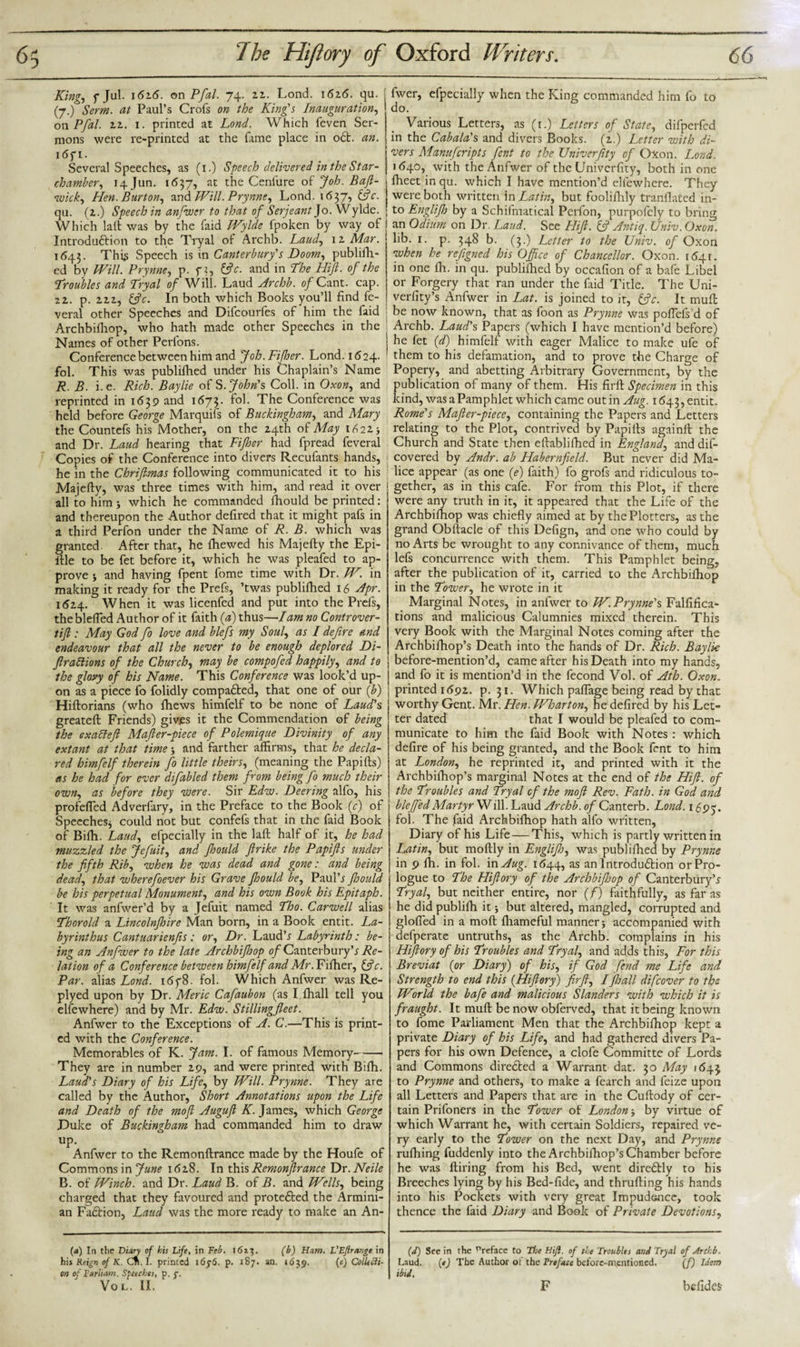 King, f Jul. 162.6. on Pfal. 74. 21. Lond. 1626. qu. (7.) Serm. at Paul’s Crofs on the King's Inauguration, 011 Pfal. 22. 1. printed at Lond. Which feven Ser¬ mons were re-printed at the fame place in oft. an. i6f 1. Several Speeches, as (1.) Speech delivered in the Star- chamber, 14J1111. 1637, at the Ceniure of Joh. Baft- wick, Hen. Burton, and Will. Prynne, Lond. 1637, &amp;c. qu. (2.) Speech in anfwer to that of Serjeant Jo. Wylde. Which lalt was by the faid Wylde fpoken by way of Introduftion to the Tryal of Archb. Laud, 12 Mar. 1643. This Speech is in Canterbury's Doom, publifh- ed by Will. Prynne, p. f ?, &amp;c. and in The Hift. of the Troubles and Tryal of Will. Laud Archb. of Cant. cap. 22. p. 222, &amp;c. In both which Books you’ll find fe- veral other Speeches and Difcourfes of him the faid Archbifliop, who hath made other Speeches in the Names of other Perfons. Conference between him and Job. Fifher. Lond. 1624. fol. This was publifhed under his Chaplain’s Name R. B. i.e. Rich. Baylie of S .John's Coll, in Oxon, and reprinted in 1639 and 1673. fol. The Conference was held before George Marquifs of Buckingham, and Mary the Countefs his Mother, on the 24th of May 1622* and Dr. Laud hearing that Fifher had fpread feveral Copies of the Conference into divers Recufants hands, he in the Chriftmas following communicated it to his Majefty, was three times with him, and read it over all to him j which he commanded fhould be printed: and thereupon the Author defired that it might pafs in a third Perfon under the Name of R. B. which was granted. After that, he fiiewed his Majefty the Epi- ftle to be fet before it, which he was pleafed to ap¬ prove j and having fpent fome time with Dr. W. in making it ready for the Prefs, ’twas publifhed 16 Apr. 1524. W hen it was licenfed and put into the Prefs, theblefled Author of it faith (a) thus—Jam no Controver- tift: May God fo love and blefs my Soul, as I defire and endeavour that all the never to be enough deplored Di- ftrattions of the Church, may be compofed happily, and to the glory of his Name. This Conference was look’d up¬ on as a piece fo folidly compafted, that one of our (b) Hiftorians (who fhews himfelf to be none of Laud's greateft Friends) gives it the Commendation of being the exacleft Mafter-piece of Polemique Divinity of any extant at that time j and farther affirms, that he decla¬ red himfelf therein fo little theirs, (meaning the Papifts) as he had for ever difabled them from being fo much their own, as before they were. Sir Edw. Deering alfo, his profefled Adverfary, in the Preface to the Book (c) of Speeches* could not but confefs that in the faid Book of Bifh. Laud, efpecially in the laft half of it, he had muzzled the Jefuit, and Jhould ftrike the Papifts under the fifth Rib, when he was dead and gone: and being dead, that wherefoever his Grave Jhould be, Paul’* Jhould be his perpetual Monument, and his own Book his Epitaph. It was anfwer’d by a Jefuit named Tho. Carwell alias Thorold a Lincolnjhire Man born, in a Book entit. La- byrinthus Cantuarienfis: or. Dr. Laud’* Labyrinth: be¬ ing an Anfwer to the late Archbijhop 0/Canterbury’* Re¬ lation of a Conference between himfelf and Mr. Fifher, &amp;c. Par. alias Lond. i&lt;5f8. fol. Which Anfwer was Re- plyed upon by Dr. Aleric Cafaubon (as I fhall tell you elfewhere) and by Mr. Edw. Stillingfleet. Anfwer to the Exceptions of A. C.—This is print¬ ed with the Conference. Memorables of K. Jam. I. of famous Memory- They are in number 29, and were printed with Bifh. Laud's Diary of his Life, by Will. Prynne. They are called by the Author, Short Annotations upon the Life and Death of the moft Auguft K. James, which George Duke of Buckingham had commanded him to draw up. Anfwer to the Remonftrance made by the Houfe of Commons in June 1628. In this Remonftrance Dr. Neile B. of Winch, and Dr. Laud B. of B. and Wells, being charged that they favoured and protefted the Armini- an Faftion, Laud was the more ready to make an An- (a) In the Diary of bis Life, in Feb. 16*3. (b) Ham. L'Eftretnge in his Reign of K. Cn. I. printed 16j6. p. 187. an. 1639. (e) Collecti¬ on of Far Ham. Speeches, p. f. VOL. II. fwer, efpecially when the King commanded him fo to do. Various Letters, as (i.) Letters of State, difperfed in the Cabala's and divers Books. (2.) Letter with di¬ vers Manufcripts fent to the Univerftty of Oxon. Lond. 1640, with the Anfwer of the Univerfity, both in one fheet in qu. which I have mention’d elfewhere. They were both written \n Latin, but fooliftily tranflated in¬ to Englijh by a Schifmatical Perfon, purpolely to bring an Odium on Dr. Laud. See Fit ft. if Antiq. Univ. Oxon. lib. 1. p. 348 b. (3.) Letter to the Univ. of Oxon when he refigned his Office of Chancellor. Oxon. 1541. in one fh. in qu. publifhed by occafion of a bafe Libel or Forgery that ran under the faid Title. The Uni- verlity’s Anfwer in Lat. is joined to it, &amp;c. It muft be now known, that as foon as Prynne was poflefs'd of Archb. Laud's Papers (which I have mention’d before) he fet (d) himfelf with eager Malice to make ufe of them to his defamation, and to prove the Charge of Popery, and abetting Arbitrary Government, by the publication of many of them. His firft Specimen in this kind, was aPamphlet which came out in Aug. 1643, entit. Rome's Mafter-piece, containing the Papers and Letters relating to the Plot, contrived by Papifts againft the Church and State then eftablifhed in England, and dis¬ covered by Andr. ab Habernfield. But never did Ma¬ lice appear (as one (e) faith) fo grofs and ridiculous to¬ gether, as in this cafe. For from this Plot, if there were any truth in it, it appeared that the Life of the Archbifhop was chiefly aimed at by the Plotters, as the grand Obftacle of this Defign, and one who could by no Arts be wrought to any connivance of them, much lefs concurrence with them. This Pamphlet being, after the publication of it, carried to the Archbifhop in the Tower, he wrote in it Marginal Notes, in anfwer to W. Prynne's Falfifica- tions and malicious Calumnies mixed therein. This very Book with the Marginal Notes coming after the Archbifhop’s Death into the hands of Dr. Rich. Baylie before-mention’d, came after his Death into my hands, and fo it is mention’d in the fecond Vol. of Ath. Oxon„ printed 1692. p. 31. Which paflage being read by that worthy Gent. Mr. Hen. IJAoarton, he defired by his Let¬ ter dated that I would be pleafed to com¬ municate to him the faid Book with Notes : which defire of his being granted, and the Book fent to him at London, he reprinted it, and printed with it the Archbifhop’s marginal Notes at the end of the Hift. of the Troubles and Tryal cf the moft Rev. Fath. in God and blejfed Martyr Will. Lauder 0/Canterb. Lond. 1695. fol. The faid Archbifhop hath alfo written. Diary of his Life — This, which is partly written in Latin, but moftly in Englijh, was publifhed by Prynne in 9 fh. in fol. in Aug. 1644, as an Introduftion or Pro¬ logue to The Hiftory of the Archbijhop of Canterbury’* Tryal, but neither entire, nor (/) faithfully, as far as he did publifh it •, but altered, mangled, corrupted and glofied in a moft fhameful manner 3 accompanied with defperate untruths, as the Archb. complains in his Hiftory of his Troubles and Tryal, and adds this, For this Breviat (or Diary) of his, if God fend me Life and Strength to end this (Hiftory) firft, I fhall difcover to the World the bafe and malicious Slanders with which it is fraught. It muft be now obferved, that it being known to fome Parliament Men that the Archbifhop kept a private Diary of his Life, and had gathered divers Pa¬ pers for his own Defence, a clofe Committe of Lords and Commons direfted a Warrant dat. 30 May 164$ to Prynne and others, to make a fearch and feize upon all Letters and Papers that are in the Cuftody of cer¬ tain Prifoners in the Tower of London by virtue of which Warrant he, with certain Soldiers, repaired ve¬ ry early to the Tower on the next Day, and Prynne rufhing fuddenly into the Archbifhop’s Chamber before he was ftiring from his Bed, went direftly to his Breeches lying by his Bed-fide, and thrufting his hands into his Pockets with very great Impudence, took thence the faid Diary and Book of Private Devotions, (d) See in the Preface to The Hift. of the Troubles and Tryal of Archb. Laud. («) The Author ot the Preface before-mentioned. (f) Idem ibid. F befides-