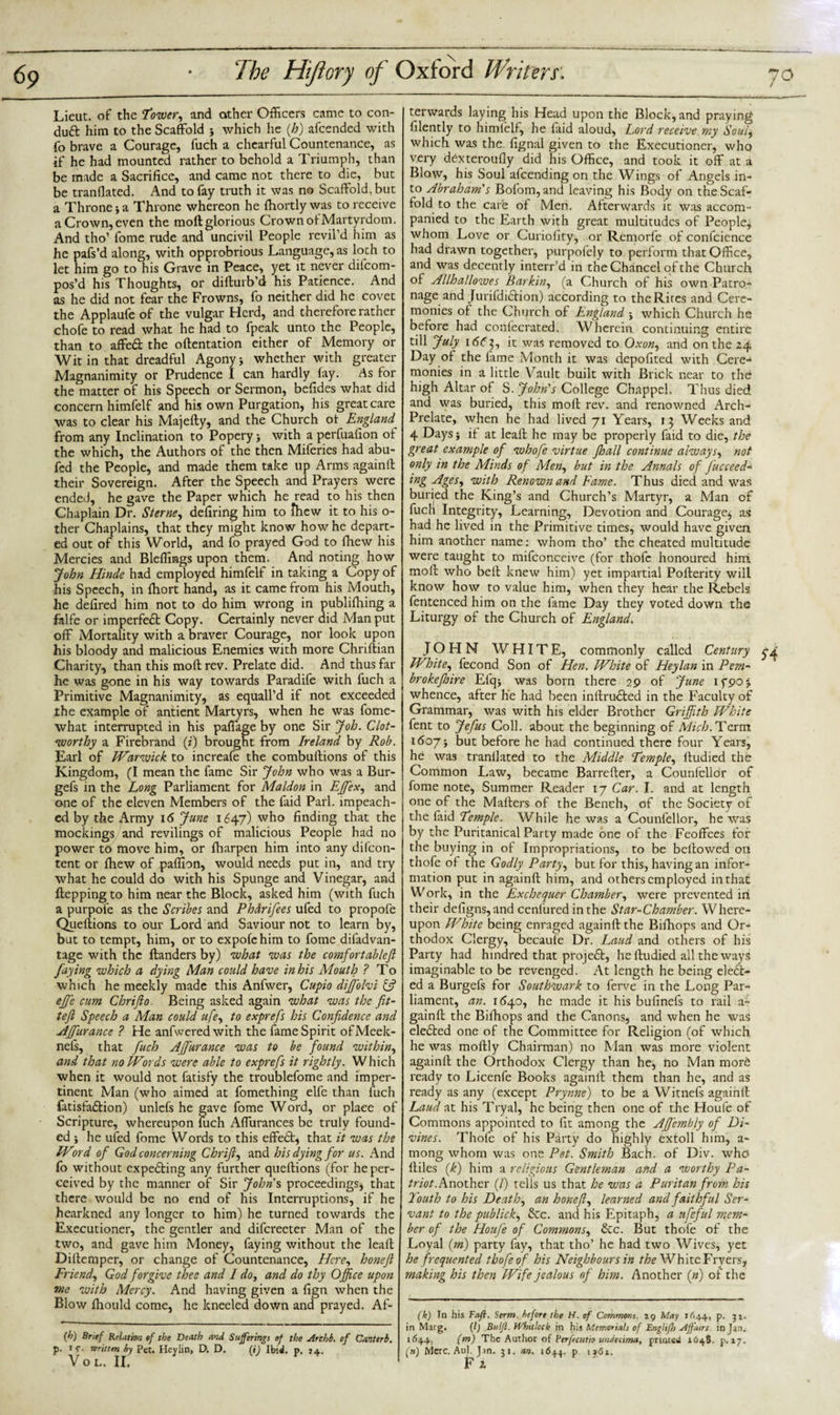 Lieut, of the Tower, and other Officers came to con¬ duct him to the Scaffold } which he (Jo) afcended with fo brave a Courage, fuch a chearful Countenance, as if he had mounted rather to behold a Triumph, than be made a Sacrifice, and came not there to die, but be translated. And to fay truth it was no Scaffold, but a Throne j a Throne whereon he Shortly was to receive a Crown, even the moft glorious Crown of Martyrdom. And tho’ fome rude and uncivil People revil’d him as he pafs’d along, with opprobrious Language, as loch to let him go to his Grave in Peace, yet it never dilcom- pos’d his Thoughts, or difturb’d his Patience. And as he did not fear the Frowns, fo neither did he covet the Applaufe of the vulgar Herd, and therefore rather chofe to read what he had to fpeak unto the People, than to affeft the oftentation either of Memory or Wit in that dreadful Agony j whether with greater Magnanimity or Prudence I can hardly fay. As for the matter of his Speech or Sermon, befides what did concern himfelf and his own Purgation, his great care was to clear his Majefly, and the Church of England_ from any Inclination to Poperywith a perfuafion of the which, the Authors of the then Miferies had abu- fed the People, and made them take up Arms againft their Sovereign. After the Speech and Prayers were ended, he gave the Paper which he read to his then Chaplain Dr. Sterne, defiring him to fhew it to his o- ther Chaplains, that they might know how he depart¬ ed out of this World, and fo prayed God to {hew his Mercies and Bleffings upon them. And noting how John Hinde had employed himfelf in taking a Copy of his Speech, in fhort hand, as it came from his Mouth, he defired him not to do him wrong in publifhing a falfe or imperfedt Copy. Certainly never did Man put off Mortality with a braver Courage, nor look upon his bloody and malicious Enemies with more Chriftian Charity, than this moft rev. Prelate did. And thus far he was gone in his way towards Paradife with fuch a Primitive Magnanimity, as equall’d if not exceeded the example of antient Martyrs, when he was fome- what interrupted in his paflage by one Sir Job. Clot¬ worthy a Firebrand (?) brought from Ireland by Rob. Earl of Warwick to increafe the combuftions of this Kingdom, (I mean the fame Sir John who was a Bur- gefs in the Long Parliament for Maldon in Ejfex, and one of the eleven Members of the faid Pari, impeach¬ ed by the Army 16 June 1647) who finding that the mockings and revilings of malicious People had no power to move him, or fharpen him into any difeon- tent or fhew of paffion, would needs put in, and try what he could do with his Spunge and Vinegar, and ftepping to him near the Block, asked him (with fuch a purpofe as the Scribes and Phdrifees ufed to propofe Quefiions to our Lord and Saviour not to learn by, but to tempt, him, or to expofehim to fome difadvan- tage with the ftanders by) what was the comfortableft faying which a dying Man could have in his Mouth ? To which he meekly made this Anfwer, Cupio dijfolvi &amp; effe cum Chrifto Being asked again what was the fit- tefi Speech a Man could ufe, to exprefs his Confidence and AJfurance ? He anfweredwith the fame Spirit ofMeek- nefs, that fuch AjJ'urance was to be found within, and that no Words were able to exprefs it rightly. Which when it would not fatisfy the troublefome and imper¬ tinent Man (who aimed at fomething elfe than fuch fatisfadlion) unlefs he gave fome Word, or plaee of Scripture, whereupon fuch Affurances be truly found¬ ed j he ufed fome Words to this effedt, that it was the Word of God concerning Chrifi, and his dying for us. And fo without expecting any further queftions (for he per¬ ceived by the manner of Sir John's proceedings* that there would be no end of his Interruptions, if he hearkned any longer to him) he turned towards the Executioner, the gentler and difereeter Man of the two, and gave him Money, faying without the leaft Diftemper, or change of Countenance, Here, honeft Friend., God forgive thee and I do, and do thy Office upon me with Mercy. And having given a fign when the Blow fhould come, he kneeled down and prayed. Af- (h) Brief Relation of the Death and Sufferings of the Archb. of Canterb. p. iv- written by Pet. Heylin, D. D. (i) Ibid. p. 34. V o L. II. terwards laying his Head upon the Block, and praying filently to himlelf, he laid aloud, Lord receive my Soui$ which was the. fignal given to the Executioner, who very dexteroufly did his Office, and took it off at a Blow, his Soul afeending on the Wings of Angels in¬ to Abraham's Bofom,and leaving his Body on the Scaf¬ fold to the care of Men. Afterwards it was accom¬ panied to the Earth with great multitudes of People* whom Love or Curiofity, or Remorfe of confidence had drawn together, purpofeiy to perform that Office, and was decently interr 'd in the Chancel of the Church of Allhallowes Burkin, (a Church of his own Patro¬ nage and Jurifdidlion) according to the Rites and Cere¬ monies of the Church of England * which Church he before had confecrated. Wherein continuing entire till July 1ddj, it was removed to Oxon, and on the 24 Day of the fame Month it was depofited with Cere¬ monies in a little Vault built with Brick near to the high Altar of S. John's College Chappel. Thus died and was buried, this moft rev. and renowned Arch- Prelate, when he had lived 71 Years, 13 Weeks and 4 Days* if at leaft he may be properly faid to die, the great example of whofe virtue fhall continue always, not only in the Minds of Aden, but in the Annals of fucceed- ing Ages, with Renown and Fame. Thus died and was buried the King’s and Church’s Martyr, a Man of fuch Integrity, Learning, Devotion and Courage* as had he lived in the Primitive times, would have given him another name: whom tho’ the cheated multitude were taught to mifconceive (for thofc honoured him moft who beft knew him) yet impartial Pofterity will know how to value him, when they hear the Rebels fentenced him on the fame Day they voted down the Liturgy of the Church of England. JOHN WHITE, commonly called Century White, fecond Son of Hen. White of Heylan in Pem¬ broke f lire Efq* was born there 29 of June ifpoj whence, after he had been inftrudted in the Faculty of Grammar, was with his elder Brother Griffith White fent to Jefus Coll, about the beginning of Alich. Term 1 do7* but before he had continued there four Years, he was tranllated to the Middle Temple, ftudied the Common Law, became Barrefter, a Counfcllor of fome note, Summer Reader 17 Car. I. and at length one of the Mailers of the Bench, of the Society of the faid Temple. While he was a Counfellor, he was by the Puritanical Party made one of the Feoffees for the buying in of Impropriations, to be bellowed on thofe of the Godly Party, but for this, having an infor¬ mation put in againft him, and others employed in that W ork, in the Exchequer Chamber, were prevented in their deligns, and cenlured in the Star-Chamber. Where¬ upon White being enraged againft the Bifhops and Or¬ thodox Clergy, becaule Dr. Laud and others of his Party had hindred that projedt, he ftudied all the ways imaginable to be revenged. At length he being elebt- ed a Burgefs for Southwark to ferve in the Long Par¬ liament, an. 1540, he made it his bufinefs to rail a- gainft the Bifhops and the Canons, and when he was elebted one of the Committee for Religion (of which he was moftly Chairman) no Man was more violent againft the Orthodox Clergy than he, fto Man morb ready to Licenfe Books againft them than he, and as ready as any (except Prynne) to be a Witnefs againft Laud at his Tryal, he being then one of the Houle of Commons appointed to fit among the AJJ'embly of Di¬ vines. Thofe of his Party do highly extoll him, a- mong whom was one Pet. Smith Bach, of Div. who ftiles (k) him a religious Gentleman and a worthy Pa¬ triot. Another (/) tells us that he was a Puritan from his Touth to his Death, an honeft, learned and faithful Ser¬ vant to the publick, &amp;c. and his Epitaph, a nfeful mem¬ ber of the Houfe of Commons, &amp;c. But thofe of the Loyal (m) party fay, that tho’ he had two Wives, yet he frequented thofe of his Neighbours in the White Fryers, making his then Wife jealous of him. Another (n) of the (k) In his Faft. Serm. before the H. of Commons, 19 May 1644, p. 31. in Marg. (1) Bulfl. Whitlock in his Memorials of EnglifJs Affairs in Jan. 1644. (m) The Author of Perfectitio undetima, printed 1648. p. 17. ('») Merc. Aul. Jin. 31. an. 1644. p i»6t, Fi