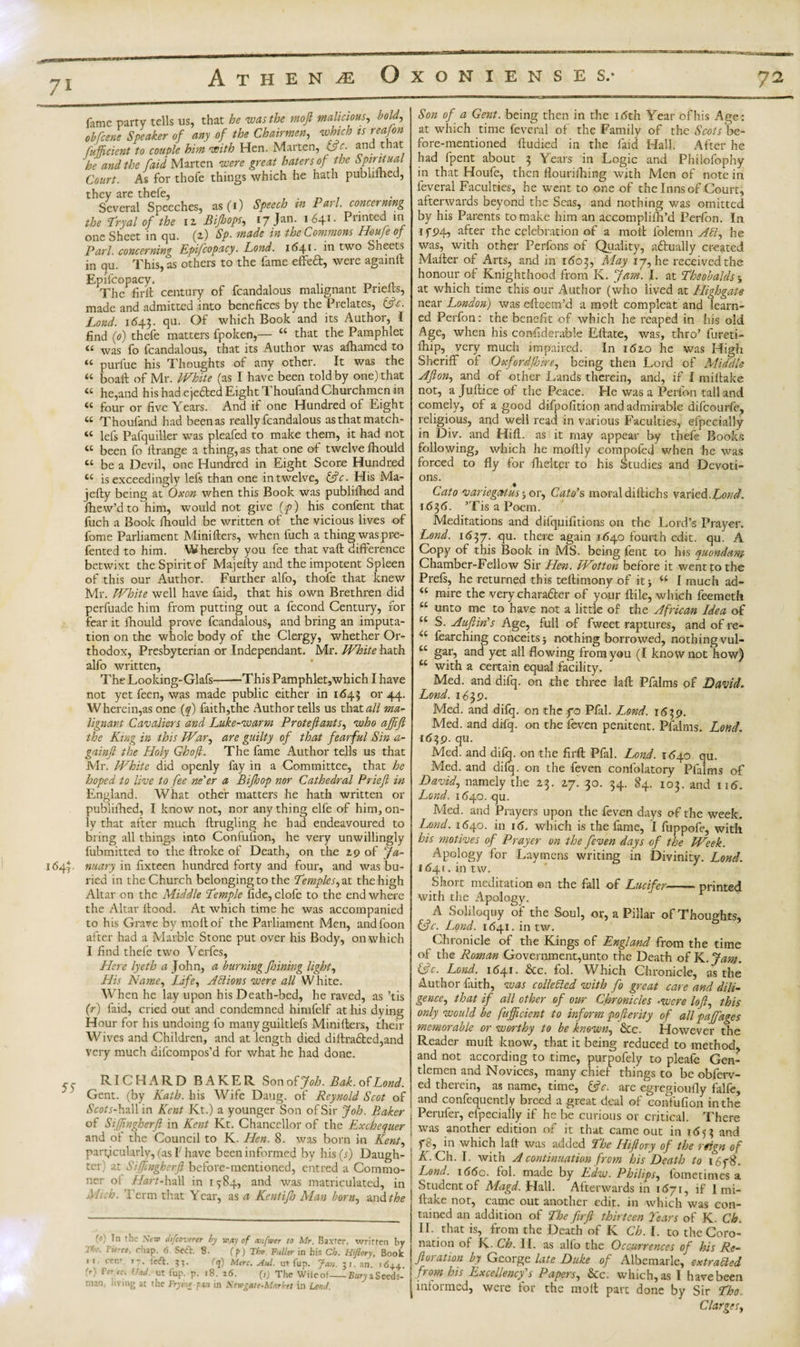 1&lt;54r 55- fame parry tells us, that he was the moft malicious, bold, obfeene Speaker of any of the Chairmen, which is reafon fuff dent to couple him with Hen. Marten, L&gt;c. and that he and the [aid Marten were great haters of the Spiritual Court. As for thole things which he hath pubhined, they are thefe, , . _ , Several Speeches, as (1) Speech in Pari concerning the Tryal of the 12 Bijhops, 17 Jan. 1641* Printed in one Sheet in qu. (2) Sp. made in the Commons Houje of Pari, concerning Epifcopacy. Lond. 1641 • two Sheets in qu. This, as others to the fame effedt, were againlt Epifcopacy, . A The firft century of fcandalous malignant I rielts, made and admitted into benefices by the Prelates, &amp;c. Lond. i&lt;543- qu. Of which Book and its Author, I find (0) thefe matters fpoken,— “ that the Pamphlet t£ was fo fcandalous, that its Author was afiiamcd to u purfue his Thoughts of any other. It was the “ boaft of Mr. White (as I have been told by one) that « he,and his had ejefted Eight Thoufand Churchmen m « four or five Years. And if one Hundred of Eight “ Thoufand had beenas really fcandalous as that match* tc lefs Pafquiller was pleafed to make them, it had not « been fo ftrange a thing, as that one of twelve fiiould « be a Devil, one Hundred in Eight Score Hundred cc is exceedingly lefs than one in twelve, &amp;c. His Ma- jefty being at Oxon when this Book was publifhed and fhew’d to him, would not give (p) his confent that fuch a Book fhould be written of the vicious lives of fome Parliament Minifters, when fuch a thing waspre- fented to him. Whereby you fee that vaft difference betwixt the Spirit of Majelty and the impotent Spleen of this our Author. Further alfo, thofe that knew Mr. White well have faid, that his own Brethren did perfuade him from putting out a fecond Century, for fear it fhould prove fcandalous, and bring an imputa¬ tion on the whole body of the Clergy, whether Or¬ thodox, Presbyterian or Independant. Mr. White hath alfo written, The Looldng-Glafs-This Pamphlet,which I have not yet feen, was made public either in 1645 or 44. Wherein,as one (q) faith,the Author tells us that all ma¬ lignant Cavaliers and Luke-warm Protefiants, who affifi the King in this War, are guilty of that fearful Sin a- gainft the Holy Ghofl. The fame Author tells us that Mr. White did openly fay in a Committee, that he hoped to live to fee ne'er a Bifhop nor Cathedral Priefi in England. What other matters he hath written or publilhed, I know not, nor any thing elfe of him, on¬ ly that after much flrugling he had endeavoured to bring all things into Confufion, he very unwillingly fubmitted to the ftroke of Death, on the 29 of Ja¬ nuary in fixteen hundred forty and four, and was bu¬ ried in the Church belonging to the Temples, at the high Altar on the Middle Temple fide, clofe to the end where the Altar flood. At which time he was accompanied to his Grave by molt of the Parliament Men, andfoon after had a Marble Stone put over his Body, on which I find thefe two Verfes, Here lyeth a John, a burning fhining light, His Name, Life, Actions were all W hite. When he lay upon his Death-bed, he raved, as ’tis (r) faid, cried out and condemned himfelf at his dying Hour for his undoing fo many guiltlefs Minifters, their Wives and Children, and at length died dillra£ted,and very much difeompos’d for what he had done. RICHARD BAKER Sono^Joh. Bak.olLond. Gent, (by Kath. his Wife Dang, of Reynold Scot of iSco/i-hall in Kent Kt.) a younger Son of Sir Job. Baker of Siffngherft in Kent Kt. Chancellor of the Exchequer and of the Council to K. Hen. 8. was born in Kent, particularly, (as I have been informed by his (j) Daugh¬ ter) at Siffngherft before-mentioned, entred a Commo¬ ner oi Hart-hall in 1^84, and was matriculated, in Mich. Term that Year, as a Kentijh Man born, and the (*) In t he Sew chfcoverer by way of anfwer to Mr. Baxter, written by i&gt; . luree, chap. 6. Seft. 8. (p) Tho. -Fuller in his Ch. Hiftory, Book  wnf- left. ??. r&lt;j) Merc. Aul. ut top. Jan. 5r. an. .6++. CM terec. Und. ut iup. p. 18. 16. (,) The Wile of-SarvaSecds- nian; living at the Frymtpan in Sew gate-Market in Lond. Son of a Gent, being then in the i&lt;5th Year ofhis Age: at which time feveral of the Family of the Scots be¬ fore-mentioned ftuaied in the faid Hall. After he had fpent about 3 Years in Logic and Philofophy in that Houfe, then flourifhing with Men of note in feveral Faculties, he went to one of the Inns of Court, afterwards beyond the Seas, and nothing was omitted by his Parents to make him an accomplifh’d Perfon. In ifP4, after the celebration of a moft folemn Ad, he was, with other Perfons of Quality, actually created Matter of Arts, and in 1603, May 17, he received the honour of Knighthood from K. Jam. I. at Theobalds \ at which time this our Author (who lived at ILighgate near London) was efteem’d a moft compleat and learn¬ ed Perfon: the benefit of which he reaped in his old Age, when his confiderable Eftate, was, thro’ fureti- fhip, very much impaired. In 1610 he was High Sheriff of Oxford/hire, being then Lord of Middle Afton, and of other Lands therein, and, if I miftake not, a Juftice of the Peace. He was a Perfon tall and comely, of a good difpofition and admirable difeourfe, religious, and well read in various Faculties, efpeeially in Div. and Hifl. as it may appear by thefe Books following, which he moftly compofed when he was forced to fly for ftiekpr to his Studies and Devoti¬ ons. Cato var legal us y or, Cato's moral diftichs varied. Lond. 1636. ’Tis a Poem. Meditations and difquifitions on the Lord’s Prayer. Lend. 1637. qu. there again 1640 fourth edit. qu. A Copy of this Book in MS. being fent to his quondam Chamber-Fellow Sir Hen. Wotton before it went to the Prefs, he returned this teftimony of itj £t I much ad- “ mire the very character of your ftile, which feemeth “ unto me to have not a little of the African Idea of “ S. Auftin's Age, full of fweet raptures, and of re- u fearching conceits 5 nothing borrowed, nothing vul- “ gar? a°d yet all flowing from you (I know not how) u with a certain equal facility. Med. and difq. on the three laft Pfalms of David. Lond. 1639. Med. and difq. on the fo Pfal. Lond. 1539. Med. and difq. on the feven penitent. Pfalms. Lond. id39. qu. Med. and difq. on the firft Pfal. Lond. 1640 qu. Med. and difq. on the feven confolatory Pfalms of David, namely the 23. 27. 30. 34. 84. 103. and 116. Lond. 1(540. qu. Med. and Prayers upon the feven days c&gt;f the week. Lond. 1640. in 1 &lt;5. which is the lame, I fuppofe, with his motives of Prayer on the feven days of the Week. Apology for Laymens writing in Divinity. Lond. 1641. in tw. Short meditation ©n the fall of Lucifer-printed with the Apology. A Soliloquy of the Soul, or, a Pillar of Thoughts, &amp;c. Lond. 1641. in tw. Chronicle of the Kings of England from the time of the Roman Government,unto the Death of K. Jam. (ftc. Lond. 1641. &amp;c. fol. Which Chronicle, as the Author faith, was collected with fo great care and dili¬ gence, that if all other of our Chronicles ■were loft, this only would be fufficient to inform pofterity of all pajffages memorable or worthy to be known, &amp;c. However the Reader mu ft know, that it being reduced to method, and not according to time, purpofely to pleafe Gen¬ tlemen and Novices, many chief things to be obferv- ed therein, as name, time, fcjV. are egregioufly falfe, j and confequcntly breed a great deal of confufion in the j Perufer, efpeeially if he be curious or critical. There ; was another edition of it that came out in 1653 and , 111 which laft was added The Hiftory of the reign of : if. Ch. I. with A continuation from his Death to 16f 8. | Lond. 1660. fol. made by Edw. Philips, fometimes a Student of Magd. Hall. Afterwards in 1 &lt;57r, if I mi¬ ftake not, came out another edit, in which was con¬ tained an addition of The firft thirteen Tears of K. Ch. II. that is, from the Death of K Ch. I. to the Coro¬ nation of K. Ch. II. as aHo the Occurrences of his Re¬ ft oration by George late Duke of Albemarle, extracted fft °jn his Excellency^ s Papers, &amp;c. which, as I have been informed, were for the moft part done by Sir Tho ClargeSy