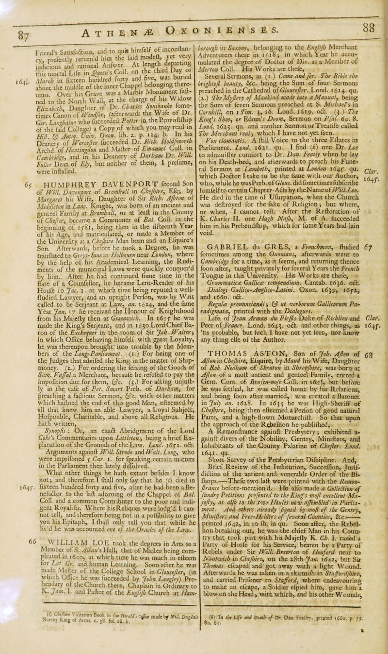 87 88 Friend’s Satisfaction, and to quit himfelf ofinconft^' cv, prefently return’d him the laid modell, ye y judicious and rational Anfwer. At length departing this mortal Life in Queens Coll, on the thud Day i6sl March in fixteen hundred forty and five, was bun 4‘ about the middle of the inner Chappel belonging there¬ unto. Over his Grave was a Marble Monument fan¬ ned to the North Wall, at the charge of his Widow Elizabeth, Daughter of Dr. Charles Sombanke fome- times Canon of Wind for, (afterwards the Wile of r- Ger Langbaine who fucceeded Potter ia the Provoftfhip of the laid College) a Copy of which you may read in Hid 13 Anttq. Univ. Oxon. lib. 2. p- i H- b. In his Deanery of Wore eft er fucceeded Dr. Rich. Holdfworth Archd. ot Huntingdon and Mailer of Emanuel Coll, m Cambridge, and in his Deanery of Durham Dr. Will Fuller Dean of Ely, but neither of them, I prefume, were initialled. 6y HUMPHREY DAVENPORT fecond Son of Will. Davenport of Bromhall in Che/hire, Efq, by Margaret his Wife, Daughter of Sir Rich. Aftoton of Middleton in Lane. Knight, was born of an ancient and genteel Family at Bromhall, or at leail in the County of Chefter, became a Commoner of Bal. Coll, in the beginning of 1781, being then in the fifteenth Year of his Age, and matriculated, or made a Member of the Univerfity as a Chejhire Man born and an Efquire’s Son. Afterwards, before he took a Degree, he was tranflated to Greys-Inns m Holbourn near London, where by the help of his Academical Learning, the Rudi¬ ments of the municipal Laws were quickly conquer’d by him. After he had continued fome time in the ftate of a Counfelior, he became Lent-Reader of his Houfe to Jac. i. at which time being reputed a well- ftudied Lawyer, and an upright Perfon, was by Writ called to be Serjeant at Law, an. 162,4, and the fame Year fun. 17 he received the Honour of Knighthood from his Majelly then at Greenwich. In 1627 he was made the King’s Serjeant, and in 1650 Lord Chief Ba¬ ron of the Exchequer in the room of Sir Job. Walter j in which Office behaving himfelf with great Loyalty, he was thereupon brought into trouble by the Mem¬ bers of the Long-Parliament. (1.) For being one of the Judges that advifed the King in the matter of Ship- money. (2.) For ordering the feizing of the Goods of Sam. Vaffal a Merchant, becaufe he refufed to pay the impofition due for them, &amp;c. (3.) For adting unjull- ly in the cafe of Pet. Smart Preb. of Durham, for preaching a factious Sermon, &amp;c. with other matters which hallned the end of this good Man, elleemed by all that knew him an able Lawyer, a Loyal Subjedt, Hofpitable, Charitable, and above all Religious. He hath written, Synopfis : Or, an exadt Abridgment of the Lord Coke's Commentaries upon Littleton being a brief Ex¬ planation of the Grounds of the Law. Lond. 16yz. odt. Arguments againll Will. Strode and Walt. Long, who were imprifoned y Car. 1. for fpeaking certain matters in the Parliament then lately diflblved. What other things he hath extant befides I know not y and therefore I lhall only fay that he (i) died in 1647. fixteen hundred forty and five, after he had been aBe- nefadtor to the lalt adorning of the Chappel of Bal. Coll, and a common Contributer to the poor and indi¬ gent Royalills. Where hisReliques were lodg’d I can¬ not tell, and therefore being not in a poffibility to give you his Epitaph, I Lhall only tell you that while he liv’d he was accounted one of the Oracles of the Law. bd V ILLI A M LO E took the degrees in Arts as a Member of S. Alban's Hall, that of Mailer being com- pleated in t&lt;5oo, at which time he was much in elleem for Lat. Gr. and human Learning. Soon after he was made A filter of the College School in Gloucefter, (in which Office he was fucceeded by John Langley) Pre¬ bendary of the Church there, Chaplain in Ordinary to K. jam. I. and Pallor of the Englifto Church at Ham- borough in Saxony, belonging to the Englifb Merchant Adventurers there in 1618 &gt; in which Year he accu¬ mulated the degree of Dodtor of Div. as a Member of Merton Coll. His Works are thele, Several Sermons, as (1.) Come and fee. The Bible the brighteft beauty, &amp;c. being the Sum of four Sermons preached in the Cathedral of Gloucefter. Lond. 1614. qu. (z.) The My fiery of Mankind made into a Manual, being the Sum of leven Sermons preached at S. Michael's in Cornhill, on 1 Him. 3, 16. Lond. 1619. o£t. (3.) The King's Shoe, or Edomb Doom, Sermon on Pfal. 60. 8. Lond. 1623. qu. and another Sermon or Treatife called The Merchant real5 which I have not yet feen. Vox clamantis. A Hill Voice to the three Ellates in Parliament. Lond. 1621. qu. I find (k) one Dr. Loe to adminifler comfort to Dr. Dan. Featly when he lay on his Death-bed, and afterwards to preach his Fune¬ ral Sermon at Lambeth, printed at London 1647. qu. gjar which Dodtor I take to be the fame with our Author, [(5 ’ who, while he was Preb. of Glouc. did fometimes fubferibe ’ himfelf to certain Chapter-Adis by theName of Will.Leo. He died in the time of Ufurpation, when the Church was dcllroyed for the fake of Religion &gt; but where, or when, I cannot tell. After the Reftoration of K. Charles II. one Hugh Najh, M. of A. fucceeded him in his Prebendfhip, which for fome Years had lain void. GABRIEL du GRES, a Frenchman, fludied 67 fometimes among the Oxonians, afterwards went to Cambridge for a time, as it feems, and returning thence foon after, taught privately for feveral Years the French Tongue in this Univerfity. His Works are thefe, Grammaticus Gallic a compendium. Cantab. 1636. ocb. Dialogi Galiico-Anglico-Latins. Oxon. 1639, 16723 and 1660. odt. Regulas pronunciandi -y 13 ut verb or um Gallicorum Pa- radigmata, printed with the Dialogues. Life of Jean Arman du Pleftis Duke of Richlieu and Clar. Peer of France. Lond. 1643. odt. and other things, as 1647. ’tis probable, but fuch I have not yet feen, nor know any thing elfe of the Author. THOMAS ASTON, Son of Job. Afton of ,53 AftonmChefhire, Efquire, by Maud his Wife, Daughter of Rob. Nedham of Shenton ill Shropfhire, was bom at Afton of a molt antient and genteel Family, entred a Gent. Com. of Bra fen-nofe C oil. in 1627, but before he was fettled, he was called home by his Relations, and being foon after married, was created a Baronet in July an. 1628. In 1635 he was High-Sheriff of Chejhire, being then elleemed a Perfon of good natural Parts, and a high-flown Monarchill. So that upon the approach of the Rebellion he publifhed, A Remonltrance againll Presbytery j exhibited a- gainil divers of the Nobility, Gentry, Minilters, and Inhabitants of the County Palatine of Chefter. Lond. 1641. qu. Short Survey of the Presbyterian Difcipline. And, Brief Review of the Inllitution, Succeffion, Jurifi- didtion of the antient and venerable Order of the BL fhops.—Thefe two laft were printed with the Remon- ftrance before-mention'd. He alfo made a Collection of fundry Petitions prefented to the King's moft excellent Ma- jefty, as alfo to the two Houfes now ajfembled in Parlia¬ ment. And others already ftgned by moft of the Gentry, Minifters and Free-Hclders of feveral Counties, &amp;c.- printed 1642, in 10 Ih. in qu. Soon after, the Rebel¬ lion breaking out, he was the chief Man in his Coun¬ try that took part with his Majelty K. Ch. I. railed a Party of Horfe for his Service, beaten by a Party of Rebels under Sir Will. Breerton of Honford near to Nantwich in Chejhire, on the 28th Jan. 1642, but Sir Thomas efcaped and got away with a light Wound. Afterwards he was taken in a skirmifh in Staff ordjhire, and carried Prifoner to Stafford, where endeavouring to make an efcape, a Soldier efpied him, gave him a blow on the Head &gt; with which, and his other Wounds, (!) Chef,be Vifitation Book in the Herald's Ojftce madebf Will. Dmialt Norroj King of Arms, c. 38. fol. iS. b. * (It) In lb* Life and Death of Dr. Dan, Featley, printed 1660. p. 77.' 8o, Sr. a