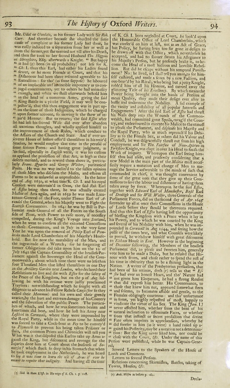 Mr. Uclal or Uvedale^ as his former Lady with Sir Rob, Carr. And therefore becaufe fhe obje£led the fame caufe of complaint as his former Lady had done, he was eafily induced to a feparation from her as well as irom the former,yet fhe married not rill after his Death, and then the took to her fecond Husband Tho. Fliggons ot Shropjhire, Efqj afterwards a Knight. “ But happy 46 it had (y) been (in all probability) not lels for K. “ Ch. I. than this Earl, had either his Ladies found “ fewer, or he more Friends at Court, and that his Dishonour had been there relented agreeable to his u Extraction : for tho) (as fome fuppofe) he laboured “ of an implacable and invincible impotency as tocon- 44 jugal concernments, yet to others he had animolity 44 enough, and when we fhall afterwards behold him 1,6 in the head of a numerous Army, giving the faid • King Battle in a pircht Field, it may well becon- u jeCtur’d, that this then engagement was in part up- 4‘ on thefcore of thofe Indignities, which he charged 44 upon former account, fo moving is the fhew of in- wC jur’d Honour. But to return &gt; the faid EJfex after he had left his fecond Wife did ever after abandon all uxorious thoughts, and wholly applied himfclf to the improvement of thofe Rules, which conduce to the Affairs of the Church and State. And if ever un¬ lever er Hours of leifure offer’d themfelves in his retir’d Studies, he would employ that time in the perufal of fome ferious Poem: and having great judgment, as ’tis faid, efpecially in Englijh verfe, it was his cuftom to applaud the profelfion of that Art, as high as their defects merited, and to reward them above it, particu¬ larly Franc. Quarles and George Wither, puritanical Poets. He was no way inclin’d to the fullen opinion of thofe Men who difclaim the Mufes, and efteem all Poems to be as unlawful as unprofitable. In the latter end of Aug. 1636, at what time’K. Ch. I. and his royal Confort were entertain’d in Oxon, the faid Rob. Earl of EJfex being then there, he was actually created Mailer of Arts again, and in 1639 he was made Lieu¬ tenant-General of the Foot, under Thomas Earl of A- rundel the General, when his Majelly went to Fight the Scottijh Covenanters. In 164; he was by Bill in Par¬ liament made General of all the Forces on the South fide of Trent ^ with Power to raife more, if neceffity compelled, during the King’s Voyage into Scotland, when he went to confirm all the extorted Conceffions to thofe Covenanters, and in July in the very fame Year he was upon the removal of Philip Earl of Pem¬ broke made Lord Chamberlain of his Majelly’s Houfe- hold. But fee now the mutability of the Man, and the ingratitude of a Wretch 3 for he forgetting all former Obligations did take upon him on the iz of July 1641 the Captain Generalihip of the hcadlefs Par¬ liament againft the Sovereign the Head of the Com¬ monwealth j about which time there were no lefs than four Thoufand Men that lifted themfelves in one Day an the Artillery Garden near London, who declared their Resolutions to live and die with EJfex for the fafety of the Peace of the Kingdom, but on the 9 of Aug. fol¬ lowing he with his retinue were juftly proclaimed Traytors: notwithstanding which he fought with all diligence to advance his Fellow Rebels Caujefior fo they called their Mammon) and his own and their greedy avarice,by the hurt and ext ream damage of his Country and the fubverfion of the public Peace. The particu¬ lars of which, and how he was fometimes beaten and Sometimes did beat, and how he loft his Army near Lejlhiel in Cornwall, where they were impounded by the Royal Party, while in the mean time he himfelf was roi ced to take a Cock-boat at Foy to be convey’d to Plymouth to prevent his being taken Prifoner or ilain, the common Prints and Chronicles will tell you What was it thatdifpofed this Earl to take up Arms a- gainft the King, but difeontent and revenge for the Injuries done him at Court about the bufinefs of So¬ rter Jet? which Stuck fo deep in his Stomach that when he took employment in the Netherlands, he was heard to fly it was time to learn the uje of Arms if ever he meant to requite that indignity. And having all the time of K. Ch. I. been negleCtcd at Court, he look’d upon the Honourable Office of Lord Chamberlain, which was confer'd on him at.Iaft, not as an Aft of Grace, but Policy, he having been too far gone in defign to be drawn oft with that Office} which nevertheless he accepted, and had no Sooner Sworn his Allegiance to his Majesty’s Perfon, but he prefently brake it, to be¬ come the Head of a molt hideous and horrible Rebel¬ lion. But did he efcapc. without his temporal Punifh* ment? No: he lived, as I shall tell you anon,to fee him™ Self cafhired, and made a lcorn by a new. Faction, and out-brav d by his Rival} whobeing but a petty Knight, robb d him ot all his Honour, and carried away the glittciing 1 itle ot his Excellency. By which means the Power being brought into the hands of Peribns of mean Quality, they made their defign ever after to baffle and undermine the Nobility. A fad example of the vanity and instability of all popular Interefts and Engagements ! After the faid Earl of EJfex had thruft his Nails deep into the Wounds of the Common¬ wealth, had committed great Spoils, ravag’d the Coun¬ try, and endeavoured to execute his Malice to theutmoft to pleafe the Parliament, and difpleafe his Majefty and the Royal Party, who as much reproach’d his Debi¬ lity as to the Female Sex, as others did his Valour and ConduCt, he was difgracefully thruft out from his high employment and Sir Tho. Fairfax of Nun■»Apleton in Yorkjhire Knight,was clapt in over his Head to finifii the Work of iniquity. Whereupon the Earl feeing him¬ felf thus laid afide, and prudently considering that a new Model in the main part of the Militia mull necef- farily require a mutation and change of Men to ma¬ nage the Service anfwerable to the minds of fuch that commanded in chief, it was thought convenient by ome of the great ones that they give up their Com- miffionstofavethe labour and difhonourof having them taken away by force. Whereupon he the faid Efexy together with Edward Earl of Manchejler, Bafil Earl of Denbigh and Sir Will. Waller, three Generals of the Parliament Forces, did on the fecond day of Apr. 1*545* furrender up all at once their Commiffions in theHoufe of Lords before they fhould be thereunto required. And thus this Earl of EJfex having loft the opportunity of bleffing the Kingdom with a Peace when it lay in his Power, and to which he was courted by the King and leveral of his Nobility with him, when he was im¬ pounded in Cornwall in Aug. 1644, and feeing how the pulfe of the times beat, and what Counfels were likely to prevail, he withdrew himfelf with great difeontent to Eltham Houfe in Kent. However in the beginning of December following, the Members of the headleis Parliament did, to pleafe and fweeten him, generally vote him to be made a Duke, but he refufed that Ho¬ nour with fcorn, and chofe rather to fpend the reft of his time in obfeurity than to be a ihining light in the Nation. A writer of the Presbyterian perfuafion, that had been of his retinue, doth (f) tells us that “ Ef “ [ex had ever an honeft Heart, and tho’ Nature had 44 n°t given him Eloquence, he had a ftrong Reafori 44 that did exprefs him better. His Countenance, to 44 thofe that knew him not, appeared fomewhat ftern 44 and folemn, to Intimates affable and gentle, to the 44 Females obligingly courteous: and tho’ unfortunate 44 in fome, yet highly refpeCted of mod, happily to &lt;c vindicate the virtue of his Sex. The King (Jam. I.) 44 never affeCted him, whether from the bent of his 44 natural inclination to effeminate Faces, or whether 44 from that inftinCfc or fecret prediction that divine 44 Fate often imprints in apprehenfion, whereby he 44 did forefee in him (as it were) a hand railed up a- 44 gainfthisPoftcrity,maybe a notation not a determina- 44 tion: But the King never liked him, nor could he 44 clofe with the Court, &amp;c. Under the name of this Perfon were publifhed, while he was Captain-Gene¬ ra ly Several Letters to the Speakers of the Houfe of Lords and Commons. Letters to feveral Perfons. Relations concerning. Skirmifhes, Battles, taking of Towns, Houfes, &amp;c. (i) Ibid in Hatn. UEjt. in The reign of K. Ch. i. p 118. (r) Arth. iVilfmi as before p. 161. Decla-