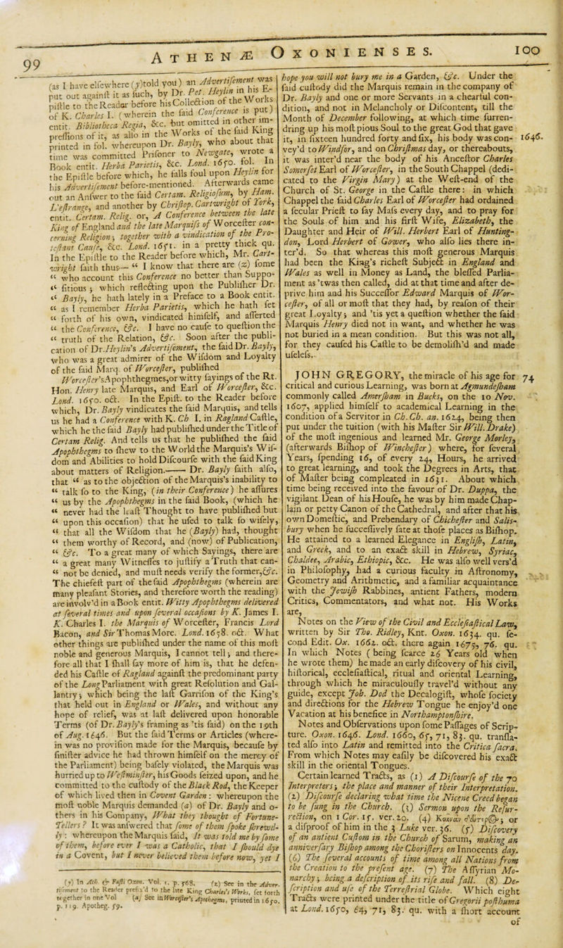 IOO (■as I haveelfewhere(,)told you) an AdvemfementyK put out a^ainft it as fob, by Dr Pc,. piftle to the Reader before hisCoHea.onof the Woik of K. Charles I. (wherein the faid Conference p ) emit. Bibliotheca Regia, See. but omitted in other im preffiom of it, as alio in the Works ot the Cud King printed in fol. whereupon Dr. Bayly, who about that time was committed Prifoner to Newgate, wrote » Book emit. Hirba Parieiii, Sec Loud i«po. to . in the Epiftle before which, he tails toul upon He)hr. fo his Advertifement before-mentioned. Atterwaids came out an Anfwcr to the laid Certain. Religtofum, by Ham- L'elirawe, and another by Chriflop. Cartwright of lotk, emit. Certam. Rclig. or, A Conference between the late Ring of England and the late Marqaifs of Worceltei con- earnin'? Religion together with a vindication of the Aro¬ se/la nt Can/e, &amp;c. Lend. i6gi. in a pretty thick qu. In the Epittlc to the Reader before which, Mr. C,art- wright faith thus— “ I know that there are {z) lome “ who account this Conference no better than Suppo- t£ fitious y which reflecting upon the Publifher Dr. “ Bayly, he hath lately in a Preface to a Book entit. « as I remember Herba Parietis, which he hath fet « forth of his own, vindicated himfelf, and afferted u the Conference, (flc. I have no caufe to queftion the £C truth of the Relation, &amp;c. Soon alter the publi¬ cation of Dr. Hey lin's Advertifement, the faid Dr. Bayly, who was a great admirer of the Wifdotn and Loyalty of the faid Marq. of Worcefler, publifhed ^ oree/er’sApophthegmes,or witty fayings of the Rt. Hon. Henry late Marquis, and Earl of Worcefler, &amp;c. land. 16fo. oft. In the Epift. to the Reader before which, Dr. Bayly vindicates the faid Marquis, and tells us he had a Conference with K. Ch I. in Ragland Caftle, which he the faid Bayly had publifhed under the Title of Certam Relig. And tells us that he publifhed the faid Apophthegms to fhew to the World the Marquis’s Wif- dom and Abilities to hold Difcourfe with the faid King about matters of Religion.-Dr. Bayly faith alfo, that “ as to the objection of the Marquis’s inability to “ talk fo to the King, {in their Conference) he afllires « us by the Apophthegms in the faid Book, (which he never had the leaft Thought to have publifhed but upon this occafion) that he ufed to talk fo wifely, “ that all the Wifdotn that he {Bayly) had, thought tt them worthy of Record, and (now) of Publication, “ &amp;c. To a great many of which Sayings, there are t£ a great many Witneffes to juftify a Truth that can- « not be denied, and mull needs verify the former,&amp;V. The chiefefl part of the faid Apophthegms (wherein are many pleafant Stories, and therefore worth the reading) are involv’d in a Book entit. Witty Apophthegms delivered at fevetal times and upon feveral occafions by K. James I. K. Charles I. the Marquis of Worcefler, Francis Lord Bacon, and Sir Thomas More. Land. 1658. oCt. What other things are publifhed under the name of this moil noble and generous Marquis, I cannot tell &gt; and there¬ fore all that I fhall fay more of him is, that he defen¬ ded his Caftle of Ragland againft the predominant party of the Long Parliament with great Refolution and Gal¬ lantry j which being the laft Garrifon of the King’s that held out in England or Wales, and without any hope of relief, was at laft delivered upon honorable Terms (of Dr. Bayly's framing as ’tis faid) on the ipth of Aug. 1646. But the Paid Terms or Articles (where¬ in was no provifton made for the Marquis, becaufe by finifter advice he had thrown himfelf on the mercy of the Parliament) being bafely violated, the Marquis was hurried up to We,(Iminfter, his Goods feized upon, and he committed to the cuftody of the Black Rod, the Keeper of which lived then in Covent Garden: whereupon the fnoft noble Marquis demanded (a) of Dr. Bayly and o- thers in his Company, What they thought of Fortune- sellers ? It was anfwered that fame of them [poke fijrewd- ly : whereupon the Marquis faid, It was told me by fome of them, before ever I was a Catholic, that I fhould dye in a Covent, but I never believed them before now, yet I &lt;( u O') Tn Ath- &amp; FaF‘ Oxon■ Voi- '• p. f68. U) See in the Athrr- 11 emtnt to the Reader prefix'd to the late Kins; Charles’s Works, fet forth together in one Vol (4, See in Worcefier’s Afothtvms, printed in 1 6,-o. p.119. Apotheg. fy. “ 3 hope you will not bury me in a Garden, &amp;c. Under the faid cuftody did the Marquis remain in the company of Dr. Bayly and one or more Servants in a chearful con¬ dition, and not in Melancholy or Difcontent, till the Month of December following, at which time furren- dring up his moft pious Soul to the great God that gave it, in fixteen hundred forty and fix, his body was con- vey’d to Windfor, and on Chriflmas day, or thereabouts, it was inter’d near the body of his Anceftor Charles Somerfet Earl of Worcefler, in the South Chappel (dedi¬ cated to the Virgin Mary) at the Weft-end of the Church of St. George in the Caftle there: in which Chappel the faid Charles Earl of Worcefler had ordained a fecular Prieft to fay Mafs every day, and to pray for the Souls of him and his firft Wife, Elizabeth, the Daughter and Heir of Will. Herbert Earl of Hunting- don. Lord Herbert of Gower, who alfo lies there in¬ ter’d. So that whereas this moft generous Marquis had been the King’s richeft SubjeCt in England and Wales as well in Money as Land, the blefled Parlia¬ ment as ’twas then called, did at that time and after de¬ prive him and his Succeftor Edward Marquis of FVor- cejler, of all or moft that they had, by reafon of their great Loyalty * and ’tis yet a queftion whether the faid Marquis Henry died not in want, and whether he was not buried in a mean condition. But this was not all, for they caufed his Caftle to be demolifh’d and made ufelefs.- JOHN GREGORY, the miracle of his age for 74 critical and curious Learning, was born at Agmundejham commonly called Amerfleam in Bucks, on the 10 Nov. 1607, applied himfelf to academical Learning in the condition of a Servitor in Ch.Ch. an. 1624, being then put under the tuition (with his Mafter Sir Will. Drake) of the moft ingenious and learned Mr. George Morleys (afterwards Biftiop of Winchefler) where, for feveral Years, fpending 16, of every 24, Hours, he arrived to great learning, and took the Degrees in Arts, that of Mafter being compleated in 1631. About which time being received into the favour of Dr. Duppa, the vigilant Dean of his Houfe, he was by him made Chap¬ lain or petty Canon of the Cathedral, and after that his own Domeftic, and Prebendary of Chichefler and Salis¬ bury when he fucceflively fate at thofe places as Biftiop. He attained to a learned Elegance in Englifh, Latint and Greek, and to an exaCt skill in Hebrew, Syriac, Chaldee, Arabic, Ethiopic, &amp;c. He was alfo well vers’d in Philofophy, had a curious faculty in Aftronomy, Geometry and Arithmetic, and a familiar acquaintance with the JewiJh Rabbines, antient Fathers, modern Critics, Commentators, and what not. His Works are, Notes on the View of the Civil and Ec clef aft i cal Law, written by Sir Tho. Ridley, Knt. Oxon. 1634. qu. fe- cond Edit. Ox. 1661. oCt. there again 1675, 7qu. In which Notes ( being fcarce 26 Years old when he wrote them) he made an early difeovery of his civil, hiftorical, ecclefiaftical, ritual and oriental Learning, through which he miraculoufly travel’d without any guide, except Job. Dod the Decalogift, whofe fociety and directions for the Hebrew Tongue he enjoy’d one Vacation at his benefice in Northamptonfhire. Notes and Obfervations upon fome Paflages of Scrip¬ ture. Oxon. 164(5. Lond. 1660, 6f, 71, 83. qu. tranfla- ted alfo into Latin and remitted into the Critica facra. From which Notes may eafily be difeovered his exaCt skill in the oriental Tongues. Certain learned TraCts, as (1) A Difcourfe of the 70 Interpreters; the place and manner of their Interpretation. (2) Difcourfe declaring what time the Nicene Creed began to be flung in the Church, (3) Sermon upon the Re fur- ledtion, on 1 Cot. if. ver.20. (4) Kcavav c/\fCr?p©-&gt; j or a difproof of him in the 3 Luke ver. 36. (f) Difeovery of an antient Cuflom in the Church of Sarum, making an anniverfary Bifloop among theChoriflers on Innocents day. (6) Toe feveral accounts of time among all Nations from the Creation to the prefent age. (7) Lhe Aflyrian Mo¬ narchy, being a defeription of its rife and fall. (8) De¬ fer ipt ion and uf^ of the Ferreflrial Globe. Which eight Ik aCts were punted under the title o\ G^egorii poflbuma nt Lond. 16go, 64, 71, 83. qu. with a fhort account of