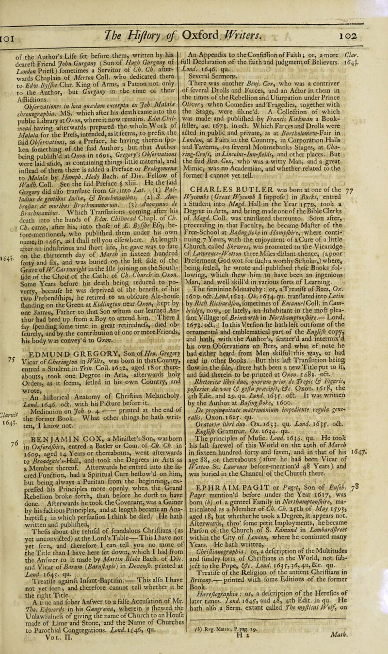 of the Author’s Life fet before them, written by his dearelt Friend John Gurgany (Son of Hugh Gurgany of London Priell) fometimes a Servitor of Ch. Ch. after¬ wards Chaplain of Merton Coll, who dedicated them to Edw.ByfJhe Clar. King of Arms, a Patron not only to the Author, but Gurgany in the time of their Afflictions. Obfervationes in Ioca quredam excerpt a ex Job. Malala.’ chronograohia. MS. which after his death came into the public Library at Oxon, where it now remains. Edm.Chil- mead having afterwards prepared the whole Work of Malala for'the Prefs, intended, as it feems, to prefix the faid Objections, as a Preface, he having therein fpo- ken fomething of the laid Author j but that Authoi being pubhfh’d at Oxon in 1691, Gregory's Objections^ were laid afide, as containing things little matenal, and inftead of them there is added a Preface or Prolegomena■ to Malala by Humph. Hody Bach, of Div. Fellow of IVadh.Coll See the faid Preface § xliii. He the faid Gregory did alfo tranflate from Gr. into Lat. (1) Pal- ladius de gentibus Indite, &amp; Brachmanibus. (2) S. Am- broftus de moribus Brachmannorum. (3) Anonymus de Brachmanibus. Which Tranflations coming after his death into the hands of Edm. Chilmead Chapl. of Ch. Ch. came, after his, into thofe of E. Byfjhe Efq* be¬ fore-mentioned, who publifhed them under his own name, in i6dy, as 1 fhall tell you elfewhere. At length after an induftrious and fhort life, he gave way to fate , * on the thirteenth day of March in fixteen hundred Cnf forty and fix, and was buried on the left fide of the Grave oiW. Cartwright in the Ifle joining on the South- fide of the Choir of the Cath. of Ch. Church in Oxon. Some Years before his death being reduced to po¬ verty, becaufe he was deprived of the benefit of his two Prebendfhips, he retired to an obfcure Ale-houfe Handing on the Green at Kidlington near Oxon, kept by one Sutton, Father to that Son whom our learned Au¬ thor had bred up from a Boy to attend him. There I lay (pending fome time in great retirednels, died ob- fcurely, and by the contribution of one or more Friends, his body was convey’d to Oxon. EDMUND GREGORY, Son of Hen. Gregory Vicar oLCherington in Wilts, was born in that County, entred a Student in Lrin. Coll. 1632, aged 18or there¬ abouts , took one Degree in Arts, afterwards holy Orders, as it feems, fetled in his own Country, and wrote, An hiftorical Anatomy of Chnflian Melancholy. Lond. 1646. oft. with hisPifture before it. . Meditation on Job. 9. 4---printed at the end of marine the former Book what other things he hath wnt- 1 ten, I know not. BENJAMIN COX, a Minifter’s Son, was born 76 in Oxfordfinre, entred a Batler or Com. of Ch. Ch. in itfop, aged 14 Years or thereabouts, went afterwards to Broadgate's-Hall, and took the Degrees in Arts as a Member thereof. Afterwards he entred into the fa- cred Function, had a Spiritual Cure beftow’d on him, but being always a Puritan from the beginning, ex- prefled his Principles more openly when the Grand Rebellion broke forth, than before he durft to have done. Afterwards he took the Covenant, was a Gainer by his factious Principles, and at length became an Ana- baptift j in which perfuafionl think he died. He hath written and publifhed, Thefis about the refufal of fcandalous Chriftians (as yet unconvifted) at the Lord’s Table—This I have not yet feen, and therefore I can tell you no more of the Title than I have here fet down, which I had from the Anfwer to it made by Martin Blake Bach, of Div. and Vicar oi Barum (Barnftaple) in Devonjh. printed at Lond. 1645. cju. Treatife againlt Infant-Baptifm.-This alfo I have not yet feen j and therefore cannot tell whether it be the right Title. A true and fober Anfwer to a falfe Accufation of Mr. cHjo. Edwards in his Gangrana, wherein is {hewed the Unlawful nefs of giving the name of Church to an Houfe made of Lime and Stone, and the Name of Churches to Parochial Congregations. Lond. 1646? qu. VOL. II. An Appendix to the Confefflon of Faith &gt; or, a more Clar. full Declaration of the faith and judgment of Believers, idqj. Lond. 1 &lt;54&lt;5. qu. Several Sermons. There was another Benj. Cox, who was a contriver of feveral Drolls and Farces, and an Aftor in them in the times of the Rebellion and Ufurpation under Prince Oliver, when Comedies and Tragedies, together with the Stage, were filcnc’d. A Collection of which was made and publifhed by Francis Kirkman a Book- fcller, an. 1673. inoCt. Which Farces and Drolls were aCted in public and private, as at Bartholomew-Fair in London, at Fairs in the Country, in Corporation Halls and Taverns, on feveral Mountebanks Stages, at Cha- ring-CroJs, in Lincolns-Inn-fields, and other places. But the faid Ben. Cox, who was a witty Man, and a great Mimic, was no Academian, and whether related to the former I cannot yet tell. CHARLES BUTLER was born at one of the 77 Wycombs (Great IVycomb I fuppofe) in Bucks, entred a Student into Magd. Hall in the Year 1779, took a Degree in Arts, and being made one of the Bible Clerks of Magd. Coll, was tranllated thereunto. Soon after, proceeding in that Faculty, he became Mailer of the Free-School at Bafingfioke in Ilampjoire, where conti¬ nuing 7 Years, with the enjoyment of a Cure of a little Church called Skewres, was promoted to the Vicaridge of Lawrence-Wotton three Miles -diftant thence, (a poor Preferment God wot for fuch a worthy Scholar,) where, being fetled, he wrote and publifhed thefe Books fol¬ lowing, which fhew him to have been an ingenious Man, and well skill’d in various forts of Learning. The feminine Monarchy: or, a Treatife of Bees, Ox. 1609. oil. Lond.16Ox. 1634. qu. tranllated into Latin by Rich .Rich ardfon, fometimes of Emanuel Coll, in Cam¬ bridge, now, or lately, an Inhabitant in the moll plea- fant Village of Brixworth in Northamptonjhire.— Lond. 1673. oCt. In this Verfion he hath left out fome of the ornamental and emblematical part of the Englijh copy, and hath, with the Author’s, fcatter’d and intermix’d his own Obfervations on Bees, and what of note he had either heard from Men skilful this \vay, or had read in other Books. But this laft Tranllation being flow in the fale, there hath been a new Title put to it, and faid therein to be printed at Oxon. 1682. oft. Rhetorica libri duo, quorum prior de Tropis &amp; Figuris, pofterior de voce &amp; gejiu prrecipit, &amp;c. Oxon. 1618, the 4th Edit, and 29. qu. Lond. 1637. oft. It was written by the Author at Bafingfioke, 1600. De propinquitate matrimonium impediente regula gene¬ ra Us. Oxon. 1627. qu. Or at or ue libri duo. Ox. 1 &lt;5 3 3. qu. Lond. 1637. oft. Englijh Grammar. Ox. 1634. qu. The principles of Mufic. Lond. 1636- qu. He took his lall farewel of this World on the 29th of March in fixteen hundred forty and feven, and in that of his id47-* age 88, or thereabouts (after he had been Vicar of Wotton St. Laurence before-mention’d 48 Years) and was buried in the Chancel of the Church there* EPHRAIM PAGIT or Paget, Son of Eufeb’. 78 Paget mention’d before under the Year 1617, was born (jb) of a genteel Family in Northamptonjhire, ma¬ triculated as a Member of Ch. Ch. 27th of May 1793* aged 18, but whether he took a Degree, it appears not. Afterwards, thro’ fome petit Imployments, he became Parfon of the Church of S. Edmund in Lombardfireet within the City of London, where he continued many Years. He hath written, Chrifiianographia: or, a defeription of the Multitudes and fundry forts of Chriftians in the World, not fub- jeft to the Pope, &amp;c. Lond. 1637,3d, 40, &amp;c. qu. Treatife of the Religion of the antient Chriftians in Britany.— printed with fome Editions of the former Book. Harrefiographia: or, a defeription of the Herefies of later times. Lond. 1647, and 48, 4th Edit, in qu. He hath alfo a Serm. extant called Lbc myfiical JVolf, on (b) Reg. Matric. P.pag. 19. H 2 Math.