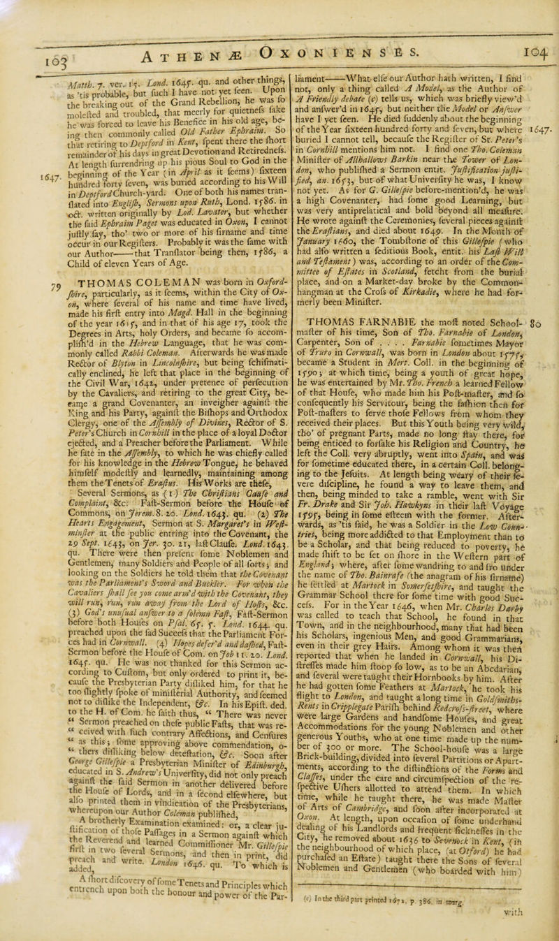 io3 Mattb. 7. ver. r*. i«4r* &lt;lu- and other ^ings’ as ’tis probable, but fuch I have not yet feej)- P° the breaking out of the Grand Rebellion, he was fo molefted and troubled, that meerly for quietnefs fake he was forced to leave his Benefice in his old age, e ing then commonly called Old Father Ephraim. So that retiring to Deptford in Kent, fpent there the ihort remainder of his days in great Devotion and Retiredneis. At length furrendring up his pious Soul to God in the l&lt;Sl7 beginning of the Year (in April as it feems) fixteen + hundred forty feven, was buried according to his Will in Deptford Church-ford. One of both his names tran- llated into Englijh, Sermons upon-Ruth, Lond. if 8(5. in oft. written originally by hod. Lavater, but whether the faid Ephraim Paget was educated in Oxon, I cannot juftly fay, tho’ two or more of his firname and time occur in our Regihers. Probably it was the fame with our Author--that Tranflator being then, 1 f86, a Child of eleven Years of Age. '9 THOMAS COLEMAN was born in Oxford- '  fhire, particularly, as it feems, within the City of Ox- on, where feveral of his name and time have lived, made his firft entry into Magd. Hall in the beginning of the year itf 1 f, and in that of his age 17, took the Degrees in Arts, holy Orders, and became fo accom- pliih’d in the Hebrew Language, that he was com¬ monly called Rabbi Coleman. Afterwards he was made Reftor of Blyton in Lincolnjhire, but being fchifmati- cally enclined, he left that place in the beginning of the Civil War, 1641, under pretence of perfecution by the Cavaliers, and retiring to the great City, be- e-arqe a grand Covenanter, an inveigher againll the Xing and his Party, againll the Bifhops and Orthodox Clergy, one of the Ajjembly of Divines, Reftor of S. Peter's Church in Cornhill in the place of a loyal Doftor ejefted, and a Preacher before the Parliament. While he fate in the Ajjembly, to which he was chiefly called for his knowledge in the Hebrew Tongue, he behaved himfelf modeftly and learnedly, maintaining among them theTenetsof Eraftus. His Works are thefe, Several Sermons, as (1) The Chrijliahs Caufe and Complaint, &amp;c. Fall-Sermon before the Houfe of Commons, on Jerem. 8.2.0. Lond. 1(543. flu&gt; C1) Hearts Engagement, Sermon at S. Margaret's in Wef- minjler at the public entring into the Covenant, the 2p Sept. 1643, on Jer. 30. zi, laftClaufe. Lond.16^, qu. There were then preient fome Noblemen and Gentlemen, many Soldiers and People of all forts j and looking on the Soldiers he told them that the Covenant was the Parliament's Sword and Buckler. For when the Cavaliers jh all fee you come arm'cl with the Covenant, they will run, run, rim away from the Lord of Hoffs, &amp;c. (3) God's unufual anfwer to a folemn Fafl, Fall-Sermon before both Houles on Pfil. 6y. y. Lond. 1644. qu. preached upon the fad Suceefs that the Parliament For¬ ces had in Cornwall. (4) Hopes defer'd anddajhed, Fall- Sermon before the Houfe of Com. on Job n.zo. Lond. ifi4f. qu. He was not thanked for this Sermon ac¬ cording to Cullom, but only ordered to print it, be- caufc the Piesbyterian Party diiliked him, for that he too (lightly fpoke of miniilerial Authority, and feemed not to chflike the Independent, &amp;c. In his Epift. ded. to the H. ol Com. he faith thus, tc There was never “ Sermon preached on thefe public Fads, that was re- “ ceived with fuch contrary Affeftions, and Cenfures as this; feme approving above commendation, o- ; t hers dill iking below deteftation, tfc. Soon after Geotge Gillefpie a Presbyterian Miniller of Edinburgh, cuucated in S^. Andrew's Univerlity, did not only preach againll the faid Sermon in another delivered before the Houle of Lords, and in a fecond elfewhere, but alio printed them in vindication of the Presbyterians wheieupon our Author Coleman publifhed, brotherly Examination examined: or, a clear iu- ftificacion of thofe PalTages in a Sermon aiainft which .e e\ ci end and learned Gommiffioner Mr .Gillefpie $ ate liament-What elfe our Author hath written, I And not, only a thing called A Model, us the Author of A Friendly debate (c) tells us, which was briefly view’d and anfwer’d in idqy, but neither the Model or Anfwer have I yet feen. He died fuddenly about the beginning of the Year fixteen hundred forty and feven, but where 1847- buried I cannot tell, becaufe the Regilter of St. Peter's in Cornhill mentions him not. I find one Tho. Coleman Miniller of Allhallows Barkin near the Tower of Lon¬ don, who publifhed a Sermon entit. Juftification juft-i- fied, an. 16f 3, but of whatUniverfity he was, I know not yet. As for G. Gillefpie before-mention’d, he was a high Covenanter, had fome good Learning, but was very antiprelatical and bold beyond all meaftire. He wrote againll the Ceremonies, feveral pieces againll t\\t Eraftians, and died about 1649. In the Month of January 1660, the Tombllone of this Gillefpie (who had alfo written a feditious Book, entit. his Laft PVill and Teftament) was, according to an order of the Com¬ mittee of Eftates in Scotland, fetcht from the burial place, and on a Market-day broke by the Common- hangman at the Crofs of Kirkadie, where he had for¬ merly been Miniller. THOMAS FARNABIE the moll noted School- So mailer of his time, Son of Tho. Farnabie of London^ Carpenter, Son of ... . Farnabie fometimes Mayor of Truro in Cornwall, was born in London about 1 777,. became a Student in Mert. Coll, in the beginning of ifpo; at which time, being a youth of great hope, he Was entertained by Mr. Tho. French a learned Fellow of that Houfe, who made him his Poll-mailer, and fo confequently his Servitour, being the falhion then for Pod-mailers to ferve thofe Fellows from whom they received their places. But this Youth being very wild, tho7 of pregnant Parts, made no long day there, for being enticed to forfake his Religion and Country, he left the Coll, very abruptly, went into Spain, and was for fometime educated there, in a certain Coll, belong¬ ing to the Jefuits. At length being weary of their fe- vere difcipline, he found a way to leave them, and then, being minded to take a ramble, went with Sir Fr. Drake and Sir Job. Hawkyns in their laft Voyage ifpf, being in fome efteem with the former. After¬ wards, as ’tis faid, he was a Soldier in the Low Coun-&gt;- tries, being moreaddifted to that Employment than to be a Scholar, and that being reduced to poverty, he made fhift to be fet on iliore in the Weftern part of England; where, after fome wandring to and fro Under the name of Tho. Bainrafe (the anagram of his firname) he fettled at Mariock in Somerfetjhire, and taught the Grammar School there for fome time with good Suc- cefs. For in the Year 1646, when Mr. Charles Darby was called to teach that School, he found in that Town, and in the neighbourhood, many that had been his Scholars, ingenious Men, and good Grammarians, even in their grey Hairs. Among whom it was then reported that when he landed in Cornwall, his Di- ftrefles made him Hoop fo low, as to be an Abcdarian and feveral were taught their Hornbooks by him. After he had gotten fome Feathers at Mariock,'he took his flight to London, and taught along time in Goldfmiths- Rents in Cripplegate Parifh behind Redcrofs-ftreet, where were large Gardens and handfome Houfes, and great Accommodations for the young Noblemen and other geneious Souths, who at one time made up the num- eT ,01 more- The School-houfe was a large Brick-building, divided into feveral Partitions or Apart¬ ments, according to the diftinftions of the Forms and ClaJfes, under the care and circumfpeftion of the re¬ spective Ufhers allotted to attend them. In which time, while he taught there, he was made Mailer ol Arts of Cambridge, and foon after incorporated at Uxon. At length, upon occafion of fome underhand dealing ol his Landlords and frequent ficknelfes in the Laty, he removed about 1636 to Sevemck in Kent, (in the neighbouidiood of which place, fat Otford) he had purchafed an Eftate) taught there the Sons of feveral Noblemen and Gentlemen (who boarded with him'! (c) In the third part printed 14?i, p 33&lt;5 fa xtrarg. with