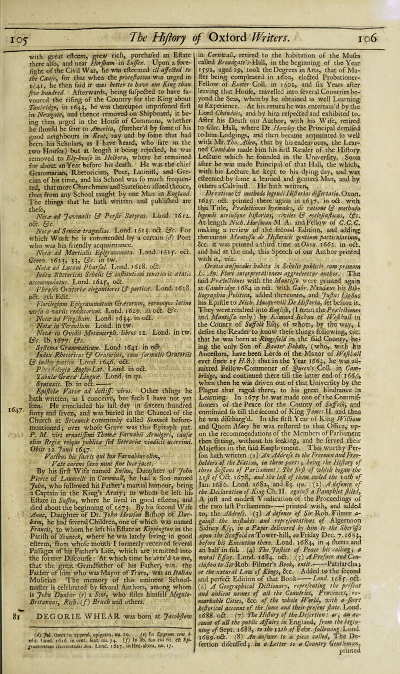 with great efteem, grew rich, purchafed an Eftate there alio, and near Horfham in Suffex. Upon a fore¬ fight of the Civil War, he was efteemed ill affetted to the Caufe, for that when the prot eft anon was urged in 1041, he then faid it was better to have one King than five hundred. Afterwards, being fufpefted to have fa¬ voured the rifing of the Country for the King about Tunbridge, in 1645, he was thereupon imprifoned firft in Newgate, and thence removed on Shipboard, it be¬ ing then urged in the Houfe of Commons, whether he fliould be fent to America, (further’d by fomeof his good neighbours in Kent, nay and by fome that had been his Scholars, as I have heard, who fate in the two Houfes) but at length it being rejefted, he was removed to Ely-houfe in Holborn, where he remained for about an Year before his death. He was the chief Grammarian, Rhetorician, Poet, Latinill, and Gre¬ cian of his time, and his School was fo much frequen¬ ted, that more Churchmen and Statefmen ifi'ued thence* than from any School taught by one Man in England. The things that he hath written and published are thefe. Notread Juvenalis &amp; Per fin Satyr as. Lond. 161 z. oft. 53 c. Notre ad Sene ere tragoedias. Lond. 1613. oft. 53c: For which Work he is commended by a certain (ft) Poet who was his friendly acquaintance. Notre ad Martialis Epigranmata. Lond. foif. oct. Genev. 1613, 33, 53 c. in tw. Nota ad Lucani Pharfal. Lond. 1618. oft. Index Rhstoricas Scholis 53 inflitationi tenerloris retails accommodatus. Lond. i6zf, oft. Phrafe's Oratories elegantiores 53 poeticre. Lond. 162.8. oft. 8th Edit. Florilegium Epigrammatum Grrecorum, eorumque latino verfiu d variis redditorum. Lond. 1619. in oft. 53c. Notes ad VirgiUum. Lond. 1634. in oft. Notre in Terentium. Lond. in tw. Notre in Ovidii Metamorph. libros iz. Lond. in tw. 13c. lb. 1677. &amp;c- Syjlema Grammaticum. Lond. 1641. in oft. Index Rhetoricus 53 Oratorius, cum fiormuVts QCato'riis if indice poetico. Lond. 1646. oft. Phrafiologia Anglo-Lat. Lond. in oft. Tabula Grrecre Lingues. Lond. in qu. Syntaxis. Ib. in oft.- Epifiolre Varire ad do51 iff. viros. Other things he fiath written, as I conceive, but fuch I have not yet - feen. He concluded his laft day in fixteen hundred 1 ^' forty and feven, and was buried in the Chancel of the Church at Sevenock commonly called Sennock before- mentioned * over whofe Grave was this Epitaph put. P.M. viri ornatijfimi Thotnre Farnabii Armigeri, caufire olim Regies reique publics fed liter aria vindicis acerrimi. Obiit iz Junii 1647. Vatibus hie fiacris qui lux Farnabius olim, Kate carens faxo nunc fine luce jacet. By his firft Wife named Sufan, Daughter of John Pierce of Launcells in Cornwall, he had a Son named John, who followed his Father’s martial humour, being a Captain in the King’s Army j to whom he left his Eftate in Suffix, where he lived in good efteem, and died about the beginning of 1673. By his fecond Wife Anne, Daughter of Dr. John Howfion Bilhop of Dur¬ ham,, he had feveral Children, one of which was named Francis, to whom he left his Eftate at Kippington in the Parifh of Sennock, where he was lately living in good efteem, from whofe mouth I formerly received feveral Paflages of his Father’s Life, which are remitted into the former Difcourfe: At which time he aver’d to me, that the great Grandfather of his Father, viz. the Father of him who was Mayor of Truro, was an Italian Mufician. The memory of this eminent School- mafter is celebrated by feveral Authors, among whom is John Dunbar (e) a Scot, who ftiles hrmfelf Megalo- Br it annus, Rich. (/) Bruch and others. 81 DEGORIEWHEAR was born at Jacobfiew (J) Jvfr. Own in append, epigram, nu. 10. (e) In Epigram, cent b- edit. L.ond. 1616. in cent. fext. nu. 74,. (/) In lib. fuo cui tit. eft Epi- grammnvtm HecatontaJis Lond. 1617. inHec.altera, nu. 17. in Cornwall, retired' to the habitation of the Mufes called Broadgate's-Hall, in the beginning of the Year 1 f 9Z, aged 1 9, took the Degrees in Arts, that of Ma¬ iler being compleated in 1600, elefted Probationer- Fellow of Exeter Coll, in 1602., and fix Years after leaving that Houfe, travelled into feveral Countries be¬ yond the Seas, whereby he obtained as well Learning as Experience. At his return he was entertain’d by the Lord Chandois, and by him refpeftedand exhibited to. After his Death our Author, with his Wife, retired to Gloc. Hall, where Dr. Hawley the Principal demifed to him Lodgings, and then became acquainted lo well with Mr. Tho. Allen, that by his endeavours, the Lear¬ ned Cambden made him his firll Reader of the Hiftory Lefture which he founded in the Univerfity. Soon after he was made Principal of that Hall, the which, with his Lefture he kept to his dying day, and was efteemed by fome a learned and genteel Man, and by others aCalvinift. He hath written, De ratione if metbodo legendi Hifiorias dijfertatio. Oxon. r6zf. oft. printed there again in 1637. in oft. with this Title, Prreleiliones hyemales, de ratione if methodo legendi utriufque hifiorias, civiles if ecclefiafiicas, ifc. At length Nich. Hoffman M. A. and Fellow of C.C.C. making a review of the fecond Edition, and adding thereunto Mantififia de ITifioricis gentium particularium, &amp;c. it was printed a third time atOxwz. i66z. in oft. and had at the end, this Speech of our Author printed with it, viz. Oratio aufpicalis habita in Scholis publicis cum primunt, L. An. Flori interpretationem aggrederetur author. The faid Prreleiliones with the Mantififia were printed again at Cambridge 1684 in oft. with Gabr.Naudeeus his Bib- liographia Politica, added thereunto, and Juft us Lipfius his Epiftle to Nich. Hacquevill De Htftoria, fet before it. The) wererendred into Englijb, (I mean the Prreleiliones and Mantififia only) by Edmund Bolotin of We ft hall in the County of Suffolk Efq* of whom, by the way, I defire the Reader to know thefe things following, viz. that he was born at Ringsfield in the faid Cooney, be¬ ing the only Son of Baxter Bobtfn, (who, with his Anceftors, have been Lords of the Manor of Wefihckll ever fince zf H. 8.) that in the Year 1663, he was ad¬ mitted Fellow-Commoner of Queen's Coll, in Cam¬ bridge, and continued there till the latter end of 1666, when then he was driven out of that Univerfity by the Plague that raged there, to his great hindrance in Learning. In he was made one of the Commif- fioners of the Peace for the County of Suffolk, and continued fo till the fecond of King James,II. and then he was difeharg’d. In the firll Year of King William and Queen Mary he was reftored to that Office, up¬ on the recommendations of the Members of Parliament then fitting, without his feeking, and he ferved their Majefties in the faid Employment. This worthy Per- fon hath written (1) An Addrefis to the Freemen and Free¬ holders of the Nation, in three parts -, being the Hifiory of three Seffions of Parliament: The firft of which began the z 1 ft of Oft. 1678, and the laft of them ended the 10th of Jan. 1680. Lond. i68z, and 83. qu. (z) A defence of the Declaration of King Ch. II. againft a Pamphlet filed, A juft and rnodeft Vindication of the Proceedings of the two laft Parliaments--printed with, and added to, the Addrefis. (3) A defence of Sir Rob. Filmer a- gainfi the miftakes and reprefentations of Algernoon Sidney Efq-, in a Paper delivered by him to the Sheriffs upon the Scaffold on Tower-hill, Friday Dec. 7.1683, before his Execution there. Lond. 1684, in 4 ftieets and an half in fob (4) The Jufiice of Peace his calling-, a moral Effay. Lond. 1684. oft. (5) A Preface and Con- clufionto »SVrRob. Filmer’s Book, entit.-Patriarcha* or the natural Law of Kings, &amp;c. Added to the fecond and perfeft Edition of that Book-Lond. i68f. oft. (6) A Geographical Diblionary, reprefenting the prefent and aniient names of all the Countries, Provinces, re¬ markable Cities, &amp;e. of the whole World, with a Jhort hiftorical account of the fame and their prefent ft ate. Lond, 1688. oft. (7) Tfoe Hiftory of the Defertion: or, an ac¬ count of all the public Affairs in England, from the begin¬ ning of Sept. 1688, to the nth of Febr. following. Lond. 1689.0ft. (8) An anfwer to a piece called, The De- fertion difeufled* in a Letter to a Country Gentleman,