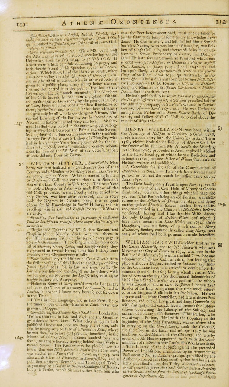 Ill 1647. Qiidtftionesfcfecliores in l.ogicd, Ethicd,, Phyfica,Me tarty lied inter autboris cclehrtores repert* Oxon i^o. qu. publifhed by JrrhnEarftphire Principal of//*r/-HaIl. Pocmata Latina. . . - Gcjia Vicecancel lariat fit fat. ’Tis a MS. containing the Afts and Cells of his Vice-chancellorfhip ot the Univerfitv, from 26 July i*34&gt; t0 1 is written in a little thin fol. containing 80 pages, and hath therein federal of his Speeches fpolcen in Convo¬ cation. Which Book I had the liberty to perufe, when I was compofing the FUJI. &amp; Antiq. of Univ. of Oxon, and may be ufeful to curious Men in other reipects, it given to a public place, many things being therein, that are not entred into the public Registers of the Univerfity. He died much lamented by the Members of his Coll, becaufc he had been a vigilant, faithful and public-fpirited Governor j by the pool of the City of Oxon, becaufe he had been a conftant Benefactor to them 3 by the Orphans, to whom he had been a Father 3 and generally by all who knew the great Viitues, l ie- ty, and Learning of the Perfon, on the fecond day of Novemb. in fixteen hundred forty and feven. Where¬ upon his Body was buried in the outerChappel belong¬ ing to Mew Coll, between the Pulpit and the Scieen, leaving then behind him certain matters fit for thePiefs. In irt77 Dr. Ralph Bridoake Bifhop of Chicheftcr, who had in his younger Years been patroniz’d by the (aid Dr .Pink, ere&amp;cd, out of gratitude, a comely Monu¬ ment for him on the W. Wall ot the outer Chappel, at fome diltance from his Grave. 86 WILLI AM SLATY E R, a Somerfetjbire Man born, was matriculated as a Gentleman’s Son of that County, and a Member of St. Mary's Hall in Lent Perm, an. itfoo, aged 13 Years. Whence tranllating himfelf to Brafen-nofe Coll, was entred there as a Plebeian’s Son of the fame County in July 1607. The next Year he took a Degree in Arts, was made Fellow of the faid Coll, proceeded in that Faculty 1611, entred into holy Orders, was foon after beneficed, and in 1623 took the Degrees in Divinity, being then in good efteem for his Knowledge in Englijh Hi dory, and his excellent vein in Lat. and Englijh Poetry. His Works are thefe, ©pnvwa'/a, five Pandionium in perpetuam fereniffimam firnul ac beat iff mam principis Anna nuper Anglia Regina rnemoriarn. Elegies and Epitaphs by W. S. late Servant and Chaplain to her Majelty. Lond. 1619. in 4 fheets in qu. The running Title on the top of every page is Phrenodia Brittannica. Thefe Elegies and Epitaphs con- fid of Hebrew, Greek, Latin, and Englifo verfesj they are printed in feveral Forms, fome like Pillars, fome circular, dome Chronogrammatically. Pala-Albion: or, the Hidory of Great Britain from the-fird peopling of this Idand to the Reign of King James. Lond'. 1621. fol. in Lat. and Engl, verfe, the Lat. on one fide and the Englijh on the other 3 with various marginal Notes on the Englijh fide, relating to Englifo Hidory and Antiquity. P fid ins or Songs of Sion, turn’d into the Language, and fet to the Tunes of a drange Land--Printed at London, but when I know not, becaufc not fet down in the Title. Pfalms in four Languages and in four Parts, fet co the tunes of our Church—Printed at Lend, in tw. en¬ graven on Copper. Genethliaconffeve Stemma Regis Jacobi-Lond.1630. ’Tis in a thin fol. in Lat. and Engl, and the Genealo¬ gy is derived from Adam. What other things he hath pub!idled I know not, nor any thing elfe of him, only that he giving way to Fate at Otterden in Kent, where he was then, or before (as I prefume) beneficed, in the 1647. Month of Oct. or Nov. in fixteen hundred forty and feven, was there buried, leaving behind him a Widow named Sarah. T he Reader may be pleafed now to know that one mil. Sclater a Bedfordjhire Man born, was elected into King's Coll, in Cambridge 1793, was altci wards \ icar ot Pitminftcr in Somerfetjhire, and a publilher of feveral Sermons, and Theological Trafts, as you may fee in Oxford orBodley's Catalogue of Books &gt; but ,.1 is I ciIon, whole Sirname differs from him who was the Poet before-mention’d, muff not be taken to be the fame with him, as fome to my knowledge have done. He died in 1626, and left behind him a Son of both his Names, who was born at Pitminfler, was Fel¬ low of King's Coll, alfo, and afterwards Minifler of Co- lumpton in Devon. Prebendary of Exeter, and Do£t. of Div. He hath feveral Sermons in Print, of which one is entit.—Papifto-Mafix: or Deborah’* Prayer againfi God's Enemies, on Judges f. 31. Lond. 1642. qu. and hath publifhcd, An Expofition with Notes on the fourth Chap, of the Rom. Lond. i&lt;5fo. qu. written by his Fa¬ ther, &amp;c. This is different from the former Will. Scla¬ ter (not Slatyer) D. D. Reft or of Clifton in Bedford¬ jhire, and Mini Iter of St. James Clerkenwell in Middle-' Jex—— So it is written 1673. He hath publifh’d, Phe Royal Pay andPaymafter, or the Indigent Officer's Comfort, a Sermon preached before the Military Company, at St .Paul's Church in Covent- Garden, or--Lond. 1671. qu. He was Father to an ingenious Perfon call’d Flanc. Sclater Bach, of Di¬ vinity, and Fellow of C. C. Coll, who died about the middle of May 1 &lt;58 5. HEN RY W ILK E N S O N was born within ^ the Vicaridge of Halifax in Torkjbire, 9 Oblob. i?66, made his fir It entry into the LTniverfity in Lent Term iy8r, elected Probationer Fellow of Merton Coll, by the favour of his Kinfinan Mr. H. Savile the Warden in the Year if 8d, proceeded in Arts, applyed his Mind to the lacred Faculty, of which he was Bachelor, and at length (1601) became Paftor of Waddefdon in Bucks. He hath written and publifhed, A Catechifm for the ufe of the Congregation of IViddcfdon in Bucks.-This hath been leveral runes printed in o£t. and the fourth Impreffion came out at Lond 1637. The Debt-book; or, aTreatife upon Rom. 13. ver 8.‘ wherein is handled the Civil Debt of Money or Goods.: Lond. 1 &lt;52 y. o£t. and other things which I have, not yet feen. This Perfon being an old Puritan, was eledb- ed one of the AJfembly of Divines in 1643, and dying 7 on the 19th of March in fixteen hundred forty and fe- I°4»* ven, was buried in the Church at IVaddefdon before- mentioned, having had Ilfue by his Wife Sarah, the only Daughter of Arthur IVake (of whom I have made mention in Ifaac Wake, an. 1632.) three Daughters, and fix Sons, of which number Henry Wilkinfon, Senior, commonly called Long Harry, was one 3 of whom lliall be large mention made hereafter. WILLIAM HAKE WILL, elder Brother to 00 Dr. George Hakewill, and to Job. Hakewill who was 66 Mayor ot the City of Exeter in 1632, was born in the Parifh of S. Mary Arches within the faid City, became a Sojourner of Exeter Coll, in i5oi, but leaving that place without a Degree, retired to Lincolns-Inn, Studi¬ ed the Common-Law, and arrived to confiderable E- minence therein. In 1513 he was a&amp;ually created Ma¬ iler of Arts on the day after the Funeral Solemnities of his Kinfinan Sir Pho. Bodlcy were perform’d (to whom he was Executor) and in 22 of K. James I. he was Lent Reader of his Inn, being about that time much refold¬ ed to for his great Abilities in his Profefiion. He was a grave and judicious Counfellor, had fate in divers Par¬ liaments, and out of his great and long Converfation with Antiquity, did extract feveral remarkable Obfer- vations concerning the Liberty of the Subjefr, and manner of holding of Parliaments. This Perfon, who was always a Puritan, Tided with the Populacy in the beginning oi the Long Parliament, was an aftive Man in carrying on the bleffed Caufe, took the Covenant, and therefore in the latter end of Apr. 1647 he was made one of the Mailers of the Chancery, and was by order of both Houles appointed to fit with the Com- mifiioners of the Seal to hear Caufes. His Works are thefe, The Liberty of the Subject againft the pretended Power of Impolitions, maintained by an Argument in Parliament y jac. 1. Lond. 1641. qu/ publilhcd by the Author to correa falfe Copies of it, that had been then lately publifhed under this Fitle, A learned and necef- ary Argument to prove that each Subject hath a Propriety in his Goods, and to foew the Extent of the King's Prero¬ gative in Impofitions, See. . Modus