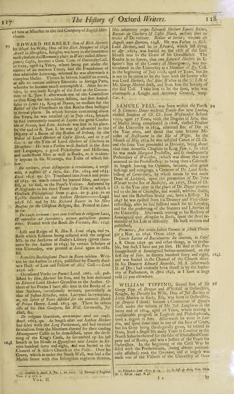 EDWARD HERBERT Sonof Rich. Herbert 93 bv Maid, his Wife, Dau. of Sir Rich. Newport of High Jr call m Shropfhire, Knight, was born in thefometimes mod pleafant and Romancy place in Wales called\Mount- .omery Cafile, became a Gent. Com. of Univerfity Coll, in I cor, aged 14 Years, where being put under the tuition of an eminent Tutor, laid the Foundation of that admirable Learning, whereof he was afterwards a compleat Mailer. Thence he betook himlelf to travel, as alfo to certain military Exercifes in foreign Parts, whereby he became much accomplifh’d. After his re¬ turn, he was made Knight of the Bath at the Corona¬ tion of K. jam. I. afterwards one of the Couniellors to that King for his military Affairs, and fent Ambaf- fador to Lewis 15, King of France, to mediate for the Relief of the Proteflants in that Realm then befieged in feveral places. In which Service continuing about five Years, he was recalled (p) in July i6zi, becaufe he had irreverently treated de Luyens the great Conlla- blc of France, and Edw. Sackvile was fent in his place. In the zzd of K. Jam. I. he was (?) advanced to the Dignity of a Baron of the Realm of Ireland, by the Name of Lord Herbert of Cafile IJland, and in j* of Car 1. to the Title of Lord Herbert of Cherbury in Shropfhire. He was a Perfon well ftudied in the Arts and Languages, a good Philofophei and Hillonan, and underilood Men as well as Books, as it evident¬ ly appears in his Writings, the Titles of which fol¬ low. , De veritate, prout dijlinguitur a revelations, a venfi- mili, d poffibili fc? d falfo, &amp;c. Par. 16Z4 and 1633. Lond. 164 f. qu. (fie. Tranflated into French and print¬ ed 1619. qu. much valued by learned Men, and repo- fed, as ’tis Lid, in the Pope’s Vatican. Anfwered by P. Gaffendus in his third Tome (the Title of which is Opufcula Philofophica) from p.411. to p. 419. in an Eniftle directed to our Author Herbert-Lugd. idf8. fol. and by Mr. Richard Baxter in his More Reafons for the Chriflian Religion, &amp;c. Printed at Lond. in tw. . _ . . De caufis errorum : una cum traclatu de religione Laici, £5? appendice ad facerdotes necnon quibufdam poema- tibus. Printed with the Book De Veritate, &amp;c. 1647. qu. Life and Reign of K. Hen. 8. Lond. 1649, and jz. Both which Editions being collated with the original MS. in the Archives of Bodley' s Library (given there¬ unto by the Author in 1643) by certain Scholars of this Univerfity, was printed at Lond. again in i68z. fol. Expeditio Buckinghami Duels in Ream infvlam. Writ- • ten by the Author in 1630, publifhed by Timothy Bald¬ win Dod. of Law and Fellow of All-f. Coll.—Lond. \6y6. od. Occafional Verfes [or Poems) Lond. 166y. o£t. pub¬ lifhed by Hen.. Herbert his Son, and by him dedicated to Edward Lord Herbert Grandfon to the Author. O- thers of his Poems I have alfo feen in the Books of o- ther Authors, occafionally written, particularly in that of Jofhua Silvefler, entit. Lacrymae lacrymarum j or, the Spirit of Tears diftilled for the untimely Death of Prince Henry. Lond. 1613. qu. There be others alfo of Sir Hen. Goody ere. Sir Will. Cornwallis, Jof. Hall, 8cc. De religione Gent ilium, errorumque apud eos caufis. Amfl. 1663. qu. At length after our Author Herbert had fided with the Long Parliament, and had received fatisfadion from the Members thereof for their caufing Mountgomery Cafile to be demolifbed, upon the decli- ning of the King’s Caufe, he furrendred up his lafl 1648. breath in his Houfe in Queenfireet near London in fix- teen hundred forty and eight, dnd was buried in the Chancel of S. Giles's Church in the Fields. Over his Grave, which is under the South Wall, was laid a fiat Marble Stone with this Infcription engraven thereon, Heic inhumatur corpus Edwardi Herbert Equitis Balnci, Baronis de Cherbury (fi Cafile IJland, aubtoris libri cui titulus efi De veritate. Reddor ut herbee; vicefimo die Augufii anno Domini, 1648. He was Father to Rich. Lord Herbert, and he to Edward, which lafl dying zi Apr. 1691, was buried on the 28th of the fame Month near to the Grave of his Grandfather. The Reader is to know, that one Edward Herbert an E- fquire’s Son of the County of Mountgomery, was ma¬ triculated in the Univerfity as a Member of Qu. Coll, in the beginning of July 1608, aged 17 Years, but he is not to be taken to be the fame with the former who was Lord Herbert, tho’ Ifaac Walton in the (r) Life of Mr. George Herbert doth, and from him the Society of the faid Coll. I take him to be the fame, who was afterwards a Knight and Attorney General, temp. Car. 1. SAMUEL FELL was born within the Parifh 94 of S. Clements Danes without Temple-Bar near London, eleded Student of Ch. Ch. from Wefiminfier School 1601, aged 17 Years, took the Degrees in Arts, that of Mafler being compleated in 1608, eleded Prodor of the Univerfity in 1 &lt;514, admitted Bac. of Div. in the Year after, and about that time became Mi- nifler of Frefiowater in the Ifle of Wight. In the Month of May 1619 he was inflalled Canon of Ch. Ch. and the fame Year proceeded in Divinity, being about that time domeilic Chaplain to King Jam. 1. In i&lt;5z&lt;5 he was made Margaret Profeflor, and fo confequently Prebendary of Worcefier, (which was about that time annexed to theProfeflorfiiip) he being then a Calvinift. At length leaving his Opinion, became, after great feekings and cringings, a Creature of Dr. Laud Arch- bifhop of Canterbury, by whofe means he was made Dean of Lichfield, upon the promotion of Dr. John Warner to the See of Rochefler, an. tSyp, Dean of Ch. Ch. in the Year after in the place of Dr. Duppd promo¬ ted to the See of Chichefier, and would, without doubt, had not the Rebellion broke out, been a Bifhop. In 1647 he was ejeded from his Deanery and Vice-chan- cellorflfip, after he had buffered much for his Loyalty, and for the preferving of the Statutes and Liberties of the Univerfity. Afterwards retiring to his Redtory of Sunningwell near Abingdon in Berks, fpent the fiiort re¬ mainder of his Life in obfeurity. He hath written and publifhed, Primitive j five oratio habita Oxon’ue in fchold Theolo¬ gies 9 Nov. an. 1616. Oxon. 16Z7. qu. Condo Latina ad Baccalaureos die cinerum, in Colofi z. 8. Oxon. 16Z7. qu. and other things, as ’tis proba¬ ble, but fuch I have not yet feen. He died in the Par- fonage-houfe at Sunningwell before-mentioned, on the firfl day of Febr. in fixteen hundred forty and eight, 164I. and was buried in the Chancel of the Church there. In his Deanery Edward Reynolds, M. A. (afterwards D. of Div.) had violently been thruft in by the Autho¬ rity of Parliament, in April 1648, as I have at large told (s) you elfewhere. WILLIAM TIPPING, fecond Son of Sir 95 George Tipp. of Dreycot and Whitfield in Oxfordfhire, Knight, by Dorothy his Wife, Dau. of Job. Bur lacy of Little Marlow in Bucks, Efqj was born in Oxfordfhire, (at Dreycot I think) became a Commoner of Queen's Coll, under the tuition of Mr. Job. Langhorne in the latter end of 1614, aged 16 Years, where making a confiderable progrefs in Logicals and Philofophicals, took a degree in Arts. Afterwards he went to Lon¬ don, and fpent fome time in one of the Inns of Court, but his Gcny being theologically given, he retired to Oxon, lived a fingle life many Years in Canditch in the North Suburbs thereof for thefake of fcholaflical Com¬ pany and of Books, and was a Juftice of the Peace foi Oxfordfhire. In the beginning of the Civil War he fided with the Presbyterians, ^being always pin itani- cally affeded) took the Covenant,and at length was made one of the Vifitors of the Univerfity of Oxon (f) Cambden in Annul. R.Jac. I. an. i6ai. Tom. i. p. *61. a. VOL. II. (eg) Bironage of England, (r) Printed at Lond. 1670- P- lib. 1. Tub an. 1647. 8c 48. 14. I Z (s) In Hif. O' Araiq. Unxv. Oxon. by