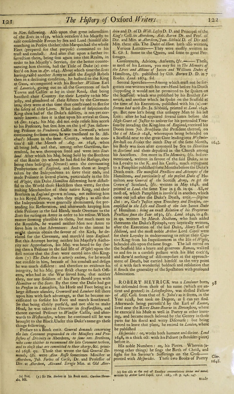 in Nov. following. Alfo upon that great infurre&amp;ion of the Scots in 1639, which occafion’d his Majefty to raife confiderable Forces by Sea and Land (himfelf alio marching in Perfon thither) this Marquis had the whole Fleet (prepared for that purpofe) committed to his truft and condudt. And after that upon a farther in- furrection there, being fent again into that Realm, in order to his Majelty’s Service, for the better counte¬ nancing him therein, had the Title of Duke (x) con- ferr’d on him in Apr. 1643- About which time the Scots having,raifed another Army to affift the Englifh Rebels then in a declining condition, he haftned to the King at Oxon, accompanied with his Brother JVilliam Fail of Lanerick, giving out to all the Governors of fuch Towns and Caftles as lay in their Road, that being banifhed their Country for their Loyalty to his Ma- iefty, and plundered of their Eftates by the Covenan¬ ters, they were at that time thus conftrained to flee for the fafety of their Lives. What caufe of fufpicionthe King then had of the Duke’s fidelity, is not yet cer¬ tainly known: fure it is that upon his arrival at Oxon, 16 Dec. 1643, his Maj. did not only refufe him accefs t-o his Prefence, but fent him on the 3 of Jan. follow¬ ing Prifoner to Pendennis Caftle in Cornwall-y where continuing for fome time, he was tranflated to St. Mi- chael's Mount in the fame County, where he con¬ tinu’d till the Month of Jug. an. 1645, when all being loft, and that, among other Garrifons, fur- rendred, he was thereupon freed and went into Scot¬ land. After which his Maj. being Sold by the Brethren of that Realm (to whom he had fled for Refuge, they being then belieging Newark) unto the covenanting Presbyterians of England, and from them at length taken by the Independents to ferve their ends, and made Prifoner in feveral places, particularly in the Ifle of JVight, this Duke Hamilton difcerning how diftaft- ful to the World thofe Huckfters then werej for thus making Merchandize of their native King, and their Brethren in England grown odious, not reftoring him to his Royal Power, when they might j as alfo that the Independents were generally abominated, for pre¬ tending his Reftoration, and afterwards keeping him clofe Prifoner in the faid Ifland, made Overture to the Scots for railing an Army in order to his refcue. Which matter feeming plaufible to them, but much more to the Royalifts, he wanted neither Men nor Arms to ferve him in that Adventure: And to the intent he mijjht therein obtain the favour of the Kirk, he de¬ clared for the Covenant, and march’d into England. But this Attempt having neither his Majefty’s Autho¬ rity nor Approbation, his Maj. was heard to fay (be¬ ing then a Prifoner in the faid Ifle of JVight) upon the firll notice that the Scots were entred into this King¬ dom (y) The Duke then is utterly undone, for he would not confide in him, becaufe of his condudt and defign he was much diffident: and therefore to evidence his integrity, he his Maj. gave Arid charge to fuch Offi¬ cers, who had in the War ferved him, that neither they, nor any Soldiers of his Party fhould joyn with Hamilton or the Scots. By that time the Duke had got to Prefion in Lancafinre, his Horfe and Foot being at a large diftance afunder, Cromwell and Lambert fell there upon him with fuch advantage, as that he became ne- ceffitated to forfake his Foot and march Southward. So that being clofely purfu’d, and not able to make Head, he was taken at Uttoxeter in Stajfordfhire, and thence carried Prifoner to JVindfor Caftle, and after¬ wards to JVeflminller, where he continued till he was brought to the Block.Under this Duke’s name go thefe things following, Preface to a Book entit. General demands concerning the late Covenant propounded to the Minifiers and Pro- fcjfors of Divinity in Aberdeen, to fome rev. Brethren, who came thither to recommend the late Covenant to them, and to thofe that are committed to their charge, 8cc. print¬ ed 1(538. qu. Thofe that wrote the faid General De¬ mands, &amp;c. were Alex. Roffe fometimes Minifter at Aberdeen, Job. Forbes of Corfe, Dr. and Profeflbr of Div. at Aberdeen, Alex and. Scrogie Min. at Old Aber¬ deen and D. of D. JVill. LeflcyD. D. and Principal of the King's Coll, in Aberdeen, Rob. Baron Dr. and Prof, of Div. and Min. “iX. Aberdeen, Jam. Sibbald D. of Div.and Min. there alfo. The Duke of Ham. hath alfo written, Various Letters-They were moftly written to K. Ch. I. Some to the Queen, and fome to great Per- fonages. Conferences, Advices, Anfwers, —-Thefe, as molt of his Letters, you may fee in The Memoirs of the Lives and Actions of James and William Dukes of Hamilton, Cfic. publiflled by Gilb. Burnet D. D. in 7 Books. Lond. 1674. fol. Several Speeches-Among which muft not be for¬ gotten one written with his own Hand before his Death (luppofing it would not be permitted to be fpoken on the Scaffold) which was publiflled by his Brother La¬ nerick', and another which he fpoke on the Scaffold ac the time of his Execution, publiflled with his (z) con¬ ference had with Dr. Ja. Sibbald, printed at Lond. 1649. qu. But now let’s bring this unhappy Man to his laft Exit: after he had appeared feveral times before the High Court of Juflice to anfwerfor his pretended Trea- fonsby invading the Kingdom of England, received his Doom from Joh. Bradfhaw the Prefident thereof, on the 6 of March 1648, whereupon being beheaded on a Scaffold near to the great Gate leading into TVfimin- fier-hall on Friday the ninth Day of the fame Month, his Body was foon after conveyed by Sea to Hamilton in Scotland and there depofited in the Church among his Anceftors. See more in The Memoirs, &amp;c. before- mentioned, written in favour of the faid Duke, as to his Loyalty to the K. and his Caufe 5 much repugnant to a Pamphlet publiflled fome Months before the Duke’s Death entit. The manifold Practices and Attempts of the Hamiltons, and particularly of the prefent Duke of Ha¬ milton now General of the Scotifh Army, to get the Crown of Scotland, ffic. written in May 1648, and printed at Lond. the fame Year in 3 fh. in qu. All, or moft of, which Pamphlet is involv’d in another, which came out juft after the Duke’s Death, entit.—Digitus Dei : or, God's Juflice upon Treachery and Treafon, ex¬ emplified in the Life and Death of the late lames Duke of Hamilton : being an exaCt Relation of his Trayterous Practices fince the Tear 1630, &amp;c. Lond. 1649, in 4 fh, in qu. written by March. Nedham, who hath added thereunto the Duke’s Epitaph, very fatyrically written, after the Execution of the faid Duke, Henry Earl of Holland, and the moft noble Arthur Lord Capell were for their Loyalty in endeavouring to refcue their Cap¬ tive King from his Imprifonment in the Ifle of JVight, beheaded alfo upon the fame Stage. The laft entred on the Scaffold like a brave and generous Roman, walked to and fro in a carelefs pofture with his Hat cock’d, ahd fhew’d nothing of difeompofure at the approach- ment of Death, but carried himfelf to the very point of it with fuch wonderful boldnefs and refolution that it ftruclc the generality of the Spe&amp;ators with profound Admiration. ROBERT HEYRICK was a Londoner born, but defeended from thofe of his name (which are an- tient and genteel) in Leicefterfloire, was eledted Fellow of Allfi Coll, from that of S. John's as it feems, in the Year 1628, but took no Degree, as I can yet find. Afterwards being patroniz’d by the Earl of Exeter, lived near the River Dean-Bourne in Devonfhire, where he exercis’d his Mufe as well in Poetry as other learn¬ ing, and became much beloved by the Gentry in thofe parts for his florid and witty Difcourfe : but being forced to leave that place, he retired to London, where he publiflled Hefperides: or, works both humane and divine. Lond 1648, in a thick odt. with hisPidture (aftioulder-piece) before it. His noble Numbers : or, his Pieces. Wherein (a- mong other things) he fings the Birth of Chrift, and fighs for his Saviour’s Sufferings on the Crofs- printed with Hefperides. Thefe two Books of Poetry i(5 , 3 98 Clar. 1 &lt;548. (x) Ibid. dia, MS. (y) Sir Tlx. Herbert in his Book cutit. Carolina Threno- (x.) See alfo at the end of Excellent contemplationt divine and moral, written by Arthur Lord Capell. Lord. 1683, eft. p. 146, 147. made