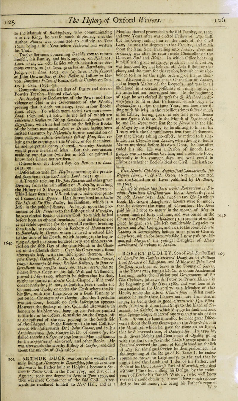 to the Marquis of Buckingham, who communicating it to the King, he was fo much difpleafed, that the Author Allured was committed to cuitody io June 1610, being a full Year before Hakewill had written his Tra£L Twelve Sermons concerning David's vow to reform himfelf, his Family, and his Kingdom, on Pfal. ioi. Lond. 162,1, 2.1. o&amp;. Befides which he hath other Ser¬ mons extant, as (1) Serm. -preached at Barnfiaple, on Judg. -j.51. Lond. 1632. qu. (2.) Serm. at the funeral of John Downe Bac. of Div. Reblor of Inflow in De¬ von. fometimes Fellow ofJLman. Coll, in Cambr. on Dan. 12. 3. Oxon. 1 &lt;533. qu. Comparifon between the days of Purim and that of Powder Treafon—Printed i&lt;5z6- qu. An Apology or Declaration of the Power and Pro¬ vidence of God in the Government of the World, proving that it doth not decay, &amp;c. in four Books. Lond. 162.7. To which were added two more- Lond- i&lt;$3f. fol, 3d Edit. In the firfl of which are llakewill's Replies to Bifliop Goodman's Arguments and JfigreJJionSy which he had made on the firfl four Books of the before-mentioned Apol. or Declar. having been incited thereunto by Hakewill's former confutation of fome padages in Bilh. Goodman's fall of Many &amp;c. re¬ lating to the eternity of the World, or for theuniver- fai and perpetual decay thereof, whereby Goodman would prove the fall of Man. But this confutation made by our Author (whether in MS. or printed I know not) I have not yet feen. Difcourfe of the Lord’s day, on Rev. 1. 10. Lond. 1641. qu- Diflertation with Dr. Heylin concerning the preten¬ ded Sacrifice in the Eucliarift. Lond. 1641. qu. A Treatife refeuing Dr- Joh. Rainolds and other grave Divines, from the vain aflaultsof P. Heyliny touching the Hiftory of S. George, pretendedly by himaflerted.-- This I have feen in a MS. fol. but whether ever print¬ ed I cannot tell, ffufire. He alfo tranflated into Latin The Life of Sir Tho. Bodley’y his Kinfman, which is in IMS. in the public Library. At length upon the pro¬ motion of Dr. Prideaux to the Bifhoprickof Worcefier, jbe was ele&amp;ed Re&amp;or of Exeter Co\\. (to which he had before been an efpecial benefa&amp;or) but did little or not at all refide upon it: for the grand Rebellion breaking then forth, he receded to his Redtory of Heanton near to Barnfiaple in Devon, where he lived a retired Life to the time of his Death, which hapning in the begin- 1640. ning of April in fixteen hundred forty and nine, was bu¬ ried on the fifth Day of the fame Month in the Chan¬ cel of the Church there. Over his Grave was a ftone afterwards laid, with this Infcription thereon, Reli- quia Georgii Hakewill S. Th. D. Archidiaconi Sarnia, collegii Exonienfis if hujus Ecclefi,&lt;e Re [lorisy in fpem re- furrehlionis hie repofitce funty an. 1649- rftatis fare 71. I have feen a Copy of his laft Will and Teftament, proved z May 1649, wherein he defires that his Body might be buried in Exeter Coll. Chappel, if it could conveniently be if not, at leaft his Heart under the Communion Table, or under the Desk where the Bi¬ ble (lies, with this Infcription on a Brafs Plate to be put on it. Cor meum ad te Demine. But this I prefume was not done, becaufe no fuch Infcription appears. However the Society of Ex. Coll, did afterwards, in honour to his Memory, hang up his Pidture painted to the life in his doctoral formalities on the Organ-loft at theeaft end of the ifle, joyning to the South fide of the Chappel. In the Redory of the faid Coll.fuc- ceeded Mr. (afterwards Dr.) John Conanty and in his Archdeaconry, Joh. Pearfon D. D. of Cambridge, in- ftalled therein 16 Sept. 1660,a learned Man and famous for his Expofition of the Creedy and other Books. He was afterwards the worthy Bifliop of Chefiery and died about the middle of July 1686. IOZ ARTHUR DUCK was born of a wealthy Fa¬ mily living at JHeavytre in Devonfhire,( the place where afterwards his Father built an Hofpital) became a Stu¬ dent in Exeter Coll, in the Year if of, and that of his Age 1 f, took one degree in Arts in June 1 fpp, and then was made Commoner of the faid Coll. After¬ wards fie tranflated himfelf to Hart Hall, and as a Member thereof proceeded in the faid Faculty,^. i6oz, and two Years after was elected Fellow of A Ilf. Coll. But his Geny leading him to the ftudy of the Civil Law, he took the degrees in that Faculty, and much about the fame time travelling into France, Italy and Germany, was after his return made Chancellor of the Dioc. ot Bath and [Veils. In which Office behaving himfelf with great integrity, prudence and diferetion, was honoured by, and beloved of, Lake Bifliop of that place, and the more for this reafon, becaujc he was be¬ holden to him for the right ordering of his jurildicH- on. Afterwards he was made Chancellor of London, and at length Mailer of the Requefts, and was in all likelihood in a certain poffibility of rifing higher, if the times had not interrupted him. In the beginning of 1640 he was eledted Bqrgefs for jjf Mynhead in So- merfetjhire to fit in that Parliament which began at [Vefiminfter 13 Apr. the fame Year, and foon after fi- ding with his Maj. in the rebellious times fufter’dmuch in his Eftate, haying 300/. at one time given thence to one Serle a Widow. In the Month of Sept, in 1648, he and Dr. Ryves were fent for to Newport in the Ifle of Wight by his Majefly, to be aflifting to him in his Treaty with the Commiflioners fent from Parliament. But that Treaty taking no effedt, he retired to his ha¬ bitation at Chifwick near Londony where,living to fee his Mafter murdered before his own Door, he foon after ended his life. He was a Perfon of fmooth Lan¬ guage, was an excellent Civilian, and a tolerable Poet, efpecially in his younger days, and well vers’d in Hiflories -whether Ecclefiaflical or Civil. He hath ex¬ tant, Vita Henrici Chicheley Archiepifcopi CantuarienfiSy fuh Regibus Hemic. V. &amp; VI. Oxon. 1617. qu. remitted into the Colledtion of Lives publifhed by Dr. BateSy an. 1681. De ufu ifi authoritate Juris civilis Romanorum in Do- miniis Principum Chrifiianorum. lib. z. Lond. i6f 3. and 79. odt. Leyda idf4. Lipfi 1668.jn.tw. ific. Inwhich Book Dp. Gerard Lqngbaine's labours were fo much, that he deferved the n^me of Co-author. Dr. Duck paid his laft debt to nature in the month of May in fixteen hundred forty and nine, and was buried in the Church at Chifwick in Middlefex , to the poor or which place he gave io/. He left confiderable Legacies to Exeter and Allf. Colleges, and 10/. to the poor of North Cadbury in Somerfetfioire, befides other gifts of Charity elfewhere, which for brevity’s fake I now pafs by. He married Margaret the younger Daughter of Henry Southworth Merchant in London. ROBERT DUDLEY, Sonof Rob. Dudley Earl 103 of feicefier by Douglas Howard Daughter of William Lord Howard of Effingham, and Widow of John Lord Sheffield, was born at Skene in the County of Surrey, in the Year 15*74, fent to Ch. Ch. to obtain Academical Learning under the Tuition and Government of Sir Tho. Chaloner, (afterwards Tutor to Prince Henry) in the beginning of the Year if88, and was foon after matriculated in the Univerfity, as a Member of that Houfe, under the title of Cemitis filius. What conti¬ nuance he made there I know not: fure I am that in if94, he being then in good efteem with Qu. Eliza¬ beth, failed with three fmall Ships to the Ifland of Lri- nidada, (S.Tripify) in which Voyage he funk and took nine Spanifi) Ships, whereof one was an Armada of 600 Tun. About the fame time alfo, he made great Difco- veries about the River Qronocque in the Wefi-Indies: in the Mouth of which he gave the name to an Ifland, that he difeovered there, oi Dudley's Ifie. In i fP6 he, with divers Nobles and Gentlemen of Quality going with the Earl of Efiex in the Cadiz Voyage againft the Spaniard,received the honor of Knighthood on the 8th of Aug. for the fignal fervice he then performed. In the beginning of the Reign of K. James J. he endea¬ voured to prove his Legitimacy, to the end that he might have the Lands and Titles of his Father, and thofe of his Uncio Ambrofe Earl of Warwick, who died without I flue: but miffing his Defign, by the endea¬ vours of Lettice his Father’s Widow, (who well knew that if he could obtain it, it would have much redoun¬ ded to her diihonour, (he being his Fathers reputed Wife