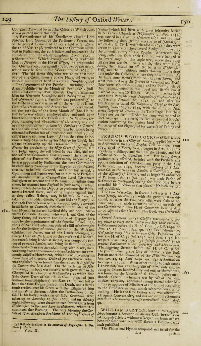 149 iyo The Hiflory of Oxford Writers. Col. Ifaac E-zcerand feven other Officers: Which done, it was printed under this title, A Rcmonftrance of his Excellency 'Thomas Lord Fairfax, Lord General of the Parliament Forces, and of the general Council of Officers held at S. Albans the 16 of Nov. 1648, prefentedto the Commons affem- bled in Parliament, the 20th inltant,and tendered to the confideration of the whole Kingdom. Lond. 1648, in 9 Sheets in qu. Which Remonftrance being read to his Maj. at Newport in the Ifle of Wight, he propounded four Queries thereupon againft the Power of the Army, which may be feen in his Works printed 1 (St., p. 67 \. The faid Ireton alfo, who was about that time one of the Commiffioners of the Navy, did write, or at leaft had a chief hand in a certain Pamphlet called The Agreement of the People-meaning of the Army, publifhed in the Month of Jan. 1(548 judi¬ ciously anfwer’d by JVill. Aft} nr ft, Efqj a Parliament Man for Newton in Lancajhire and a Presbyterian. The faid Agreement (with a Petition) was prefented (g) to the Parliament in the name of all the Army, by Lieut. Gen. Tho. Hammond, and divers chief Officers thereof, on the 20th day of the fame Month of Jan. He the faid Ireton was chiefly employed alfo, and took upon him the buflnefs of the Pen in all the Declarations, De¬ fires, Modules, and TranfaHions of the Army, nay and in all or molt Letters written by Fairfax the General to the Parliament, before the K. was beheaded, being efteemed a Perlon full of invention and induftry, and skill’d in the common Law. About that time he be¬ came a bufy Man to bring his Maj. to his Tryal, had a hand in drawing up the Ordinance for it, and the Precept for proclaiming the High Court of Juftice, fate as a Judge among the reft when he was tried, and was one of the Committee that appointed the time and place of his Execution. Afterwards, in June 1649, he was appointed by Parliament the next Commander in chief under Cromwell in his Expedition for Ireland, that is, to be Maj. General, and after his arrival, a Commiflion and Patent was fent to him to bePrefident of Mounfler. Alter Cromwell the Lord Lieutenant had given an account to the Parliament of Affairs done there, he returned into England in June\6go, at which time, he left Ireton his Deputy to profecute the Parlia¬ ment’s Intereft there, and adting highly againft fuch as they called Rebels, was, in his way to Limerick, taken with a fudden difeafe, (fomc faid the Plague) on the 16th Day of November : whereupon being conveyed in all hafte to Limerick, died there on the 26th of the 1651. faid Month, in fixteen hundred fifty and one. After¬ wards Col. Edm. Ludlow, who was Lieut. Gen. of the Army there, did execute the Office of Deputy for a time by the appointment of the fuperior Power. On the 9 ofD^.the Parliament ordered a Bill to be brought in for the fettling of 20001. per an. on the Wife and Children of Ireton, out of the Lands belonging to George Duke of Bucks, and on the 17 of the faid Month, his carcafs being landed at Briftol, was pompoufly con¬ veyed towards London, and lying in ftate for a time in Somerfet-houfe in the Strand,z\\ hung with black, there was hung over the common Gate an Atchievement com¬ monly called a Hatchment, with this Motto under his Arms depicted thereon, Dulce eft pro patriamori,vf\'\\c\\ was englifhcd by an honelt Cavalier thus, It is good for his Country that he is dead. On the fixth day of Febr. following, his body was interr’d with great ftate in the Chappel of K. Hen. 7. at Weftminfter j at which time John Owen Dean of Ch. Ch. in Oxon. preached (not without fome Blafphemy) on Dan. 12. 13. and had a- bout that time Elegies made on his Death, and aftately tomb eredted over his Grave with the Effigies of him and his Wife thereon. After the Reiloration of K. Ch. II. his body, with that of Oliv. Cromwell, were taken up on Saturday 26 Jan. 1660, and on Monday night following were drawn in two feveral Cans from Weftminfter to the Red Lyon in Holbourn, where they continued that Evening. The next Morning the Car¬ cafs of Job. Bradjhaw Prefident of the High Court of (g) Built rode Whitlock in his Mtmm'uit of Engl, a fain, in 1648. p. 364. b. J Vol. ir. Juftice (which had been with great folemnity buried in S. Peter's Church at Weftminfter 22 Nov i6c&lt;?) was carried in a Cart to Holbourn alfo: and the next day following that, (which was the 30 of January,on which day K. Ch. I. was beheaded in 1648,) they were drawn to Tyburn on three feveral Sledges, followed by the umverfal outcry of the People. Afterwards they being pulled out from their Coffins, were hanged at c..f if;vc'r1a angles of that triple tree, where they hung till the Sun was fet. After which, they were taken down, their Heads cut off, (to be fet on Weftminfter Hall) and their loathfome trunks thrown into a deep hole under the Gallows, where they now remain. At the lame time Ireton's tomb was broken down, and what remained over the Graves of Cromwell and Brad¬ jhaw were clean fwept away, and no footftep left of their remembrances in that royal and ftately burial place of our Englijh Kings. While this Ireton lived came out a Pamphlet entit■ Independency ftript and whipt: ot, Ireton s Petition, Sic. 1648. qu. and after his Death another called The Kingdom of Chrift to the Par- hament, from 1649 to 1632, with the name of Hen. Ireton Deputy of Ireland in the Title Page. But thefe have not yet feen. Under his name was printed at 01k 1630 qu. in 2 Sheets, A Declaration and Procla¬ mation concerning the prefent hand of God in the Vifitation of the Plague,and for exercife of Falling and Prayer. 0 FRANCIS WOODCOCK Son of Rob. Wood- cock: was bo;n in the City of Chefter, applied his mind to Academical ftudies in Brafen. Coll, in Eafter term 1629, aged 1 y Years, took a degree in Arts, holy Or¬ ders from a Bifhop, and then left the Houfe, and had a Cure of Souls bellowed on him. But being always puritanically affedted, he Tided with the Presbyterians upon a defedhon of a predominant party in the Long Parliament, an. 1641, became a Ledturer of S. Lau¬ renceCh. in the Jewry in London, a Covenanter, one of the AJfembly of Divines, and at length by ordinance of Parliament dat. 10 Jul. 1646, was made Parfon of S. Olaves in Southwark, having for fome time before exercifed his fundlion in that place. He hath written and publifhed, The two Witneffes, in feveral Ledtures at S. Lau¬ rence Jewry, on Rev. 11. with the great queftion dif- cuffed, whether the two Witneffes were flain or no. Lond. 1643. qu. made extant by virtue of an order of the Committee of the H. of Commons bearing date 27 of Apr. the fame Year. This Book was afterwards reprinted. Seveial Sermons, as (1) Chrift's warning-piece, giv¬ ing notice to every one to watch and keep their garments, Faft-Sermon before the H. of Com. 20 OH \6±± on Rev. 16. if. Lond. 1644. qu. (2) Lex Talionft or, G9dPay™g every Man in his own Coin, Faft-Serm be¬ fore the a of C. 30 Jul. 1647. on 1 Sam. 2. 30. lat¬ ter part. Low. i64f. qu. (3) Jofeph parallel'd by the prejent Parliament in his fuferings and advancement, 1 hanldgiving Sermon before the H. of C. 19 Feb 1647. for reducing the City of Chefter by the Pari’ Forces under the command of Sir Will. Brereton, on Gen. 49. 23, 24. Lond. 1646. qu. (4) A Sermon on Gen. 49. v. 23, 24. What other things he hath extant I know not, nor any thing elfc of him, only that he dying in fixteen hundred fifty and one, or thereabouts, was buried in the Church of S. Olave's before-men¬ tioned. One of his firname was by Adt of Pari. dat. in Alar. i6yp-6o, appointed among feveral other Mi- nifters to approve of Minifters of theGofpel according to the Presbyterian way, which Ad came foon after to nothing. He is the fame Perfon who was afterwards a frequent Conventicler, and has one or more Sermons extant in The morning exercife methodized. Lond. 1676 qu. ’ ' WILLIAMBARTON, born in Buckingham- Jhire, became a Servitor of Merton Coll, in the Year 161 o,aged 16, left it without a Degree,and feems to have been the fame with one Will. Barton a Preacher, who hath publifhed The Plalms and Hymns compofed and fitted for the ^ 2 prefent no l6f I. Ill