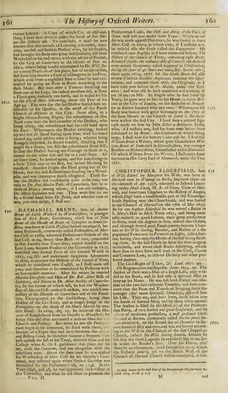 rm» Library. A Copy of which Cat. or clfe ano¬ ther, I have feen written under the hand of Pet. Tur¬ ner for Seldcris ufe. To conclude, it mull be now known that this miracle of Learning (aharmlefs, inno¬ cent, carclefs and fhiftlefs Perfon) who, by his Studies, had brought his Body into great indifpofition, did fome Weeks before his end retire, with the advice of Friends, to the City of Canterbury in the Month of Sept. an. idfi, where being kindly entertained by Dr. Will. Ja¬ cob a noted Phyfician of that place, but of no kin to him, did from him receive a Cure of aGangreenin his Foot, which arofc from a negledted Sore or Gaul he had con- traftcd by going on Foot in Boots according to the then Mode. But foon after a Tumour breaking out from one of his Legs, his radical moilluiedid, as fiom a Flood-gate, violently run forth, and fo ended his life on the yth of Nov. following, about the \eai of his 5 ’ Age 44. The next day the faid Do£tor buried him an- fwerable to his Quality, in the midfi of the Parifh Church of Allfaints in that City. Soon after, in a bright Moon-fhining Night, the refemblance of Hen. Jacob came into the Bed-chamber of the Do&amp;or, who being afleep, the refemblance laid his cold hand upon his Face. Whereupon the Do&amp;or awaking, looked up and faw H. Jacob Haring upon him, with his beard turned up, as he ufed to wear it living 5 whereat being itrangely furprifed, he Hirred himfelf, thinking that it might be a dream, but Hill the refemblance Hood Hill} fo that the Dodlor having not Courage to fpeak to it, turned on the other fide and lay in a cold fweat. Af¬ ter fome time, he looked again, and faw him fitting on a little Table near to his Bed, but before Morning he vanilhed. Another Night the Maid going out of the Houle, faw the faid Refemblance Handing on a Wood- pile, and was thereupon much affrighted. Thele llo- ries the Doctor did confidently averr to be true, not only to Dr Pet1 Moulin Preb. of Canterbury, but to o- ther's of Note $ among whom, if I am not mifiaken. Dr. Meric Gafaubon was one. They were lent to me by a fecond hand from Dr. Jacoby and whether true or not, you may judge, I fhall not. ,20 NATHANIEL BRENT, Son of Anchor Brent of Little Wolford in Warwickfhire, a younger Son of Rich. Brent, Gentleman, eldeff Son of John Brent of the Houfe of Brent of Cofmgton in Somerfet- jhire, was born at Little Wolford before-mention’d, be¬ came Portioniff, commonly called Poffmafier, of Mer¬ ton Coll, in if89, admitted Probationer-Fellow of the faid Coll, in 94, being then Bach, of Arts, proceeded in that Faculty four Years after, entred himlelf on the Law Line* became Prodlor of the Univerfity in 1607, travelled into fcveral Parts of the learned World in 1613, 14, &amp;c. and underwent dangerous Adventures in Italy, to procure the Hillory of the Council of Trent, which he tranllated into Englifo, as I fhall anon tell you and therefore to be remembred by Pofierity with an honourable mention. After his return he married Martha Daughter and Heir of Dr. Rob. Abbot Bilh. of Salisbury, and Niece to Dr. Abbot Archb. of Canterbu¬ ry5 by the favour of which lafi, he had the Warden- fhip of Merton Coll, conferr’d on him, was made Com- miffary of the Diocefe of Canterbury and of the Facul¬ ties, Vicar-general to the Archbifhop, being then Doctor of the Civ. Law, and at length Judge of the Prerogative on the death of Sir Henry Marten by ano¬ ther Hand. In 162.9, Aug. 2.3. he received the Ho¬ nour of Knighthood from his Majeffy at Wlodflock, being then aiid after accounted a zealous Man ioi Church and Prelacy. But when he faw the Presby rians begin to be dominant, he fided with them, becaufe of a Pique that had been between the A ts and Bilhop Laud, he therefore became a frequent ■ lt- nefs againff the lafi at his Tryal, deferted Oxon and his College when K. Ch. I. garrifoned that place tor his ufe, took the Covenant, and ran altogether with the rebellious rout. About the fame time he was ejected his Wardenfhip of Mert Coll, by his Majefiy’s Com¬ mand, but refiored again when Oxford GaMfon was furrendred for the Parliament’s ufe, an. 1^46. In the Years 1647, and 48, he was appointed Vrch-vifitor of this Univerfity, and what he did there to promote the VOL. II. Presbyterian Caufe, the Hift. and Antiq. of the XJniv. of Oxon. will tell you under thofe Years. When an or¬ der was made againlt Pluralities, he was forced to leave Mert. Coll, in 16go, at which time, if 1 mifiake nor, he refuted alfo the Oath called the Engagement. He tranflated into Englifo, as I have intimated before, The Hiflory of the Council of Trent, containing eight Books. In which (befides the ordinary A bis of Council) are declared many notable Occurrences which happened in Chriflendom, during the fpace of 40 Tears and more, See. Loud. 161P, there again 1619, 1677. fol. Sir Nath. Brent did alfo review Hindicire Ecclefue Anglicance, examine the Quo¬ tations, and compare them with the Originals, as I have told you before in Fr. Mafon, under the Year l6zi : and what elfe he hath tranflated and written, is yet (if any) in MS. At length after he had lived 79 Years, he gave way to fate in his Houfe in Little Bri¬ tain in the City of London, on the fixth dav of Novem- her in fixteen hundred fifty and two. Whereupon his 16fz. Body was buried with great Solemnity on the 17th of the fame Month in the Church of Little S. Bartholo¬ mew within the faid City. I have feen a printed Epi¬ taph made on him by John Sibtor a Bohemian Exile, who, if 1 mifiake not, had for fome time before been exhibited to by Brent: the Contents of which being large, I fhall now for brevity’s fake pafs by. I find one William Brent a Writer, whole great Grandfather Wil¬ liam Brent of Stoke-lark in Gloucefierfoire, was younger Brother to Richard Brent^ Grandfather to Sir Nathaniel. Of which William Brent the W riter, I fhall make fome mention in Hen. Carey Earl of Monmouth, under the Year 1661. CHRISTOPHER ELDERFIELD, Son 131 of Will. Elderf. by Margaret his Wife, was born at Harwell near to Wantage in Berks, baptized there on the eleventh of Apr. 1607, educated in School Learn¬ ing under Hugh Lloyd, M. A. of Oxon, Vicar of Har¬ well\ and fometimes Chaplain to the Bifliop of Bangor, which Hugh built a confiderable part of the Vicaridge- houfe Handing near the Churchyard, and was buried in the Chancel of Harwell on the 17th of May 165-4. As for our Author Elderfield he was entred a Batler in S. Mary's Hall in Mich. Term i6zi, and being natu¬ rally inclin’d to good Letters, made great proficiency in them, took the degrees in Arts, entred into Orders, and through feveral petit Employments became Chap¬ lain to Sir Will. Goring, Baronet, and Redtor of a de¬ populated Town near to Petworth in Suf ex, called Bur¬ ton ^ having then only the Houfe of the faid Goring Hand¬ ing there. In the faid Houfe he fpent his time in great retirednefs, and wrote thefe Books following, which fhew him to have been well read in the Civil, Canon and Common Law, in School Divinity and other pro¬ found matters. ^ The Civil Right of Tithes, &amp;c. Lond. i6fo. qu. Of Regeneration and Baptifm. Lond. 165-4. flu- ^ Author of thefe was a Man of a Angle Life, only wed¬ ded to his Book, and fo had only a fpiritual Iffue to keep up his Name. He was left both Father and Mo¬ ther to the two laid elaborate Treatifes, and fome con¬ ceive that the Pains and Travels of bringing forth the younger (tho’ more fpiritual) Manchild, did coH him his Life. They are, and have been, both taken into the hands of learned Men, and by them often quoted. The Author is Hiled by the Head (r) of the Presbyte¬ rian Party, A very learned and great Conformift, and by others of moderate perfuafion, a mofl profound Clerk. jied at Burton, (commonly called Burton place) be- &gt;:e-mention’d, on the fecond day of December in fix- 16 ft. teen hundred fifty and two, and was not buried accord¬ ing to his Will in the Chancel of the faid Chappel or Church, (which Sir Will. Goring denied, becaule he left him not thofe Legacies he expected) but in the Bo¬ dy under the Reader’s Seat. Over his Grave, tho’ there be no Monument, (with Infcription on it) which the Teftator defir’d, yet on the South Wall of the Chancel of Harwell Church before-mention’d, is fafi- (r) Rich. Baxter in his Firfl Part of the Nonctmformijh Plea for Peace. 8cc. Lond. 1679. in odt. p. toy. M ned