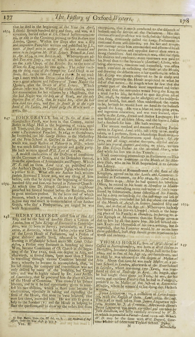 178 that he died in the beginning of the Year (in April, 1674. I think) fix teen hundred fifty and four, and was, as I conceive, buried either at Ch. Church before-mention¬ ed, or elfe in the Cemitery joyning to Old Bedlam nc ar London, Quaere. Within few Days after was a filly and impudent Pamphlet written and publifhed by J. L. cntit. A fmall mite in memory of the late dcceafed and never to be forgotten Mr. Will. Erbury. Printed at Lond. in Apr. 1^54, in one fheetin od. Whereuntoare ad¬ ded Two new Songs-, one of which are brief touches on the lzth Chapt. of the Revelat. &amp;c.to the tune of When the King enjoys his own again. The other touch¬ ing the doing away of jin through our Lord Chrift in our Souls, &amp;c. to the tune of Sound a charge. In my read¬ ings I meet with one Dorcas (alias Mary) Erbury, who was a great admirer and follower of James Nayler the Quaker, after the Death of Will. Erbury. Which Dorcas (who was his Widow) did really confefs, upon her examination for her villanies by a Magiftrate, that the faid Nayler was the holy one of Ifrael, and the only begotten Son of God, that he raifed her, after foe had been dead two days, and that he foould fit at the right hand of the Father, and foould judge the World with e- quity, &amp;c. 147 JOHN GRAYLE Son of Jo. Gr. of Stone in Glocefierfloire Prielt, was born in that County, entred Bader in Magd. Hall in the beginning of 1632, aged 18 Yrears, took the degrees in Arts, and afterwards be¬ came a Puritannical Preacher. In 1645 °1' thereabouts, he fucceeded one Mr. George Elolmes in the Mafierfhip of the Free-School at Guilford in Surrey, and after¬ wards was made Rector of Tidworth in Wilts, where he was much followed by the precife and godly party. He hath written againft Will. Eyre of Sarum, A modell vindication of the Dodrine of conditions in the Covenant of Grace, and the Defenders thereof, from the afperfions of Arminianifm and Popery. Which W. E. caft on them.- Lond. 16gg- qu. publifhed after the Author’s Death by Conflantine JeJfop, who hath put a preface to it. What elfe our Author hath written (unlefs Sermons) I know not, nor any thing of him befide, only that he dying in the beginning of fixteen s&lt;5y4. hundred fifty and four, was buried in Tidworth Church: At which time Dr. Humph. Chambers his neighbour preached his funeral Sermon before the Brethren, then in great numbers prefent. In the latter end of which Sermon, which is printed, as alfo in the Epifile before it, you may read much in commendation of our Author Grayle, who tho’ a Presbyterian, yet iinged he was with Arminianifm. 148 HENRY ELSYNGE eldefPSbn of Tien.Elf. Efqj and he the Son of another Henry a Citizen of London*, Son of John Elfynge of Daxworth in Cambridge- floire, was (;) born in Surrey * particularly, as I con¬ ceive, at Bat ter fey, where his Father (who was Clerk of the Lords Houfe of Parliament, and a Perfon of great abilities) moftly lived, educated in Grammar learning in Weflminfler School under Mr. Lamb. Osbal- deflon, a Perfon very fortunate in breeding up many Wits, became Commoner of Ch. Church in the begin¬ ning of the Year 16zz, took one degree in Arts, and afterwards, at feveral times, fpent more than 7 Years in travelling through various Countries beyond the Seas &gt; whereby he became fo accomplilhed, that, at his laft return, his company and converfation was not only defired by many of the Nobility, but Clergy alfo &gt; and was fo highly valued by Dr. Laud Archb. of Canterbury, that he procured him the place of Clerk of the Home of Commons. Phis crown’d his former labours, and by it he had opportunity given to mani- feft his rare abilities, which in fhort time became fo confpicubus, efpecially in taking and exprefiing the fenfe of the Houfe, that none (as ’twas believed) that ever fine there, exceeded him. He was alfo fo great a help to the Speaker (k) and the Houfe in helping to ftate the queftions,and to diaw up the orders free from 0) Reg. Matric. Univ. Ox. PP. fol. 12. b. /Ifnirn under the Year i6+8. p, 3jp. a. VOL. II, (k) Memorials of Engl. exceptions, that it much conduced to the difpatch of bufinels and the ieryice of the Parliament. His dif- cretionalfo and prudence was inch,that tho’fadion kept continS VCOmra°? ^rCalaled th* Ut*&gt; lament in continual Form and diiorder, yet his fair and tempe¬ rate carnage made him commended and efteemed by all pai ties how furious and oppofite foever they were a- mong themielycs. And therefore it was, that for thefe us abilities and prudence, more reverence was paid to his Stool than to the Speaker’s {Lent-half), Chair, who being obnoxious, timorous and interefted, was often much confided in colle&amp;ing the fenfe of the Houfe, and drawing the debates into a fair quelfion * in which Mi. Elfynge was always oblerved to be fo ready and juft, that generally the Houfe acquiefced in what he did ot that nature. At length when he faw that the greater part of the Houfe were imprifoned and feclu- ded, and that the remainder would bring the Kirn? to a tryal for his life, he defired to quit his place 2.6 of Dec. 1648, by realon (as he alledged) of his mdilpofi- tion of health, but moil Men underfiood the reafon to be, becaufe he would have no hand in the bufinefs againft the King. He was a Man of very great parts, and mgemous education, and was very learned, efpe- cially m the Latin, French and Italian Languages He was beloved of all fober Men, and the learned Selim iiad a fondnefs for him. He hath written, The antient method and manner of holding Parlia¬ ments in England. Lond. 166 f od. r6jg. intw. moftly as 1 Pfidumc, from a Manufcript Bookentit — - Modus tenendi Parliamemum apud Anglos: Of the form, and all things incident thereunto, ddefied and di¬ vide dm to feveral chapters and titles, an. 1626, written by Hen. Elfynge Father to the aforefaid Henry, who died while his Son was m his Travels. Trad concerning proceedings in Parliament—This ° Mb- and was lometime in the Hands of Sir Mat- is a w t t 7- , 111 J^anus or oir iviat- thew Hale, who in his Will bequeathed it to Lincolns Inn Library. A declaration or Remonftrance of the Rate of the Kingdom, agreed on by the Lords and 'Commons A xembled in Parliament, 1 r&gt; May 1642, &amp;c. Lond. iMu in d oheets in qu. After he had quitted his beneficial Office, he retired to his houfe at Hounflow in Middle- Jex, wherecontracting many infirmities of body occa- fioned by fedentarmefs, (ome diftreftes of his Family, and by a deep melancholy for the bufferings and lofs of c Si°V^eiSn,’ C(?nduded his laft day about the middie o the Month ot Augufi, in fixteen hundred fifty and 1674, four and in that of his Age 5&lt;5; Whereupon his body was buried in his private Chappel (which is the bury- fS place of his family) at Hounjlow, he having no o- ther Epitaph or Monument than the Eulogy mven as due to him by all that knew him. He left behind cer- tam Tiacts and Memorials of his own writing, but fo imperfect, that his Executor would by no means have them publifhed, leaft they ihould prove injurious to his worth and memory. r 3 l1 ° ^ N Son of Will. Horne of W, n11 Nfttl%f°amjhire, was born at Wefl Halam in Derbyfoire, became a Student in Magd. hall in the Year 1524, and in that of his Age if, or thereabouts, and in 1633 he was advanced to the degree of Mailer of Arts. About that time, he was made Mailer of a pri¬ vate School in London, afterwards of the Free-School at Leicefier where remaining two Years, was tran- ^ ted to that of Tunbridge in Kent. At length,-after he had taught there about 10 Years, he was, for his ments and excellent Faculty that he had in Pedagoo-y preferrd to be Mailer of the School at Eaton wav Wtndjor, where'he repain’d to his dying day. Heharh written, f Janua Evnguarum. : or, a .collection of Latin fenten- ces, with the Englifi of them. Lond: 1634, &amp;c od This is all or moft taken from Jantia Lfnguarum refe- 7 at a, written by J. A Comenius. Afterwards Horne's Janualmguarum was. much corrcded and amended by John Robotham, and laftly carefully reviewed by W.D in whmh ispremifed-aPortal~Lond. +6sP- od. Which T* Ahe fame with Will. Dugard, fome- time Mafter of-Merchant Taylors School $Ure.: ■N Mdnuduftio H9