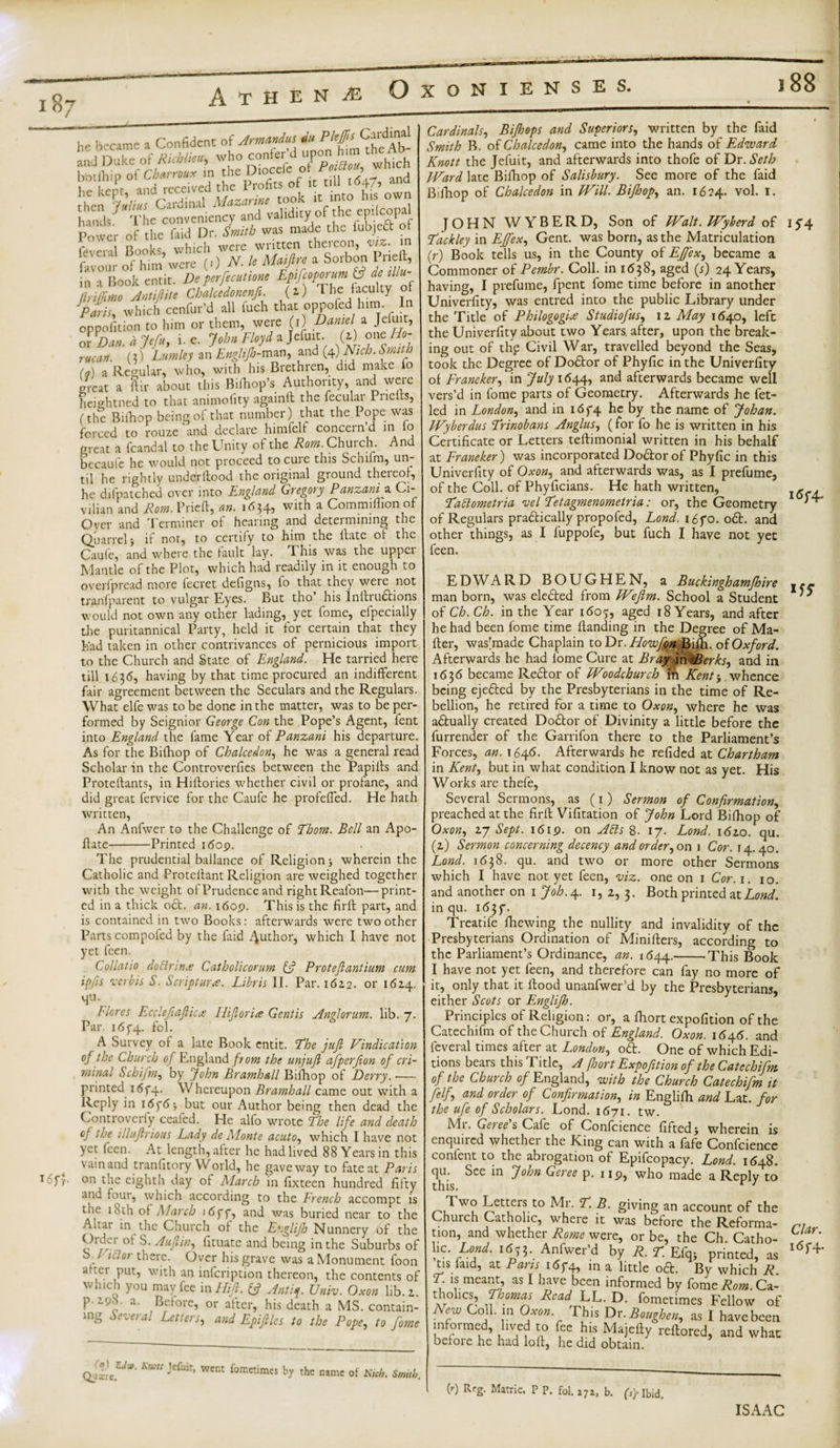 i 88 he became a Confident of Arm** KSj?- he kept, and rt - • took it into his own ^onieln^nd valWny of the epficopa Power of the laid Ur. Smith was made the iubjeft of feveral Books, which were written thereon, viz. in favour of him were (.) N. le Mfn a Sol'bS in a Book entit. Deperfecutione Eptfcoporum &amp; de tllu ftriffimo Antiftite Chalcedonenfi. (i) The faculty of JParis, which cenfur’d all inch that oppofed hun. In oppofition to him or them, were (i) Darnel a Jefuit, nr Dim a Jefu, i. e. John Floyd a Jefuit. (a) one Ho- rucan. (?) Lumley an Englijh-man, and (4) iV/^. (*) a Regular, who, with his Brethren, did make io great a ftir about this Bilhop’s Authority, and were heiehtned to that animofity againtt the fecular Pnelts, (the Bifhop being of that number) that the Pope was forced to rouze and declare himfelf concern’d in lo great a fcandal to the Unity of the Rom. Church. And becaufe he would not proceed to cure this Schifm, un¬ til he rightly understood the original ground thereof, he difpatched over into England Gregory Panzani a Ci¬ vilian and Rom. Pried, an. 1634, with a Commilfion of Oyer and Terminer of hearing and determining the Quarrel i if not, to certify to him the Hate of the Caufe, and where the fault lay. This was the upper Mantle of the Plot, which had readily in it enough to overfpread more fecret defigns, lo that they were not tranfparent to vulgar Eyes. But tho’ his Inllruftions would not own any other lading, yet fome, efpecially the puritannical Party, held it for certain that they had taken in other contrivances of pernicious import to the Church and State of England. He tarried here till 163d, having by that time procured an indifferent fair agreement between the Seculars and the Regulars. What elfe was to be done in the matter, was to be per¬ formed by Seignior George Con the Pope’s Agent, fent into England the fame Year of Panzani his departure. As for the Bifhop of Chalcedony he was a general read Scholar in the Controverfies between the PapiHs and Proteftants, in HiHories whether civil or profane, and did great fervice for the Caufe he profefied. He hath written, An Anfwer to the Challenge of Phom. Bell an Apo- flate-Printed i&lt;5op. The prudential ballance of Religion ■, wherein the Catholic and Protellant Religion are weighed together with the weight of Prudence and right Realon—print¬ ed in a thick oft. an. i6op. This is the fir ft: part, and is contained in two Books: afterwards were two other Parts compoied by the faid Author, which I have not yet feen. Collatio doctrine Catholicorum &amp; Protejlantiuni cum ip/is verbis S. Scripture. Libris II. Par. 1622. or 1624. Hu. Flores Ecclefiaftica I lift or ia Gentis An ft or um. lib. 7. Par. i6f4. fol. A Survey of a late Book entit. Phe juft Vindication of the Church of England from the unjuft aftperfton of cri¬ minal Schifm, by John Bramhall Bifhop of Derry. — printed i6f4, Whereupon Bramhall came out with a Reply in i6p6-, but our Author being then dead the Controverfy ceafed. He alfo wrote Phe life and death of the illuftrious Lady de Monte acuto, which I have not yet feen. At length, after he had lived 88 Years in this vain and tranfitory YVorld, he gave way to fate at Paris on the eighth day of March in fixteen hundred fifty and four, which according to the French accompt is the 18th of March idff, and was buried near to the Aiiar in the Church of the Englijh Nunnery of the Order of S. Auftin, fituate and being in the Suburbs of S. / 1 cl or there. Over his grave was a Monument foon after put, with an infeription thereon, the contents of which you may fee in Hift. Q Antft. Univ. Oxon lib. 2. P-290. a. Before, or after, his death a MS. contain¬ ing Several Letters, and Epiftles to the Pope, to fome Cardinals, Bijhops and Superiors, written by the faid Smith B. of Chalcedon, came into the hands of Edward Knott the Jefuit, and afterwards into thofe of Dr. Seth Ward late Bifhop of Salisbury. See more of the faid Bifhop of Chalcedon in Will. Bifhop, an. 1624. vol. 1. JOHN WYBERD, Son of Walt. Wyberd of 154 Packley in Effex, Gent, was born, as the Matriculation (ft) Book tells us, in the County of EJfex, became a Commoner of Pembr. Coll, in 1638, aged (4) 24 Years, having, I prefume, fpent fome time before in another Univerfity, was entred into the public Library under the Title of Philogogia Studiofus, 12 May 1640, left the Univerfity about two Years, after, upon the break¬ ing out of the Civil War, travelled beyond the Seas, took the Degree of Doftor of Phyfic in the Univerfity of Franeker, in July 1644, and afterwards became well vers’d in fome parts of Geometry. Afterwards he fet- led in London, and in i6f4 he by the name of Johan. Wyberdus Prinobans Angitis, (for fo he is written in his Certificate or Letters teftimonial written in his behalf at Franeker) was incorporated Doftor of Phyfic in this Univerfity of Oxon, and afterwards was, as I prefume, of the Coll, of Phyficians. He hath written, \6c4. Padlometria vel Petagmenometria: or, the Geometry of Regulars praftically propofed, Lond. i6fo. oft. and other things, as I fuppofe, but fuch I have not yet feen. EDWARD BOUGHEN, a Buckinghamfhire |*- man born, was elefted from Wefim. School a Student of Ch. Ch. in the Year 1605, aged 18 Years, and after he had been fome time Handing in the Degree of Ma- Her, was’made Chaplain to Dr.Howfon Bifh. of Oxford. Afterwards he had fome Cure at Bray in^Berks, and in 1636 became Reft or of Woodchurch in Kent} whence being ejefted by the Presbyterians in the time of Re¬ bellion, he retired for a time to Oxon, where he was aftually created Doftor of Divinity a little before the furrender of the Garrifon there to the Parliament’s Forces, an. 1646. Afterwards he refided at Chartham in Kent, but in what condition I know not as yet. His Works are thefe, Several Sermons, as (1) Sermon of Confirmation, preached at the firlf Vifitation of John Lord Bifhop of Oxon, 27 Sept. 16 ip. on Adis 8- 17. Lond. 1620. qu. (2) Sermon concerning decency and order, on 1 Cor. 14.40. Lond. 1638. qu. and two or more other Sermons which I have not yet feen, viz. one on 1 Cor. 1. 10. and another on 1 Job. 4. 1, 2, 3. Both printed at Lond. in qu. 1 &lt;53f. Treatife fhewing the nullity and invalidity of the Presbyterians Ordination of Minifters, according to the Parliament’s Ordinance, an. 1(544.-This Book I have not yet feen, and therefore can fay no more of it, only that it Hood unanfwer’d by the Presbyterians, either Scots or Englijh. Principles of Religion: or, a fhort expofition of the Catechifm of the Church of England. Oxon. 1545. and feveral times after at London, oft. One of which Edi¬ tions bears this Title, A fhort Expofition of the Catechifm of the Church of England, with the Church Catechifm it felf, and order of Confirmation, in Englifh and Lat. for the ufe of Scholars. Lond. 1671. tw. Mi. Gesees Cafe of Confcience liftedj wherein is enquired whether the King can with a fafe Confcience content to the abrogation of Epifcopacy. Lond. 1648. qu. See in John Geree p. up, who made a Reply to this. r 1 Two Letters to Mr. P. B. giving an account of the Church Catholic, where it was before the Reforma- non, and whether Rome were, or be, the Ch. Catho- he. Lond. 1653. Anfwer’d by R. p Efq; printed, as 1 f4* tis laid, at Paris i6f4, in a little oft. By which R. P. is meant, as I have been informed by fome AW. Ca- tholies, Phomas Read LL. D. fometimes Fellow of New Coll, in Oxon This Dr .Roughen, as I havebeen informed, lived to fee his Majefiy reftored, and what before he had loll, he did obtain. Kmt ’Cfuir’ wcnt fometimes by the name of Nich. Smith. to Reg. Matric. P P. fol. 272, b. P)-Ibid. ISAAC