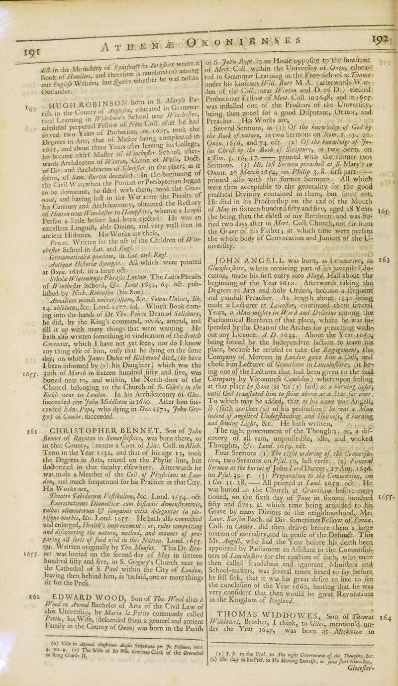 r9 r 16o 161 i6z M in chc Monartcy Of P^frarf in Hook of Homilies, and therefore is numbrc ^ * our Englijb Writers, but^« whether fi Outlander. HTITtH ROBINSON bom in S. Mary's Pa- iSrfa r Decrees in Arts, that of Mailer being compleaad in 1611 and about three Years after leaving his College, he became chief Matter of Wmchefier School, after-, wards Archdeacon of JL inton. Canon of Wei , of Div. and Archdeacon of Glocefler m the place; as it Pee ms, of Sam, Burton deceafed. In the beginning o the Civil War,when the Puritan or Presbyterian began to be dominant, he Tided with them, took the Cove¬ nant, and having lott in the War time the Profits of his Canonry and Archdeaconry, obtained the Rcdtoiy of Hinton near Winchefler in Ilampfnre^ whence a Loyal Perfon a little before had been ejefted. He was an excellent Linguitt, able Divine, and very well feen in antient Hittories. His Works are thefe, Preces. Written for the ufe of the Children of Nm- chefter School in hat. and Engl GvciTftWfiticciUd qutfdciiTi*) in Eat. and Ertgl. Antique Hiflori&lt;e Sy nop fit. All which were printed at Oxon. 1616. in a large oct. Scholte Wintonienfs Phrafes Latinie. The Putin Phiafes of Winchefler School, fcfr. Lond. 1654, 64. o&amp;. pub- lilhed by Nich. Robinfon (his Son).. Annalium mundi univerfalium, &amp;c. how us Unicus, lib. I4. abfolutus,&amp;c. Lond. 1677- fob Which Book com¬ ing into the hands of Dr .Tho. Peirce Dean of Salisbury, he did, by the King’s command, revife, amend, and fill it up with many things that were wanting. He hath alfo written fomething in vindication of the Scotch Covenant, which I have not yet feen &gt; nor do I know any thing elfe of him, only that he dying on the fame day, on which James Duke of Richmond died, (fo have I been informed by (x) his Daughter) which was the 30th of March in fixteen hundred fifty and five, was buried near to, and within, the North-door of the Chancel belonging to the Church of S. Giles's in the Fields near to London. In his Archdeaconry of Gloc. fucceeded one John Middleton in 1660. After him fuc- ceeded Edw. Pope, who dying in Dec.i6ji^ John Gre¬ gory of Cambr. fucceeded. CHRISTOPHER BENNET, Son of John Bennet of Raynton in Somerfetfsire, was born there, or in that County, became a Com. of Line. Coll, in Mich. Term in the Year 1632., and that of his age 15, took the Degrees in Arts, entred on the Phyfic line, but dodlorated in that faculty elfewhere. Afterwards he was made a Member of the Coll, of Phyfcians at Lon¬ don, and much frequented for his Pradtice in that City. His W orks are, Theatri Labidorum Feftibulum, 6cc. Lond. i6f4. oft. Exerciiationes Dianodicre cum hifloriis demonflrativis, quibus alimentorum &amp; [anguinis vitia deleguntur in ple- rifque morbis, &amp;c. Lond. 16ff. He hath alfo corredted and enlarged, Health's improvement: or, rules comprizing and difeovering the nature, method, and manner of pre¬ paring all forts of food ufed in this Nation. Lond. i6yy. qu. Written originally by Tho. Moufet. This Dr. Ben¬ net was buried on the fecond day of May in fixteen hundred fifty and five, in S. Gregory's Church near tc the Cathedral of S. Paul within the City of London. leaving then behind him, as ’tisfaid, one or more thing: fit for the Prefs. EDWARD WOOD, Son of Tho. Wood aliasi Food or Awood Bachelor of Arts of the Civil Law oi mis Univerfity, by Maria la Petite commonly callec his Wife, (defeended from a genteel and antieni family in the County of Oxon) was born in the Paritt ' R-e fiflppend. illufirmm Angli* feriptorum per Jo Pitfeum cei t Kmlcdt S* w,fe °f Slr m“- c&amp; »f ,hf Z',Z of S. John.Bapt. in an Houfe oppofite to the forefront ■ of Alert. Coll, within the Univerfity of Oxon, educa¬ ted in Grammar Learning in the Free-School at Thame • under his kinfman Will. Burt M. A. ( afterwards War¬ den of the Coll, near Winton and D. of D.) eledted Probationer Fellow of Mm. Coll, in 164.8, and in i6yy was inttalled one of the Prodors of the Univerfity, being then noted for a good Difputant, Orator, and Preacher. His Works arc^ Several Sermons, as (1) Of the knowledge of God by the Book of nature, in two Sermons on Rom. 1. ip, 20. Oxon. i6f6, and 74.. odt. (1) Of the knowledge of Je- Jus C hr if by the Book of Scripture, in, two Serm. on zFim. 3. 16, 17.- printed with the former two Sermons. (3) His lafi Sermon preached atr S. Maryb in Oxon. 20 March i6f4, on Philip 3. 8. fir if part-- printed alfo with the former Sermons. All which were then acceptable to the generality for the good practical Divinity contained in them, but fines not. He died in his Prodtorfhip on the 2ad of the Month of May in fixteen hundred fifty and five, aged 28 Years (he being then the eldeft of my Brethren) and was bu¬ ried two days after in Alert. Coll. Church, not far from the Grave of his Father5 at which time were prefent the whole body of Convocation and Juniors of the U- niverfity. JOHN ANGELL was born, as I conceive, in 163 Gloceft erf Lire, where receiving part of his juvenile Edu¬ cation, made his firft entry into Alagd. Hall about the beginning of the Year I610. Afterwards taking the Degrees in Arts and holy Orders, became a frequent and painful Preacher. At length about 1630 being made a Ledturer at Leicefler, continued there feveral Years, a Alan mighty in Word and Do dr me among the Puritannical Brethren of that place, where he was l’u- fpended by the Dean of the Arches for preaching with¬ out any Licence. A.D. 1634.. About the Year iofo5 being forced by the Independent fadtion to leave his place, becaufe he refufed to take the Engagement, the Company of Mercers in London gave him a Call, and chofe himLedturer of Grantham in Li nco Inf sire &gt; (it be-4 ing one of theLedfures that had been given to the laid Company by Vicountefs Cambden) whereupon fetling at that place he Jhone (as ’tis (y) faid) as a burning light, until God tranfated him to Jhine above as a. Star for ever. To which may be added, that as his name was Angcll, fo (faith another (z) of his perfuafion) he was a Alan indeed of angelical Underflanding and Lfolinefs, d burning and foining Light, &amp;c. He hath written, The right government of the Thoughts: or, a dif- covery of all vain, unprofitable, idle, and wicked Thoughts, &amp;c. Lond. 16yp. oct. Four Sermons (1) The right or dering.of the Convcrfa- tion, two Sermons on Pfal. y o, la It verfe. (2) Funeral Sermon at the burial of John Lord Duvcey, 27 Aug. 1636. on Pfal. 39. y. (3) Preparation to the Communion, on 1 Cor. 11. 28.-All printed at Lond. 16y&lt;y. oct. He was buried in the Church at Grantham before-merit tioned, on the fixth day of June in fixteen hundred UJT- filty and five* at which time being attended to his Grave by many Divines of the neighbourhood, Mr. Laur. Sarfon Bach, of Div. fometimes Fellow of Eman. Coll, in Cambr. did then deliver before them a large oration of mortality,and in praife of the Defundt. This Mr. Angell, who had the Year before his death been appointed by Parliament an Affiftant to the Commiilio- ners of Lincolnfoire for the ejection of fiich, who were then called fcandalous and ignorant Minitters and School-mailers, was feveral times heard to lay. before, he fell fick, that it was his great defire to live to fee the conclufion of the Year 1660, hinting that he was very confident that then would be great Revolutions in the Kingdom of England. TO M A S WID D O WES, Son of Thomas 164 ’ tddowei, Biothcr, I think, to Giles, mention'd un¬ der the \ ear i64y, Was born at Alickleton in (y)f' &gt;n tie Pref. to The right Government of tlx Thoughts, &amp;c. (z.) Tho Cafe in his Pref. to Toe Morning 'Exercife; or, jome fhort Notes,&amp;c. Glocefer-