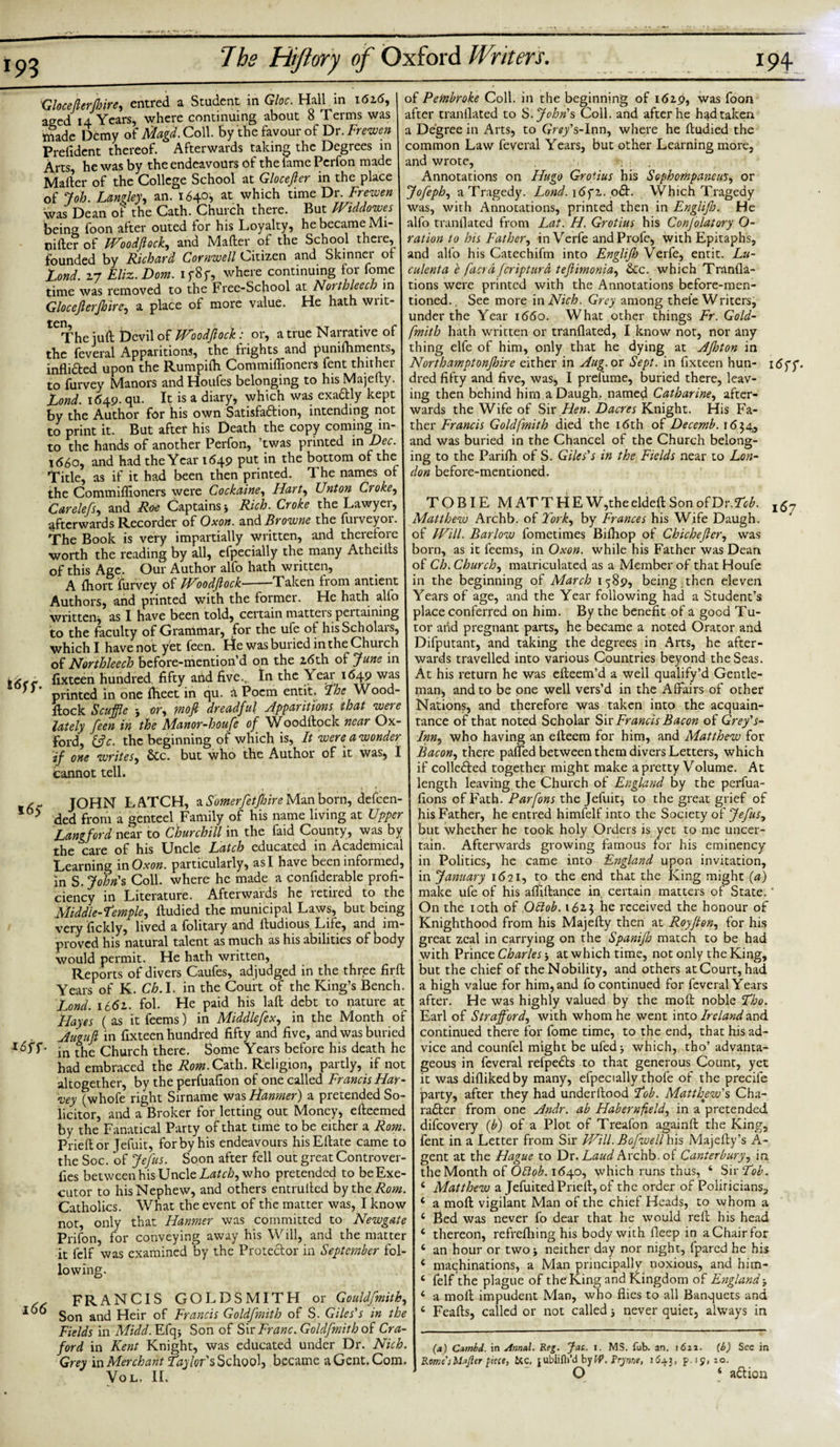 193 Gloceflerjhire, entred a Student in Gloc. Hall in 162.6, aged 14 Years, where continuing about 8 Terms was ttiade Demy of Magd. Coll, by the favour of Dr. Frewen Prefident thereof. Afterwards taking the Degrees in Arts he was by the endeavours of the lame Perfon made Mafter of the College School at Glocefter in the place of Job. Langley, an. 1640*. at which time Dr. Frewen was Dean of the Cath. Church there. But Wtddowes being foon after outed for his Loyalty, he became Mi- pifterof modflock, and Mafter of the School there, founded by Richard Cornwell Citizen and Skinner of Lond. 1-7 Eliz.Dom. if8f, where continuing for fome time was removed to the Free-School at Notthleecb in Glocefterjhire, a place of more value. He hath wnt- ten, -t • r The juft Devil of JVoodJlock: or, a true Narrative of the feveral Apparitions, the frights and punifhments, infli&amp;ed upon the Rumpifti Commiflioners fent thither to furvey Manors and Houfes belonging to his Majefty. Lond. 1649. qu. It is a diary* which was exa&amp;ly kept by the Author for his own Satisfa&amp;ion, intending not to print it. But after his Death the copy coming in¬ to the hands of another Perfon, twas printed 'm Dec. 1660, and had the Year 1649 put in the bottom of the Title, as if it had been then printed. The names of the Commiflioners were Cockaine, Hart, Unton Croke, Carelefs, and Roe Captains* Rich. Croke the Lawyei, afterwards Recorder of Oxon. and Browne the furveyor. The Book is very impartially written, and therefore worth the reading by all, efpecially the many Atheills of this Age. Our Author alfo hath written, A fhort furvey of FLoodflocU-Taken from antient Authors, and printed with the former. He hath alio written* as I have been told, certain matteis pci taming to the faculty of Grammar, for the ufe of hisScholais, which I have not yet feen. He was buried in the Church of Northleech before-mention’d on the 26th of June in - fixteen hundred fifty and five., In the Year 1649 was printed in one {fleet in qu. d Poem entit. The Wood- ftock Scuffle * or, ?nofi dreadful Apparitions that were lately feen in the Manor-houfe of Woodftock near Ox¬ ford, 13 c. the beginning of which is, It were a wonder if one writes, &amp;c. but who the Author of it was, I cannot tell. , JOHN LATCH, a Somerfetfnre Man born, defeen- ded from a genteel Family of his name living at Upper Langford near to Churchill in the faid County, was by the care of his Uncle Latch educated in Academical Learning in Oxon. particularly, as I have been informed, in S. John's Coll, where he made a confiderable profi¬ ciency in Literature. Afterwards he letiied to the Middle-Temple, ftudied the municipal Laws, but being very fickly, lived a folitary and ftudious Life, and im¬ proved his natural talent as much as his abilities of body would permit. He hath written, Reports of divers Caufes, adjudged in the three firft Years of K. Cb. I. in the Court of the King’s Bench. Lond. 1661. fol. He paid his laft debt to nature at Hayes (as itfeems) in Middlefex, in the Month of Augufi in fixteen hundred fifty and five, and was buried in the Church there. Some Years before his death he had embraced the Rom.Cath. Religion, partly, if not altogether, by the perfuafion of one called Francis Har¬ vey (whofe right Sirname was Hanmer) a pretended So¬ licitor, and a Broker for letting out Money* eftcemed by the Fanatical Party of that time to be either a Rom. Prieftor Jefuit, for by his endeavours hisEftate came to the Soc. of Jefus. Soon after fell out great Controver- fies between his Uncle Latch, who pretended to be Exe¬ cutor to his Nephew, and others entrulted by the AW;. Catholics. What the event of the matter was, I know not, only that Hanmer was committed to Newgate Prifon, for conveying away his Will, and the matter it fclf was examined by the Protector in September fol¬ lowing. FRANCIS GOLDSMITH or Gouldfmith, Son and Heir of Francis Goldfmitlo of S. Giles's in the Fields in Midd. Efq* Son of Sir Franc. Goldfmith of Cra- ford in Kent Knight, was educated under Dr. Nich. Grey in Merchant Taylor's School* became a Gent. Com. Vol. II. of Pembroke Coll, in the beginning of 1619, was foon after tranflated to S. John's Coll, and after he had taken a Degree in Arts, to Grey's-Inn, where he ftudied the common Law feveral Years, but other Learning more, and wrote, • , Annotations on Hugo Grotius his Sophompanews, or Jofeph, a Tragedy. Lond. idfi. o£t. Which Tragedy was, with Annotations, printed then in Englifn. He alfo tranflated from Lat. H. Grotius his Confolatory O- ration to his Father, in Verfe andProfe, with Epitaphs, and alfo his Catechifm into Englijh Verfe, entit. Lu- culenta e faerd feripturd teftimonia, &amp;c. which Tranfla- tions were printed with the Annotations before-men¬ tioned., See more in Nich. Grey among thefe Writers, under the Year 1660. What other things Fr. Gold¬ fmith hath written or tranflated, I know not, nor any thing elfe of him, only that he dying at Afflton in Northamptonjhire either in Aug. ox Sept, in fixteen hun- dred fifty and five, was, I prefume, buried there, leav¬ ing then behind him a Daugh. named Catharine, after¬ wards the Wife of Sir Hen. Dacres Knight. His Fa¬ ther Francis Goldfmith died the 16th of Decemb. 1634, and was buried in the Chancel of the Church belong¬ ing to the Parifh of S. Giles's in the Fields near to Lon¬ don before-mentioned. TOBIE M AT THE W,the deleft Son of Dr. Tob. l6~ Matthew Archb. of York, by Frances his Wife Daugh. of IVill. Barlow fometimes Bifhop of Chicheftcr, was born, as it feems, in Oxon. while his Father was Dean of Ch. Church, matriculated as a Member of that Houfe in the beginning of March 1589, being then eleven Years of age, and the Year following had a Student’s place conferred on him. By the benefit of a good Tu¬ tor and pregnant parts, he became a noted Orator and Difputant, and taking the degrees in Arts, he after¬ wards travelled into various Countries beyond the Seas. At his return he was efteem’d a well qualify’d Gentle¬ man, and to be one well vers’d in the Affairs of other Nations, and therefore was taken into the acquain¬ tance of that noted Scholar Sir Francis Bacon of Grey's- Inn, who having an efteem for him, and Matthew for Bacon, there pafled between them divers Letters, which if collated together might make a pretty Volume. At length leaving the Church of England by the perfua- fions of Fath. Parfons the Jefuit, to the great grief of his Father, he entred himfelf into the Society of Jefus, but whether he took holy Orders is yet to me uncer¬ tain. Afterwards growing famous for his eminency in Politics, he came into England upon invitation, in January 1621, to the end that the King might (a) make ufe of his aftiftance in certain matters of State.' On the 10th of Qttob. 1623 he received the honour of Knighthood from his Majefty then at Royfton, for his great zeal in carrying on the Spaniffl match to be had with Prince Charles * at which time, not only the King, but the chief of the Nobility, and others at Court, had a high value for him, and fo continued for feveral Years after. He was highly valued by the molt noble Tho. Earl of Strafford, with whom he went into Ireland and continued there for fome time, to the end, that his ad¬ vice and counfel might be ufed * which, tho’ advanta¬ geous in feveral refpe&amp;s to that generous Count, yet it was diflikedby many, efpecially thofe of the precile party, after they had underftood Tob. Matthew's Cha- rafter from one Andr. ab Habernfield, in a pretended difeovery (b) of a Plot of Treafon againft the King, fent in a Letter from Sir Will. Bofwellhxs Majefty’s A- gent at the Hague to Dr. Laud Archb. of Canterbury, in the Month of Oblob. 1640, which runs thus, 4 Sir Tob. 4 Matthew a JefuitedPneft, of the order of Politicians, 4 a moft vigilant Man of the chief Heads, to whom a 4 Bed was never fo dear that he would reft his head 4 thereon, refrefliing his body with fleep in a Chair for 4 an hour or two* neither day nor night, fpared he his 4 machinations, a Man principally noxious, and him- 4 felf the plague of the King and Kingdom of England * 4 a moft impudent Man, who flies to all Banquets and 4 Feafts, called or not called * never quiet, always in (a) Czmbd. in Annul. Reg. fat. i. MS. fub. an. 1611. (6) See in Rome''sMuJler piece, &amp;c, jubiifli’d by W.frynne, 1645, P l9&lt; JO-