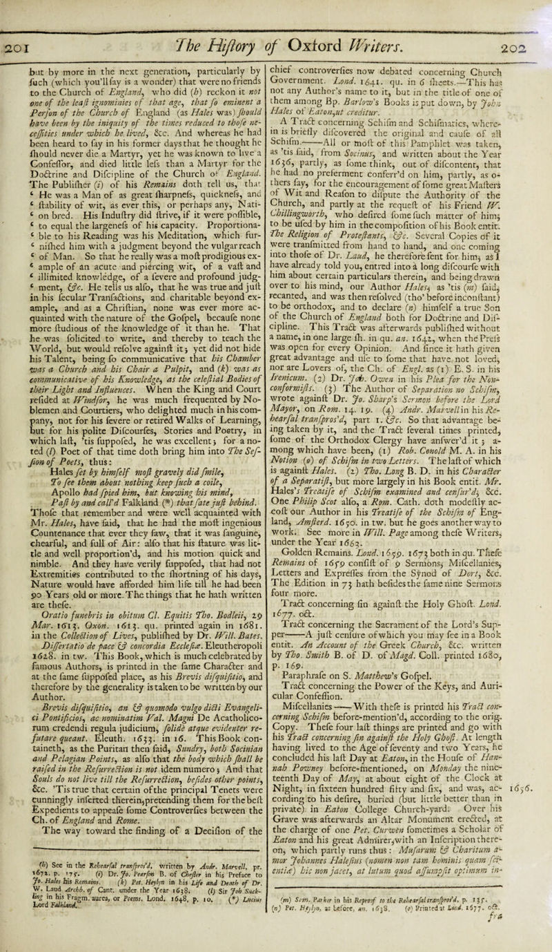 bat by more in the next generation, particularly by fuch (which you’ll fay is a wonder) that were no friends to the Church of England, who did [h) reckon it not one of the leaf ignominies of that age, that fo eminent a Perfon of the Church of England (as Hales was) fhould have been by the iniquity of the times reduced to thofe ne- cejfitics under which he lived, &amp;c. And whereas he had been heard to fay in his former days that he thought he fhould never die a Martyr, yet he was known to live a Confefior, and died little lefs than a Martyr for the Dodtrine and Difcipline of the Church of- England. The Publifher (i) of his Remains doth tell us, that c He was a Man of as great fharpnefs, quicknefs, and 6 liability of wit, as ever this, or perhaps any, Nati- c on bred. His Induftry did llrive, if it were poflible, c to equal the largenefs of his capacity. Proportiona- e ble to his Reading was his Meditation, which fur- c nilhed him with a judgment beyond the vulgar reach c of Man. So that he really was a moll prodigious ex- € ample of an acute and piercing wit, of a vail and c iilimited knowledge, of a fevere and profound judg- c ment, {ftc. He tells us alfo, that he was true and jull in his fecular Tranfadtions, and charitable beyond ex¬ ample, and as a Chriftian, none was ever more ac¬ quainted with the nature of the Gofpel, becaufe none more ftudious of the knowledge of it than he. That he was folicited to write, and thereby to teach the World, but would refolve againll it} yet did not hide his Talent, being fo communicative that his Chamber was a Church and his Chair a Pulpit, and (k) was as communicative of his Knowledge, as the celeflial Bodies of their Light and Influences. When the King and Court redded at Wind for, he was much frequented by No¬ blemen and Courtiers, who delighted much in his com¬ pany, not for his fevere or retired Walks of Learning, but for his polite Difcourfes, Stories and Poetry, in which la ft, ’tis fuppofed, he was excellent} for a no¬ ted (/) Poet of that time doth bring him into The Sef- fionof Poets, thus: Hales fet by himfelf moft gravely did ft'mile, To fee them about nothing keep fuch a coile, Apollo had fpied him, but knowing his mind, P aft by and call'd Falkland (ft) that fate juft behind. Thofe that remember and were well acquainted with Mr. Hales, have laid, that he had the moll ingenious Countenance that ever they faw, that it was fanguine, chearful, and full of Air: alfo that his llature was lit¬ tle and well proportion’d, and his motion quick and nimble. And they have verily fuppofed, that had not Extremities contributed to the fhortning of his days, Nature would have afforded him life till he had been po Years old or more. The things that he hath written are thefe. Oratio funebris in obitim Cl. Equitis Tho. Bodleii, 2.9 Mar. 161$. Oxen. 1613. qu. printed again in 1681. in the Collection of Lives, publilhed by Dr. Will. Bates. Diftfertatio de pace eft concordia Ecclefue. Eleutheropoli 1618. in tw. This Book, which is much celebrated by famous Authors, is printed in the fame Character and at the fame fuppofed place, as his Brevis difquifitio, and therefore by the generality is taken to be written by our Author. Brevis difquifitio, an {ft qnomodo vulgo diCli Evangeli- ci Pontificios, ac nominatim Fal. Magni De Acatholico- rum credendi regula judicium, folide atque evidentcr re¬ ft ut are que ant. Eleuth. 1(533. in I(5- This Book con¬ tained, as the Puritan then faid, Sundry, both Socinian and Pelagian Points, as alfo that the body which Jhall be raifed in the RefurreCiion is not idem numero} * *4nd that Souls do not live till the RefurreCiion, befldes other points, &amp;c. ’Tis true that certain of the principal Tenets were Cunningly inferred therein,pretending them for the bell Expedients to appeafe fome Controverlies between the Ch. of England and Rome. The way toward the finding of a Decifion of the (b) See in the Rehear fal tranfpros’d, written by Andr. Marvell, pr. *671. p. T7p. (») Dr. fo. Pearfon B. of Chefler in his Preface to 7°- Hales his Remains. (k) Pet. Heylyn in his Life and Death of Dr. W. Laud Archb. of Cant, under the Year 1638. (/) Sir Job Suck¬ ling in his Fragm. aurea, or Poems. Lond. 1648. p. 10. (*) Lucias Lord Falkland, chief controverlies now debated concerning Church Government. Lond. 1641. qu. in 6 Iheets.—This has not any Author’s name to it, but in the title of one of them among Bp. Barlow's Books is put down, by John Hales ol Eaton,ut creditur. A T radt concerning Schifm and Schifmatics, where¬ in is briefly difeovered the original and caufe of all Schifm.--All or moll of this Pamphlet was taken, as ’tis laid, from Socinus, and written about the Year 1636, partly, as fome think, out of difeontent, that lie had no preferment conferr’d on him, partly, as o- thers fay, lor the encouragement of fome great Mailers ol Wit and Reafon to difpute the Authority of the Church, and partly at the requefl of his Friend W. Ch Illingworth, who defired fome fuch matter of hiirq to be uled by him in thecompofition of his Bookentit. The Religion of Proteftants, {ftc. Several Copies of it were tranfmitted from hand to hand, and one coming into thofe ol Dr. Laud, he therefore fent for hitrq as i have already told you, entred into k long difeourfe with him about certain particulars therein, and beingdrawii over to his mind, our Author Halesj as ’tis (rn) faid, recanted, and was then refolved (tho’before inconllant) to be orthodox, and to declare (n) himfelf a true Son of the Church of England both for Dodtrine and Dif¬ cipline. This Tradt was afterwards publilhed without a name, in one large fh. in qu. an. 1642, when thcPreiS was open for every Opinion. And fince it hath given great advantage and rife to fome that have not loved, nor are Lovers of, the Ch. of Engl, as (1) E. S. in His Irenicum. (2) Dr. foi). Owen in his Plea for the Non- conformifts. (3) The Author of Separa tion no Schifm, wrote againll Dr. Jo. Sharp's Sermon before the Lord Mayor, on Rom. 14. 19. (4) Andr. Marvellm hisRe- hearfal tranfpros'd, part 1. {ftc. So that advantage be¬ ing taken by it, and the Tradb feveral times printed, fome of the Orthodox Clergy have anfwer’d it } a- mong which have been, (1) Rob. Conoid M. A. in his Notion ip) of Schifm in two Letters. The jail of which is againlt Hales. (2) Tho. Long B. D. in his Character of a Separatift, but more largely in his Book entit. Mr. Hales’* Treatife of Schifm examined and cenfir'd, Sec. One Philip Scot alfo, a Rom. Cath. doth modeltly ac- coll our Author in his Treatife of the Schifm of Eng¬ land, Amfterd. 16^0. in tw. but he goes another way to work. See more in Will. Page among thefe Writers, under the Year 166?,. Golden Remains. Lond. 1659. 1673 both in qu. Thefe Remains of 163*9 confill of 9 Sermons, Mifcellanies, Letters and Expreffes from the Synod of Dort, Sec. The Edition in 73 hath befidesthe fame nine Sermons four more. Tradt concerning fin againll the Holy Gholl. Lond. 1677. odt. Tradb concerning the Sacrament of the Lord’s Sup¬ per-A jull cenlure ofwhich you may fee in a Book entit. An Account of the Greek Church, Sec. written by Tho. Smith B. of D. of Magd. Coll, printed 1680, p. 169. Faraphrafe on S. Matthew's Gofpel. Tradl concerning the Power of the Keys, and Auri¬ cular Confelfion. Mifcellanies-With thele is printed his TraCl con¬ cerning Schifm before-mention’d, according to the orig. Copy. Thefe four lalt things are printed and go with his TraCt concerning fin againjt the Holy Ghoft. At length having lived to the Age offeventy and two Years, he concluded his lall Day at Eaton, in the Houfe of Han¬ nah Powney before-mentioned, on Monday the nine¬ teenth Day of May, at about eight of the Clock at Night, in fixteen hundred fifty and fix, and was, ac- 16,6. cording to his defire, buried (but little better than in private) in Eaton College Church-yard. Over his Grave was afterwards an Altar Monument eredted, at the charge of one Pet. Curwbn fometimes a Scholar of Eaton and his great Admirer,with an Infcriptionthere¬ on, which partly runs thus: Mufarum {ft Charitum a- mor Johannes Haleftus (nomen non turn hominis quam fcE entice) hie non jacet, at lutum quod affumpfit optimum in- (m) Scm. Paikir in his Reproof to the Rehear fal tranfprot’d, p. 13 f. (n) Pet. Htjlyn, as before, an. 1638. (0) Printed at Lond. 1577. oft. fra ti