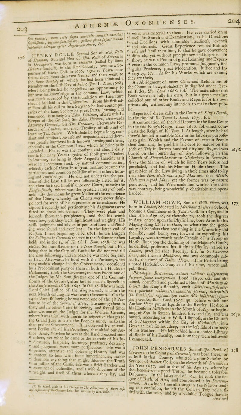 76 fra ponirur, nam certcjitpra fuaviffmis, ingemo fubtihjffimo, PeCt0!c/‘c?J F fublimior ad,Hu, af„or Angdorm chore, &amp;c. u c w u Y ROLLE Second Son of HENR c0n and Heir of of bom at Heanton (called by iome became a So- of Heanton, in Dcionfhire, was _ aged’,7 Years, con- ' than two Years, and then went to which he had been admitted^a journor tinued there more the loner Ti:^\°Hly'oiFlb. 6 Jac. I. Dom.\6o%-, &gt;&gt;c 'neglefted no opportunity to Improve his knowledge in the common Law, which E • 1 --j u.. the foundation ot Literatuie From his firft ad- fcnow-&amp; was much advanced by that he had laid in this Umveriity million till his call to be a Serjeant, he had contempo¬ raries of the lame Society of great Parts, learning and eminence, as namely Sir Edw. Littleton, afterwards L Keeper of the Gr.Seal, Sir Ed™. Herbert, afterwards Attorney General, Sir fho. Gardiner, afterwards Re¬ corder of London, and that Treafury of all kind of learning Job. Selden. With thefe he kept a long, con- ihnt and familiar convcrfe and acquaintance,and there¬ fore greatly improved both his own leaining and then s, efpecially in the Common Law, which he principally intended. For it was the contlant and almoft daily courfe for many Years together of thofe great Traders in learning, to bring in their Acquells therein, as it were iu a common ilock by natural communication, whereby each of them in a great meafure became the participant and common poflellbr of each other’s learn¬ ing and knowledge. He did not undertake the pra¬ ctice of the Law till he was fufficiently fitted for it, and then he fixed himfelf unto one Court, namely the King's-Bench, where was the greateft variety of bufi- nefs° By this means he grew Mailer of the experience of that Court, whereby his Clients were never difap- pointed for want of his experience or attendance. He argued frequently and pertinently : his Arguments were fitted to prove and evince. They were plain and learned, fhort and perfpicuous, and tho’ his words were few, yet they were fignificant and weighty. His skill, judgment and advice in points of Law and Plead¬ ing were found and excellent. In the latter end of K. Jam. I. and beginning of K. Ch. I. he was Burgefs for Kellington in Cornwall to ferve in the Parliaments then held, and in the 14 of K. Ch. I. Dom. 1638, he was eleCted Summer Reader of the Inner Temple, but a Pell being then in the City of London he did not read till the Lent following, and in 1640 he was made Serjeant at Law. Afterwards he fided with the Puritans, when they made a change in the Government, occafion’d by a Predominant party of them in both the Houfes of Parliament, took the Covenant, and was fworn one of the Judges by Mr. Sam. Browne one of the Commif- fioners of the Gr. Seal, after he had made a Speech in the King's Bench, 18 Oft. 1647-. InO#. 1648 he was made Lord Chief Jullice of the King's-Bench, and in the next Month eniuing he was fworn thereunto. On the 14 of Lehr, following he was voted one of the 38 Per- fons to be of the Council of State, fate among them in that, and in other Years following, and feveral times alter was one of the Judges for the Wellern Circuit, where ’twas ufual with him in his refpeClive charges to the Grand Jury to fettle the Peoples mind, as to the then prefent Government. It is obferved by an emi¬ nent Perfon (* of his Profeffion, that altho’ our Au¬ thor Rolle, “ when he was at the Bar did exceed moll others, yet when he came to the exercife of his Ju¬ dicatures, his parts, learning, prudence, dexterity and judgment were more perfpicuous. He was a patient, attentive and obferving Hearer, and was content to bear with iome impertinencies, rather than lole any thing that might difeover the Truth in jullice of the Caule. He was a ilricb fearcher and examiner ot bufinefles, and a wife difeerner of the weight and llrefs of them wherein they lay, and cc cc Li a Li a Li a cc * Sir Mtuth.Htde in his Preface to The Abridgment of divers kejL...im, of the Gsn.mo: Uw, &amp;c. written by Hen. Rolle. cafes cc CL CC cc cc cc cc cc what was material to them. He ever carried on as well his Search and Examination, as his Directions and Decilions with admirable lleadinefs, evenefs and clearnefs. Great Experience rendred Bufinefs eafy and familiar to him, fo that he gave convenient difpatch, yet without precipitancy and furprife. In fhort, he was a Perfon of great Learning and Experi¬ ence in the common Law, profound Judgment, lin¬ gular Prudence, great Moderation, Jullice and In¬ tegrity, 13c. As for his Works which are extant, they are thefe, An Abridgment of many Cafes and Refolutions of the Common Law, alphabetically digefted under feve¬ ral Titles, (3 c. Lond. 1C68. fol. The materials of this Book were not fully his own, but in a great meafure colleCled out of other Books and Reports for his own private ufe, without any intention to make them pub¬ lic. Reports of divers cafes in the Court of King's Bench, in the time of K. James I. Lond. i6jj. fol. A continuation of the faid Reports in the fame Court in the faid King’s Reign. Lond. 1676. fol. which com- pleats the Reign of K. Jam. I. At length, after he had fhew’d himfelf a mutable Man in his lall days purpofe- ly to gain Wealth and the Favour of certain People then dominant, he paid his lall debt to nature on the 30th of July in fixteen hundred fifty and fix, and was \6ptS. buried on the fourth day of Sept, following in the Church of Shapwicke near to Glaftenbury in Somerfet- Jhire-, the Manor of which he fome Years before had purchafed, and had his Manlion Houfe there. The great Men of the Law living in thofe times ufedtofay that this Hen. Rolle was a juft Man and that Matth„ Hale was a good Man yet the former was by nature penurious, and his Wife made him worfe: the other was contrary, being wonderfully charitable and open- handed. 177 WILLIAM HOWE, Son of Will. Howe,was born in London, educated in Merchant Taylors's School, became a Commoner ofS. John's Coll, in 1637, and in that of his Age 18, or thereabouts, took the degrees in Arts, entred upon the Phyfic line, bore Arms for his Majefty King Ch. I. in Oxon, at what time the gene¬ rality of Scholars then remaining in the Univerfity did the like j and being very forward in exprefiing his Loyalty, was afterwards made Captain of a Troop of Horfe. But upon the declining of his Majelly’s Caufe, he defilled, profecuted his ftudy in Phyfic, retired to London, praCtifed that Faculty, firft in S. Laurence Lane, and then in Milkftreet, and was commonly cal¬ led by the name of Doftor Howe. This Perfon being a noted Herbalift or Simpler of his time, wrote and publifhed, Phytologia Britannica, natales exhihens indigenarunt ftirpium fponte emergentium. Lond. 1670. oCl. and ob¬ tained, correCled and publifhed a Book of Matthew de L'obeli the King’s Botanift, entit. Stirpium illuftratio- nes 3 plurhnas elaborantes inauditas plantas, fubreptitiis Jo. Parkinfoni rapfodiis (ex codice MS. infalutato) fpar- fim gravatac, &amp;c. Lond. 16ff. qu. before which our Author Howe put an Epiftle to the Reader. He died in his Houfe in Milkftreet in the Month of Hug. or begin¬ ning of Sept, in fixteen hundred fifty and fix, and^as i5j&lt;5- buned, according to his Will, I fuppofe,in the Church ot S. Margaret within the City of Weftminfter, in a Crave at leaft fix foot deep, on the left tide of the body ot his Mother. He left behind him a choice Library ot Books of his Faculty, but how they were bellowed I cannot tell. or or in JOHN PENDARVES Son of Jo. Pend, of Crowan in the County ot Cornwal, was born there, at leaft in that County, admitted a poor Scholar eivitor of Exeter Coll, on the eleventh of Decernb , e \cai anc^ *n t^iat of his Age if, where by the benefit ot a good Tutor, he became a tolerable ^ ' pcitairr. In the latter end of 1641 he took the de- giee ot Bach, of Arts, and complcated it by Detcrmi nation. At which time all things in the lSHrinn r^nrl mg to a contufion, he left the Coll in 178 ded with the rout. the Nation tend- July 164-, fi- and by a voluble Tongue having obtained