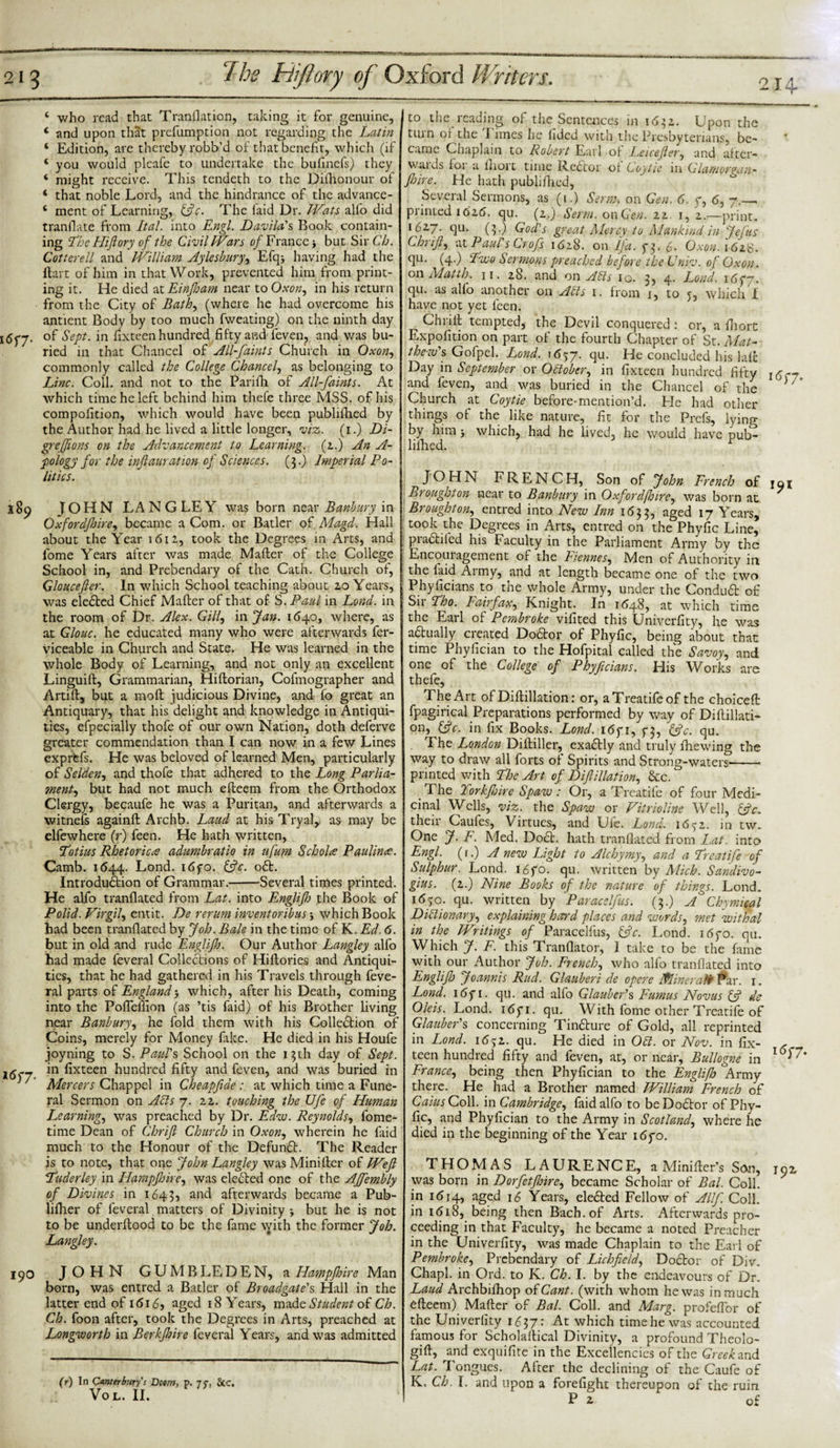 BggSU.' 2 1 ^ The Hiftory of Oxford Writers. 4 who read that Tranflation, taking it for genuine, 4 and upon that preemption not regarding the Latin 4 Edition, are thereby robb’d of that benefit, which (if 4 you would pleafe to undertake the bufinefs) they 4 might receive. This tendeth to the Dilhonour of 4 that noble Lord, and the hindrance of the advance- 4 ment of Learning, Ac. The laid Dr. Wats alfo did tranflate from Ital. into Engl. Davila's Book contain¬ ing The Hiftory of the Civil Wars of France j but Sir Ch. Cotterell and William Aylesbury, Efq; having had the Hart of him in that Work, prevented him from print¬ ing it. He died at Einjloam near to Oxon, in his return from the City of Bath, (where he had overcome his antient Body by too much fweating) on the ninth day i6f7- °f Sept, in fixteen hundred fifty and feven, and was bu¬ ried in that Chancel of All-faints Church in Oxon, commonly called the College Chancel, as belonging to Line. Coll, and not to the Parifh of All-faints. At which time he left behind him thefe three MSS. of his compofition, which would have been published by the Author had he lived a little longer, viz. (i.) Di- grejfions on the Advancement to Learning, (z.) An A- pology for the inftauration of Sciences. ($.) Imperial Po¬ litics. 189 JOHN LANGLEY was born near Banbury in Oxfordjhire, became a Com. or Batler of Magd. Hall about the Year 1611, took the Degrees in Arts, and fome Years after was made Mailer of the College School in, and Prebendary of the Cath. Church of, Gloucefter. In which School teaching about zo Years, was elected Chief Mafler of that of S. Paul in Lond. in the room of Dr. Alex. Gill, in Jan. 1640, where, as at Clone, he educated many who were afterwards fer- viceable in Church and State. He was learned in the whole Body of Learning, and not only an excellent Linguift, Grammarian, Hiftorian, Cofmographer and Artifl, but a moft judicious Divine, and fo great an Antiquary, that his delight and knowledge in Antiqui¬ ties, efpecially thofe of our own Nation, doth deferve greater commendation than I can now in a few Lines exprtfs. He was beloved of learned Men, particularly of.Selden, and thofe that adhered to the Long Parlia¬ ment, but had not much efleem from the Orthodox Clergy, becaufe he was a Puritan, and afterwards a witnefs againfl Archb. Laud at hisTryal, as may be elfewhere (r) feen. He hath written, Lotius Rhetorica adumbratio in ufum Schola Paulina. Camb. 1644. Lond. 1670. Ac. oft. Introduftion of Grammar.-Several times printed. He alfo tranflated from Lat. into Englijh the Book of Polid. Virgil^ entit. De rerurn inventoribus, which Book had been tranflated by Job. Bale in the time of K. Ed. 6. but in old and rude Englijh. Our Author Langley alfo had made feveral Collections of Hiftories and Antiqui¬ ties, that he had gathered in his Travels through feve¬ ral parts of England&gt; which, after his Death, coming into the Pofleflion (as ’tis faid) of his Brother living near Banbury, he fold them with his Colleftion of Coins, merely for Money fake. He died in his Houfe joyning to S. Paul's School on the 13th day of Sept. J(j._ in fixteen hundred fifty and feven, and was buried in Mercers Chappel in Cheapfide: at which time a Fune¬ ral Sermon on ACls 7. zz. touching the Ufe of Human Learning, was preached by Dr. Edvo. Reynolds, fome- time Dean of Chrifi Church in Oxon, wherein he faid much to the Honour of the Defunft. The Reader is to note, that one John Langley was Minifler of Weft Tuderley in Hampfidre, was elefted one of the AJfembly of Divines in 1643, anc^ afterwards became a Pub- liflier of feveral matters of Divinity ; but he is not to be underftood to be the fame \yith the former Job. Langley. 190 JOHN GUMBLEDEN, a Hampjhire Man born, was entred a Batler of Broadgate's Hall in the latter end of 1616, aged 18 Years, made Student of Ch. Ch. foon after, took the Degrees in Arts, preached at Longworth in Berkfhire feveral Years, and was admitted (r) In Canterbury's Boom, p. 7J-, &amp;c. VOL. II. 214 to the reading of the Sentences in 162,1. Upon the turn of the Times he iided with the Presbyterians, be¬ came Chaplain to Robert Earl ot I.eicefter, and after¬ wards for a lhort time Reftor of Coytie in Glamorgan- foire. He hath published, Several Sermons, as (1.) Serm. on Gen. 6. 7, 6, 7.— primed 1616. qu. (z.) Serm. on Gen. zz. 1, z.—print. 16Z7. qu. (3.) God's great Mercy to Mankind in Jefus Chrifi, at Paul's Crofs i&lt;Sz8. on Jfa. 73. 6. Oxon. i6zS. qu. (4.) Livo Sermons preached before the Lniv. of Oxon. on Matth. 11. z8. and on A Els 10. 3, 4. Lond. 1677. qu. as alfo another on Alls 1. from 1, to 5, which ! have not yet feen. Chrifi tempted, the Devil conquered : or, a fliort Expedition on part of the fourth Chapter of St. Mat- thevo's Gofpel. Lond. 1657. flu* He concluded his laic Day in September or October, in fixteen hundred fifty l^-7t and feven, and was buried in the Chancel of the ' ” Church at Coytie before-mention’d. He had other things of the like nature, fit for the Prefs, lying by him 5 which, had he lived, he would have pub^ liflied. JOHN FRENCH, Son of John French of 19* Broughton near to Banbury in OxfordJJjire, was born at Broughton, entred into New Inn 1 &lt;53 3, aged 17 Years, took the Degrees in Arts, entred on the Phyfic Line, piaftifed his Faculty in the Parliament Army by the Encouragement of the Fiennes, Men of Authority in the laid Army, and at length became one of the two Phylicians to the whole Army, under the Conduft of S11 Tho. Fahfax, Knight. In 1648, at which time the Earl of Pembroke vifited this Univerfity, he was aftually created Doftor of Phyfic, being about that time Phyfician to the Hofpital called the Savoy, and one of the College of Phyficians. His Works are thefe, The Art of Dillillation: or, aTreatifeof the choicell fpagirical Preparations performed by way of Dillillati¬ on, Ac. in fix Books. Lond. 1671, 73, Ac. qu. The London Dilliller, exaftly and truly fhewing the way to draw all forts of Spirits and Strong-waters-- printed with The Art of Difiliation, &amp;c. . The Torkfire Spaw: Or, a Treatife of four Medi¬ cinal Wells, viz. the Spaw or Vitrioline Well, Ac. their Caules, Virtues, and Uie. Lond. i6^z. in tw. One J. F. Med. Doft. hath tranflated from Lat. into Engl, (r.) A new Light to Alchymy, and a Treatife of Sulphur. Lond. 1670. qu. written by Mich. Sandivo- gius. (z.) Nine Books of the nature of things. Lond. 1670. qu. written by Paracelfus. (3.) A Cloymical Dictionary, explaining hard places and words, met withal in the Writings of Paracelfus, Ac. Lond. 1670. qu. Which J. F. this Tranflator, 1 take to be the fame with our Author Job. French, who alfo tranflated into Englifl) Joannis Rud. Glauberi de opere Mineral Par. 1. Lond. 1671. qu. and alfo Glauber's Fumus Nov us A de Oleis. Lond. 1671. qu. With fome other Treatife of Glauber's concerning Tinfture of Gold, all reprinted in Lond. i&lt;5;z. qu. He died in Oft. or Nov. in fix¬ teen hundred fifty and feven, at, or near, Bullogne in l6)~7’ France, being then Phyfician to the Englifj Army there. He had a Brother named William French of Caius Coll, in Cambridge, faid alfo to be Doftor of Phy¬ fic, and Phyfician to the Army in Scotland, where he died in the beginning of the Year 1670. THOMAS LAURENCE, a Minifter’s Son, i9z was born in Dorfetjhire, became Scholar of Bal. Coll, in 1614, aged 16 Years, elefted Fellow of Allf Coll, in 1618, being then Bach, of Arts. Afterwards pro¬ ceeding in that Faculty, he became a noted Preacher in the Univerfity, was made Chaplain to the Earl of Pembroke, Prebendary of Lichfield, Doftor of Div. Chapl. in Ord. to K. Ch. I. by the endeavours of Dr. Laud Archbifliop of Cant, (with whom he was in much efleem) Mafler of Bal. Coll, and Marg. profeflor of the Univerfity 1^37* At which time he was accounted famous for Scholaftical Divinity, a profound Theolo- gifl, and exquifite in the Excellencies of the Greek and Lat. Tongues. After the declining of the Caufe of K. Ch. I. and upon a forefight thereupon of the ruin P z of