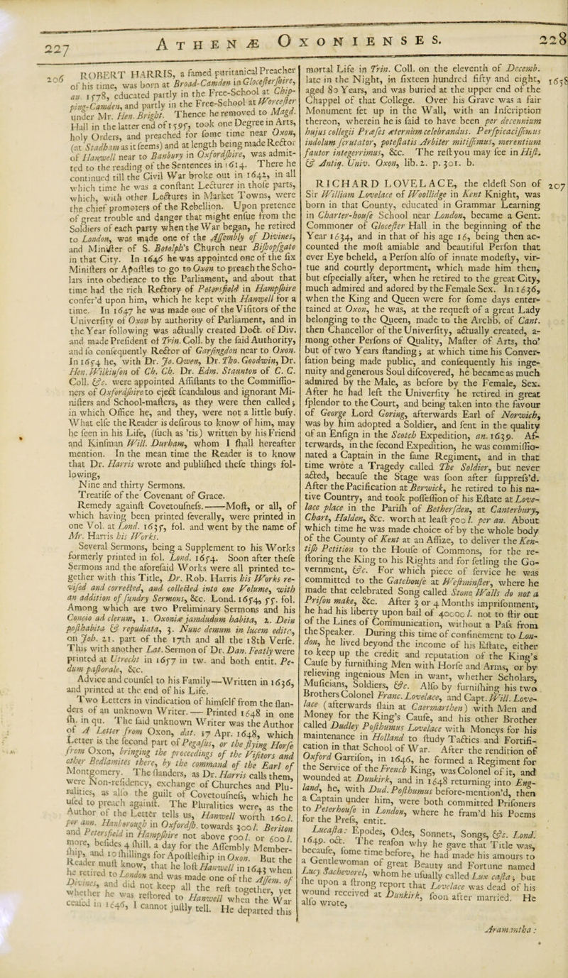 227 Athene Oxonienses. ° ° R -brf VJ w ROBERT HARRIS, a famed puritanic^ Preacher of his time, was born at Broad-Camden inGlocefterfhire, an ic78, educated partly in the Free-Sehoolat Chip¬ ping- Camden, and partly in the Free-Sehool at Worcefter under Mr. Hen. Bright. Thence he removed to Magd. Hall in the latter end of i ?pf, took one Degiee in Arts, holy Orders, and preached tor fome time near Ow», (at Stadham as it feems) and at length being made Re&amp;or of Hanwell near to Banbury in Oxfordshire, was admit¬ ted to the reading of the Sentences in 1614. There he continued till the Civil War broke out in 16^1, in a which time he was a conftant Lecturer in thole parts, which, with other Lectures in Market Towns, were the chief promoters of the Rebellion. Upon pretence of great trouble and danger that might enlue from the Soldiers of each party when the War began, he retired to London, was m*de one of the AJfcmbly of Di-vines, and Minister of S. Botolph's Church near Bijhopfgate in that City. In iG'46 he was appointed one of the fix Minilters or Apoltles to go to Oxon to preach the Scho¬ lars into obedience to the Parliament, and about that time had the rich Redory of Petorsfield in Hampjhire confer’d upon him, which he kept with Han-well for a time. In 1647 he was made one of the Vifitors of the Univerfity of Oxon by authority of Parliament, and in the Year following was a&amp;ually created Dod. of Div. and made Prefident of Erin. Coll, by the faid Authority, and lo confequently Redor of Garfingdon near to Oxon. In itff4 he, with Dr. Jo. Owen, Dr. Eho. Goodwin, Dr. Hen. mikmfen of Ch. Ch. Dr. Edm. Staunton of C. C. Coll. &amp;c. were appointed Affilfants to the Commiffio- ners of Oxfordshire to eject fcandalous and ignorant Mi- niIters and School-mafters, as they were then called j in which Office he, and they, were not a little bufy. What elfe the Reader isdefirous to know of him, may be feen in his Life, (luch as ’tis) written by his Friend and Kinfman Will. Durham, whom I fhall hereafter mention. In the mean time the Reader is to know that Dr. Harris wrote and publifhed thefe things fol¬ lowing, Nine and thirty Sermons. Treatife of the Covenant of Grace. Remedy againft Covetoufnefs.-Moft, or all, of which having been printed fcverally, were printed in one Vol. at Lond. 1637, fol. and went by the name of Mr. Harris his Works. Several Sermons, being a Supplement to his Works formerly printed in fol. Lond. 1674. Soon after thefe Sermons and the aforefaid Works were all printed to¬ gether with this Title, Dr. Rob. Harris his Works re- ‘vified and corrected, and collected into one Volume, with an addition of fundry Sermons, &amp;c. Lond. i6f4, yy. fol. Among which are two Preliminary Sermons and his Conc-io ad derum, 1. Oxonite jamdudum habita, z. Dein pofhabita £5? repudiata, 3. Nunc demum in lucem editc, on Job. z 1. part of the 17th and all the 18th Verfe. Phis with another Lat. Sermon of Dr. Dan. Featly were printed at Utrecht in i6y7 in tw. and both entit. Pe¬ dum pafiorale, See Advice and counfel to his Family—Written in 1626, and printed at the end of his Life. Two Letters in vindication of himfelf from the flan- ders of an unknown Writer.— Printed 1648 in one ih. in qu. 1 he faid unknown Writer was the Author of A Letter from Oxon, dat. 17 Apr. 1648, which Letter is the fecond part of Pegafus, or the flying Horfe from Oxon, bringing the proceedings of the Vifitors and other Bedlamites there, by the command of the Earl of Montgomery The danders, as Dr. Harris calls them, were Non-refidency, exchange of Churches and Plu¬ ralities, as alio the guilt of Covetoufnefs, which he An^t0 Prfl igiUnlh Pe Plur*litics were, as the Author of the Letter tells us, Hanwell worth 160I pe&gt; aun. Han borough in Oxfordjh. towards 2 00/. Beriton ana Peter field in Hampfijire not above yoo /. or 600/ 101 e, beiides 4 (hill. a day for the Aflembly Member- lup and 10 Ihillmgs for Apoifleihip in Oxon. But the Reader muff know, that he lol\ Hanwell in 1642 when CUfCd and was made one of the Afem of Si he^ was rTfio^^ f ^ ^ ceaied in ,&lt;54^, 1 cannot juftly tell He departed'dffis mortal Life in Erin. Coll, on the eleventh of Dccemb. late in the Night, in fixteen hundred fifty and eight, I(5-g aged 80 Years, and was buried at the upper end of the Chappel of that College. Over his Grave was a fair Monument fet up in the Wall, with an Infcription thereon, wherein he is faid to have been per decennium hujus collegii Prafies sternum celebrandus. Perfpicaciffimus indolum ferutator, potefiatis Arbiter mitiffimus, merentium fautor integerrimus, &amp;c. The red you may fee in Hifl. &amp; Antiq. Univ. Oxon, lib. z. p.301. b. RICHARD LOVELACE, the eldefl Son of 10? Sir William Lovelace of Woollidge in Kent Knight, was born in that County, educated in Grammar Learning in Charter-houfe School near London, became a Gent. Commoner of Glocefter Hall in the beginning of the Year 1634, and in that of his age 16, being then ac¬ counted the moll amiable and beautiful Perfon that ever Eye beheld, a Perfon alfo of innate modefty, vir¬ tue and courtly deportment, which made him then, but efpecially after, when he retired to the great City, much admired and adored by the Female Sex. In 1636, when the King and Queen were for fome days enter¬ tained at Oxon, he was, at the requeft of a great Lady belonging to the Queen, made to the Archb. of Cant. then Chancellor of the Univerfity, adually created, a- mong other Perfons of Quality, Matter of Arts, tho’ but of two Years Handing j at which time his Conver- fation being made public, and confequently his inge¬ nuity and generous Soul difeovered, he became as much admired by the Male, as before by the Female, Sex* After he had left the Univerfity he retired in great fplendor to the Court, and being taken into the favour of George Lord Goring, afterwards Earl of Norwich, was by him adopted a Soldier, and fent in the quality of an Enfign in the Scotch Expedition, an. 1639. Af¬ terwards, in the fecond Expedition, he was commiffio- nated a Captain in the fame Regiment, and in that time wrote a Tragedy called Ehe Soldier, but never aded, becaufe the Stage was foon after fupprefs’d. After the Pacification at Berwick, he retired to his na¬ tive Country, and took pofleffion of his Eftate at Love¬ lace place in the Parifh of Betherfden, at Canterbury, Chart, Plaiden. Sec. worth at leaf!: yoo /. per an. About which time he was made choice of by the whole body of the County of Kent at an Affize, to deliver thcKen- tijh Petition to the Houfe of Commons, for the re- Itoiing the King to his Rights and for fetling the Go¬ vernment, &amp;c. For which piece of fervice he was committed to the Gatehouje at EVeJlrninfler, where he made that celebrated Song called Stone Walls do not a, Prifon make, Sec. After 3 or 4 Months imprifonment, he had his liberty upon bail of 400001. not to ftir out of the Lines of Communication, without a Pals, from the Speaker. During this time of confinement to Lon¬ don, he lived beyond the income of his Ettate, either to keep up the credit and reputation of the King’s Caufe by furnittiing Men with Horfe and Arms, or bv relieving ingenious Men in want, whether Scholars, Muficians, Soldiers, (fie. Alfo by furnifhing his two Brothers Colonel Franc. Lovelace, and Capt. Will. Love- lace (atterwards {lain at Carmarthen) with Men and M°nfy foJ; the King’s Caufe, and his other Brother called Dudley Pofthumus Lovelace with Moneys for his maintenance in Holland to ftudy Tadics and Fortifi- cation m that School of War. After the rendition of Oxford Garnfon, in i&lt;54&lt;5, he formed a Regiment for the Service of the French King, was Colonel of it, and wounded at Dunkirk, and in 1648 returning into Eng¬ land, he, with Dud. Pofthumus before-mention’d, then a Captain under him, were both committed Pnfoners to Peterhoufe in London, where he fram’d his Poems for the Prefs, entit. r Luc aft a. Epodes, Odes, Sonnets, Songs, &amp;c. Lond. 1649. Oct I he reafon why he gave that Title was, ecau e, ome time before, he had made his amours to T?rl *:h7'0m™ °\ §reat beauty and Fortune named Lucy Sachcvorel, whom he ufualty called Lux cafia; but upon a rong leport that Lovelace was dead of his alloUwrorteCC1V “ Dunkirk&gt; foon aftei‘ married. He Aram.rntha:
