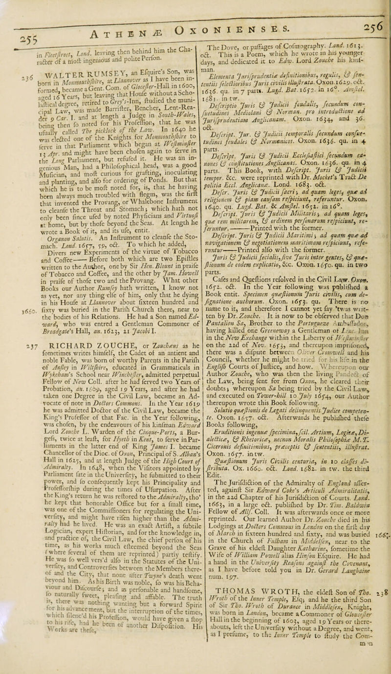 in Fleeljlrecl, tend, leaving then behind him the Cha- rafter &lt;jf a trio ft ingenious and polite Peifo . , WALTERRUMSEY, an Efquire’s Son, was 136 born hi MonmutbfinYe, at Llannover as I have been in¬ formed becameaGent.Com. of Glocefier-Uz\\ in 1600, atied 16 Years, but leaving that Houle without a Scho- kftical degree, retired to Grey's-Inn, rtuaied the muni¬ cipal Law, was made Barnfter, Bencher, Lent-Rea- der 9 Car. I. and at length a Judge in South-Wales, beinu then fo noted for his Profeflion, that he was ufuafty called The picklock of the Law. In 1640 he was elefted one of the Knights for Monmouthfinrc to ferve in that Parliament which began at Weflmmfier x, Apr and might have been chofen again to ferve in the Long Parliament, but refufed it. He was an in- ocnious Man, had a Philofophical head, was a good Adufician, and moft curious for grafting, inoculating and planting, and alfo for ordering of Ponds. But that which he is to be moft noted for5 is5 that he having been always much troubled with flegm, was the firft that invented the Provang, or Whalebone Inftiumen'c to cleanfe the Throat and Stomach ■, which hath not only been fince ufed by noted Phyficians and Virtuofi at home, but by thofe beyond the Seas. At length he wrote a Book of it, and its ufe, entit. Organon Salutis. An Inftrument to cleanfe the Sto¬ mach. Lond. i6f7, ?9, oft. To which he added, Divers new Experiments of the virtue of Tobacco and Coffee—— Before both which are two Epiftles written to the Author, one by Sir Hen. Blount inpraife of Tobacco and Coffee, and the other by Jam. Howell in praife of thofe two and the Provang. What other Books our Author Rumfey hath written, I know not as yet, nor any thing elle of him, only that he dying in his Houfe at Llannover about fixteen hundred and 3(55o. fixty was buried in the Parifh Church there, near to the bodies of his Relations. He had a Son named Ed¬ ward, who was entred a Gentleman Commoner of Broadgate's Hall, an. 162.3, zi Jacobi l. 2.37 RICHARD ZOUCHE, or Zouchaus as he fometimes writes himfelf, the Cadet of an antient and noble Fable, was bom of worthy Parents iri the Parifh of Anfley in Wiltjhire, educated in Grammatical in Wykeham's School near Winchifer, admitted perpetual Fellow of New Coll, after he had ferved two Years of Probation, an. 1609, aged 19 Years, and after he had taken one Degree in the Civil Law, became an Ad¬ vocate of note in Doctors Commons. In the Year 1619 he was admitted Doftor of the Civil Law, became the King’s Profeffor of that Fac. in the Year following, was chofen, by the endeavours of his kinfman Edward Lord Zouche L. Warden of the Cinque-Ports, a Bur- gefs, twice at leaf!, for Hyeth in Kent, to ferve in Par¬ liaments in the latter end of King James I. became Chancellor of the Dioc. of Oxon, Principal of S. Alban's Hall in 1625, and at length Judge of the High Court of Admiralty. In 1648, when the Vifitors appointed by Parliament fate in the Univerfity, he fubmitted to their power, and fo confequently kept his Principality and Frofefforfttip during the times of Ufurpation. After the King’s return he was reftored to the Admiralty, tho’ he kept that honorable Office but for a fmall time, was one of the Commiffioners for regulating the Uni¬ verfity, and might have rifen higher than the Admi¬ ralty' had he lived. He was an exaft Artift, a fubtile Logician^ expert Hiftorian, and for the knowledge in, and praftice of, the Civil Law, the chief perfor-i of his time, as his works much efteemed beyond the Seas rwhere feveral of them are reprinted) partiy teftify. He was fo well vers’d alfo in the Statutes of the Uni¬ verfity, and Controverfies between the Members thcre- and the City, that none after Twyne's death went oeyond him. As his Birth was noble, fo was his Beha¬ viour and Difcourfe; and as perfonable and handfome, io naturally fweet, pleafing arid affable. The truth iS there was nothing wanting but a forward Spirit Whirh nlanw ?Cnn but 5he interruption of the times,  ' ' ^icn&lt;r J l\is 1 roteffion, would have given a flop h£ The Dove, orpaffiiges of Cofmography. Lond. 1615. oft. This is a Poem, which he wrote in his younger days, and dedicated it to Edw. Lord Zouche his kinl- man. ... . Elementa J urifprudentia defnitionibus, reguhs, 3 fen- tentiis feleCiioribus Juris civilis illufir at a. Oxon. 16 2.9. oft. 1636. qu. in 7 part*. Lugd. Bat. 16f2- in i&lt;5°. Amflel. 1681. in tw. , Defcnptio Juris 13 Judicii feudahs, fecundum con- fuetudines Mediolani (3 Norman, pro introduchone ad Jurifprudentiam Anglicanam. Oxon. 1634, and 3d. oft. . , Defcript. Jur. 13 Judicii temporalis fecundum confine- tudines feudales (3 Normamcos. Oxon. I &lt;5 3 6. qu. in 4 parts. Defcript. Juris 3 Judicii Ecclefajlici fecundum ca* nones (3 conftitutiones Anglicanas. Oxon. 1636- qu- in 4 parts. This Book, with Defcript. Juris {3 Judicii temper. &amp;c. were reprinted with Dr. Mockefs TraCtDe politia Eccl. Anglicana. Lond. 1683. oft. Defer. Juris ft? Judicii facri ad quam leges* qua ad religionem 3 pi am caufam refpiciunt, referuntur. Oxon. 1640. qu. Lugd. Bat. &amp; Amfleh 1652.. in id0. Defcript. Juris (3 Judicii Militarise ad quam leges, qua rent militarem, 13 ordinem perfonarum refpiciunt, re- feruntur.-Printed with the former. Defcript. Juris 13 Judicii Maritlmi j ad quam qua ad navigationem (3 negotiationem maritmam refpiciunt, refe¬ runtur-Printed alfo with the former. Juris 13 Judicii fecialis,five Juris inter gentes, 3 qua- fiionum de eodem explicatio, Sec. Oxon. 1670. qu. in two parts. Cafes and Queftions refolved in the Civil Law. Oxon. 1672. oft. In the Year following was published a Book entit. Specimen quafiionum Juris civilis, cum de- fignatione authorum. Oxon. 1673. qu. There is no name to it, and therefore I cannot yet fay ’twas writ¬ ten by Dr .Zouche. It is now to be obferved that Don Pantalion Sa, Brother to the Portugueze Ambaffador, having killed one Greeneway a Gentleman of Line, inn in the New Exchange within the Liberty of IVeflminfer on the zzd of Nov. 1673, and thereupon imprifoned, there was a difpute between Oliver Cromwell and his Council, whether he might be tried for his life in the Englifh Courts of Juftice, and how. Whereupon our Author Zouche, who was then the living Pandeft of the Law, being fent for from Oxon, he cleared their doubtsj whereupon Sa being tried by the Civil Law, and executed on Tower-hill 10 July 1674, our Author thereupon wrote this Book following. Solutio quaflionis de Legati delinquent is Judice competen- te. Oxon. 1657- oft. Afterwards he publifhedVhefe Books following, Eruditionis ingenua fpccimina, fcil. Artium, Logita, Di¬ alectic a, 3 Rhetorica, necnon Moralis Philofophia M.T1 Ciceronis defnitionibus, praceptis 3 fententiis, illuflrat. Oxon. 1677. intw. Quafiionum Juris Civilis ccnturia, in 10 claffes dv- fiributa. Ox. iddo. oft. Lond. 1682. in tw. the third Edit. The Jurifdiftion of the Admiralty of England aver¬ ted, againft Sir Eclward Coke's Articuli Admiralitatis, in the zzd Chapter of his Jurifdiftion of Courts. Lond. 1(563, in a large oft. publifhed by Dr. Tim. Baldwin Fellow of Allf. Coll. It was afterwards once or more reprinted. Our learned Author Dr. Zouche died in bis Lodgings at Doctors Commons in London on the firft day of March in fixteen hundred and flxty, and was buried in the Church of Fulhasn in Middelfex, near to the Grave of his eldeft Daughter Katharine, fometime the Wife of William Powell alias Hinfon Efquire. He had a hand in the Univerfity Reafons againfi the Covenant, as I have before told you in Dr. Gerard Langbaine num. 197. 165-; THOMAS WROTH, the eldeft Son of Tho. Wroth ot the Inner Temple, Elqj and he the third Son of Sir Tho. Wroth of Durance in Middle[ex, Knight, was born in London, became a Commoner of Gloucefer Hall in the beginning of 1603, aged 19 Years or there¬ abouts, lei t the Univerfity without a Degree, and went, as I pieiumc, to the Inner Temple to ftudy the Com- 13 8 m &gt;n