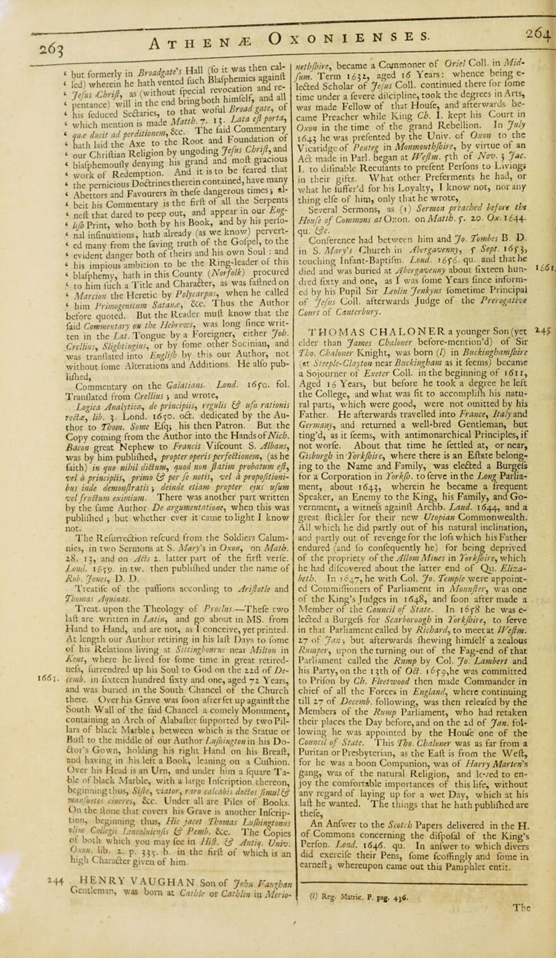 ‘ but formerly in Broadgate'l Hrll (fo ‘ led) wherein he hath vented inch Bhtfphem g ‘ Jefui .Cbrift, as (without Ipecial revocation and le ‘ pentance) will in the end bring both himielf, and all ‘ hls fcduced Sectaries, to that wotul ■ 'ftftlSfTft'IiZ.M The ^ Commentary. ‘ hath laid the Axe to the Root and Foundat ‘ our Chriftian Religion by ungoding Jefrs Chnft,and &lt; blafphemoufly denying his grand and molt fi ac - ‘ work of Redemption. And it .s to be feared that t the pernicious Doftrines therein contained, have many 4 Abettors and Favourers ift thefe dangerous times j al- ‘ beit his Commentary is the firft of all the Serpents 4 neft that dared to peep out, and appear in oui Eng- 4 lilh Print, who both by his Book, and by his perlo- 4 nal infinuations, hath already (as we know) pervert- 4 ed many from the faving truth of the Goipel, to the 4 evident danger both of theirs and his own Soul : and 4 his impious ambition to be the Ring-leader or this 4 blafphemy, hath in this County (Norfolk) procured 4 to him luch a Title and Char after, as was faftned on 4 Mar cion the Heretic by P oly carpus, when he called 4 him Primogeniinm Safaris, etc. Thus the Authoi before quoted. But the Reader mutt know that the laid Commentary on the Hebrews, was long fince writ¬ ten in the Lat. Tongue by a Foreigner, either Job. Crellius, S light ingius, or by fome othei Socinian, and was tranflated into Englijh by this our Author, not without fome Alterations and Additions. He alto pub- lilhed, Commentary on the Galatians- Lond. idpo. fol. Tranflated from Crellius and wrote, Logica Analytical de principiis, regal is {ft ufu rationis reel■*, lib. 3. Lond. 16^0. oft. dedicated by the Au¬ thor to Thom. Some Efqj his then Patron. But the Copy coming from the Author into the Hands of Nich. Bacon great Nephew to Francis Vifcount S. Albans, was by him publithed, propter operis perfeblionem, (as he faith) in quo nihil dictum, quod non ft atm probatum eft, vel a principiis, primo {ft per fe not is, vel a propofttioni- bus inde demonftratis j deinde etiam propter ejus ufum vel fruSlum eximium. There was another part written by the fame Author De argumentatione, when this was published ; but whether ever it came to light I know not. The Refurreftion refeued from the Soldiers Calum¬ nies, in two Sermons at S. Mary's in Oxon, on Math. 28. 13, and on Adis z. latter part of the firft verle. Lond. 16^9. in tw. then publifhed under the name of Rob. Jones, D. D. Treatife of the paflions according to Ariftotle and Thomas Aquinas. Treat, upon the Theology of Proclus.—Thefe two laft are written in Latin, and go about in MS. from Hand to Hand, and are not, as I conceive, yet printed. At length our Author retiring in his laft Days to fome oi his Relations living at Sittingbourne near Milton in Lent, where he lived for fome time in great retired- nefs, furrendred up his Soul to God on the 22d of De- i- cemb. in fixteen hundred fixty and one, aged 72 Years, and was buried in the South Chancel of the Church there. Over his Grave was foon after fet up againft the South Wall of the laid Chancel a comely Monument, containing an Arch of Alabaftcr fupported by two Pil¬ lars ol black Marble-, between which is the Statue or Buft to the middle of our Author Lujhington in his Do- ftor’s Gown, holding his right Hand on his Breaft, and having in his left a Book, leaning on a Cufhion. Over his Head is an Urn, and under him a Iquare Ta¬ ble of black Marble, with a large Inlcription thereon, beginning thus, Sifte, viator, raro calcabis doctos fimuUft rnanftuetos cineres, Sec. Under all are Piles of Books. On the ftone that covers his Grave is another Infcrip- tion, beginning thus, Hie jacet Thomas Lufhingtonus dim Collcgii Lincolnicnfts {ft Pemb. Ike. The Copies ot both which you may fee in Hid. {ft Antiq. Univ. O.vo« hb. 2. p. 335. b. in the firft of which is an high Charafter given of him. 44 H E N R \ \ A U G HAN Son of John Vaughan Gentleman, was born at Cathie or Cathlin in Merio- nethjhire, became a Commoner of Oriel Coll, m Mid* [um. Term 1632, aged 16 Years: whence being e- lefted Scholar of Jejus Coll, continued there foi lome time under a fevere difcipline, took the degrees in Aits, was made Fellow of that Houfe, and afterwards be¬ came Preacher while King Cb. I. kept his Court m Oxon in the time oi the grand Rebellion. In July 1643 he was preiented by the Univ. of Oxon to the Vicaridgeof Penteg in Monmouthjhire, by virtue of an Aft made in Pari, began at Weflm. fth of Nov. 3 Jac. I. to difinable Recufants to prefent Perfons to Livings in their gifts. What other Preferments he had, or what he luffer’d for his Loyalty, I know not, nor any thing elfe of him, only that he wrote, Several Sermons, as (1) Sermon preached before the Houfe of Commons at Oxon. on Matth. f. 20. Ox. 1644- qu. {ftc. Conference had between him and Jo. Tombes B. D. in S. Mary's Church in Abergavenny, f Sept. i&lt;5f3, touching Infan t-Baptifm. Lond. i6f6.qu. and that he died and was buried at Abergavenny about fixteen hun- l66i, died fixty and one, as f was fome Years fince inform¬ ed by his Pupil Sir Leo/in Jenkyns fometime Principal of Jefus Coll, afterwards Judge of the Prerogative Court of Canterbury. THOMAS CHALONERa younger Son (yet elder than James Chaloner before-mention’d) of Sir Tho. Chaloner Knight, was born (/) in Buckinghamjhire (at Steeplc-Clayton near Buckingham as it feems) became a Sojourner of Exeter Coll, in the beginning of 1611, Aged 16 Years, but before he took a degree he left the College, and what was fit to accomplifh his natu¬ ral parts, which were good, were not omitted by his Father. He afterwards travelled into France, Italy and Germany, and returned a well-bred Gentleman, but ting’d, as it feems, with antimonarchical Principles, if not worfe. About that time he fettled at, or near, Gisburgh in Torkftnre, where there is an Eftate belong¬ ing to the Name and Family, was elefted a Burgels for a Corporation in F'orkftj. toferve in the Long Parlia¬ ment, about 1643, wherein he became a frequent Speaker, an Enemy to the King, his Family, and Go¬ vernment, a witnefs againft Archb. Laud. 1644, and a great ftickler for their new Utopian Commonwealth. All which he did partly out of his natural inclination, and partly out of revenge for the lofs which his Father endured (and fo confequently he) for being deprived of the propriety of the Allom Mines in Yorkjhire, which he had difeovered about the latter end of Qu. Eliza¬ beth. In 1047, he with Col. Jo. Temple were appoint¬ ed Commiftioners of Parliament in Mounfter, was one of the King’s Judges in 1648, and foon after made a Member of the Council of State. In i6y8 he was e- lefted a Burgefs for Scarborough in Yorkjhire, to ferve in that Parliament called by Richard, to meet at Weftm. 27 of Jan3 but afterwards fhewing himfelf a zealous Rumper, upon the turning out of the Fag-end of that Parliament called the Rump by Col. Jo. Lambert and his Party,on the 13th of Oft. i6yp,he was committed to Prifon by Ch. Fleetwood then made Commander in chief of all the Forces in England, where continuing till 27 of Decemb. following, was then releafed by the Members of the Rump Parliament, who had retaken their places the Day before, and on the 2d of Jan. fol¬ lowing he was appointed by the Houfe one of the Council of State. This Tho. Chaloner was as far from a Puritan or Presbyterian, as the Eaft is from the Weft, for he was a boon Companion, was of Harry Marten's gang, was of the natural Religion, and loved to en¬ joy the comfortable importances of this life, without any regard of laying up for a wet Day, which at his laft he wanted. The things that he hath publifticd are thefe, An Anfwer to the Scotch Papers delivered in the H. of Commons concerning the difpofal of the King’s Perfon. Lond. 1646. qu. In anfwer to which divers did exercife their Pens, fome fcoftingly and fome in earneft &gt; whereupon came out this Pamphlet entit. (0 Rfg- Matric. P. pag. 436. The