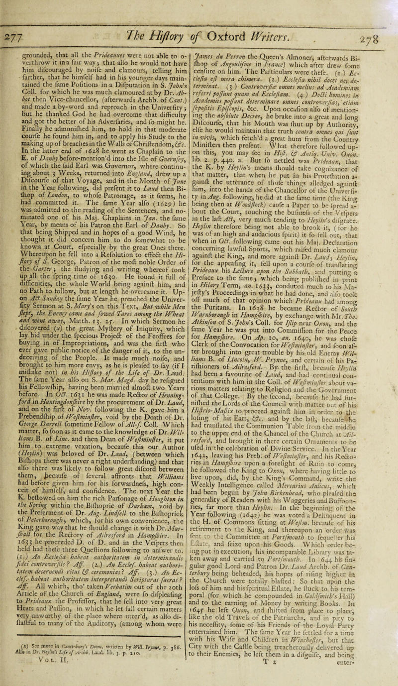 grounded, that all the Prideauxes were not able to o- verthrow it in a fair way &gt; that alfo he would not have him difeouraged by noife and clamours, telling him farther, that he himfelf had in his younger days main¬ tained the fame Pofitions in a Deputation in S. John's Coll, for which he was much clamoured at by Dr. Ab¬ bot then Vice-chancellor, (afterwards Archb. of Cant.) and made a by-word and reproach in the Univerfityj but he thanked God he had overcome that difficulty and got the better of his Adverfaries, and fo might he. Finally he admonifhed him, to hold in that moderate courfe he found him in, and to apply his Study to the making up of breaches in the Walls of Chriltendom, &amp;c. In the latter end of j &lt;52.8 he went as Chaplain to the E. of Danby before-mention’d into the Me of Gnernftey, of which the faid Earl was Governor, where continu¬ ing about 3 Weeks, returned into England, drew up a Difcourfe of that Voyage, and in the Month of June in the Year following, did prefent it to Laud then Bi- thop of London, to whofe Patronage, as it feems, he had committed it. The fame Year alfo (162.9) he was admitted to the reading of the Sentences, and no¬ minated one of his Maj. Chaplains in Jan. the fame Year, by means of his Patron the Earl of Danby. So that being Shipped and in hopes of a good Wind, he thought it did concern him to do fomewhat to be known at Court, efpecially by the great Ones there. Whereupon he fell into a Refolution to effedfc the ILi- fiory of S. George, Patron of the moll noble Order of the Garter y the fludying and writing whereof took up all the fpring time of 1650. He found it full of difficulties, the whole World being againfl him, and no Path to follow, but at length he overcame it. Up¬ on Aft Sunday the fame Year he preached the Univer¬ sity Sermon at S. Mary's on this Text, But while Men flept) the Enemy came and fowed Tares among the Wheat and went away, Matth. 13. zy. In which Sermon he - difeovered (#) the great Myflery of Iniquity, which lay hid under the fpecious Project of the Feoffees for buying in of Impropriations, and was the firfl who ever gave public notice of the danger of it, to the un¬ deceiving of the People. It made much noife, and brought to him more envy, as he is pleafed to fay (if I miflake not) in his Hiflory of the Life of Dr. Laud. The fame Year alfo on S. Mar. Magd. day he refigned his Fellowfhip, having been married almoll two Years before. In Oft. 1631 he was made Redtor of Henning- ford in Huntingdonfhire by the procurement of Dr. Laud, and on the firfl of Nov. following the K. gave him a Prebendfhip of Weflminfter, void by the Death of Dr. George Darrell fometime Fellow o£All-f. Coll. Which matter, fo foon as it came to the knowledge of Dr. Wil¬ liams B. of Line, and then Dean of Weflminfter, it put him to extreme vexation, becaufe this our Author (Heylin) was beloved of Dr. Laud, (between which Bifhops there was never a right underflanding) and that alfo there was likely to follow great difeord between them, Jjccaufe of feveral affronts that Williams had before given him for his forwardnefs, high con¬ ceit of himfelf, and confidence. The next Year the K. bellowed on him the rich Parfonage of Houghton in the Spring within the Bilbopric of Durham, void by the Preferment of Dr. Aug. Lindfell to the Bifhopriclt of Peterborough j which, for his own convenience, the King gave way that he Ihould change it with Dr. Mar- fhall for the Rectory of Ailresford in Hampfhire. In M3 3 he proceeded D. of D. and in the Vefpers then held had thefe three Queftions following to anfwer to. (r.) An Ecclefia habeat author it at em in deter minandis fidei controverftis ? Aff. (z.) An Ecclef. habeat author i- tatem decernendi ritus &amp; ceremonias ? Aff. (3.) An Ec¬ clef.- habeat authoritatem interpretandi Scripturas facras ? Aff. All which, tho’ taken Verbatim out of the 20th Article of the Church of England, were fo difpleafing to Prideaux the Profeflor, that he fell into very great Heats and Paffion, in which he let fall certain matters very unworthy of the place where utter’d, as alfo di- llallful to many of the Auditory, (among whom were James du Perron the Queen’s Almoner* afterwards Bi- Ihop of Angoulifme in France) which after drew fome cenfure on him. The Particulars were tbefe. (1.) Ec¬ clefia efl mera chimera, (z.) Ecclefia nihil docel nec de¬ ter minat. (3.) Controverfiee omnes melius ad Acadcmiam referri poffunt quam ad Ecclefiam. (4 ) Dofti homines in Academiis poffunt deierminare omnes controverfiasf etiam ffepofitis Epifcopis, See. Upon occafion alfo of mention¬ ing the abfolute Decree, he brake into a great and long I Difcourfe, that his Mouth was fhut up by Authority', j elle he would maintain that truth contra omnes qui funt in vivis, which fetch’d a great hum from the Country j Minillers then prefent. What therefore followed up- 1 on this, you may fee in Hi ft. £? Antiq. Univ. Oxon. hb. z. p. 440. a. But fo nettled was Prideaux, that the K. by Heylin's means Ihould take cognizance of that matter, that when he put in his Protellation a- gainll the utterance of thole things alledged againfl him, into the hands of the Chancellor of the Univerfi- ty in Aug. following, he did at the fame time (the King being then at Woodftock) caufe a Paper to be Ipread a- bout the Court, touching the bufinefs of the Vefpers in the WkAft, very much tending to Heylin's difgrace. Heylin therefore being not able to brook it, (for he was of an high and audacious fpirit) it fo fell out, that when in Oft. following came out his Maj. Declaration concerning lawful Sports, which raifed much clamour againll the King, and more againfl Dr. Laud5 Heylin, foi the appealing it, fell upon a courfe of tranflating Prideaux his Lefture upon the Sabbath, and putting a Preface to the fame j which being published* in pnnt in Hilary Term, an. 1633, conduced much to his Ma- jefly’s Proceedings in what he had done, and alfo took off much of that opinion which Prideaux had among the Puritans. In M38 he became Rector of South Warnborough in Hampfloire, by exchange with Mr .Tho. Atkinfon of S. John's Coll, for Ifiip near Oxon, and the fame Year he was put into Commiffion for the Peace for Hampfhire. On Ap. 10, an. M40, he was chofe Clerk of the Convocation for Weflminfter, and foon af¬ ter brought into great trouble by his old Enemy Wil¬ liams B. of Lincoln, W. Prynne, and certain of his Pa- rifhioners of Ailresford. By. the firfl, becaufe Heylin had been a favourite of Laud, and had continual con¬ tentions with him in the Coll, of Weflminfter about va- 1 ions matters relating to Religion and the Government of that College. By the fccond, becaufe he had fur- niflied the Lords of the Council with matter out of his Hiftrio-Maftix to proceed againfl him in order to the lofing of his Ears, &amp;c. and by the lafl, becaufe he had tranfiated the Communion Table from the middle to the upper end of the Chancel of the Church at Ail¬ resford, and brought in there certain Ornaments to be ufed in the celebration of Divine Service. In the Year M42., leaving his Preb. of Weflminfter, and his Recto- rics in Hamppire upon a forefight of Ruin to come, he followed the King to Oxon, where having little to live upon, did, by the King’s Command, write the Weekly Intelligence called Mercurius Aulicus, which had been begun by John Birkenhead, who pleafed the generality of Readers with his Waggeries and Buffoon- lies, far more than Heylin. In the beginning of the Year following (M43) he was voted a Delinquent m the H. of Commons fitting at Weftrn. becaufe of his retirement to the King, and thereupon an order was font to the Committee at Portfmouth to feque^er his f/Ilate, and feize upon his Goods. Which order ‘ be- (x) S?e more in Cmti-b-.try's Doom, written by Will. Frynae, p. 3S6. Alio in Dr. Heylin's Life cf Archb. Laud lib. 3. p. 210. Vo L. II. ng put m execution, his incomparable Library was ta¬ ken away and carried to Portfmouth. In 644 his lin¬ gular good Lord and Patron Dr. Laud Archb. of Can¬ terbury being beheaded, his hopes of rifing higher in the Church were totally blafled: So that upon the lofs of him and his fpiritual Eflate, he fhick to his tem¬ poral (for which he compounded in Goldfmith's Hall) and to the earning of Money by writing Books. In M4f he left Oxon, and Shifted from place to place, like the old Travels of the Patriarchs, and in pity to his neceffity, fome of his Friends of the Loyal Party entertained him. The fame Year he fettled for a time with his Wife and Children in Winchefler, but that City with the Caflle being treacheroully delivered up to their Enemies, he left them in a difguife, and being T z b enter-